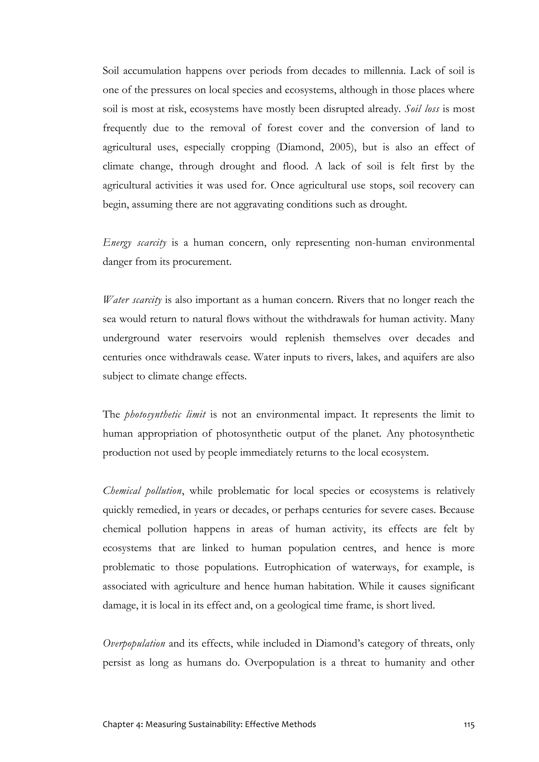Chapter 4: Measuring Sustainability: Effective Methods 115
Soil accumulation happens over periods from decades to millennia. Lack of soil is
one of the pressures on local species and ecosystems, although in those places where
soil is most at risk, ecosystems have mostly been disrupted already. Soil loss is most
frequently due to the removal of forest cover and the conversion of land to
agricultural uses, especially cropping (Diamond, 2005), but is also an effect of
climate change, through drought and flood. A lack of soil is felt first by the
agricultural activities it was used for. Once agricultural use stops, soil recovery can
begin, assuming there are not aggravating conditions such as drought.
Energy scarcity is a human concern, only representing non-human environmental
danger from its procurement.
Water scarcity is also important as a human concern. Rivers that no longer reach the
sea would return to natural flows without the withdrawals for human activity. Many
underground water reservoirs would replenish themselves over decades and
centuries once withdrawals cease. Water inputs to rivers, lakes, and aquifers are also
subject to climate change effects.
The photosynthetic limit is not an environmental impact. It represents the limit to
human appropriation of photosynthetic output of the planet. Any photosynthetic
production not used by people immediately returns to the local ecosystem.
Chemical pollution, while problematic for local species or ecosystems is relatively
quickly remedied, in years or decades, or perhaps centuries for severe cases. Because
chemical pollution happens in areas of human activity, its effects are felt by
ecosystems that are linked to human population centres, and hence is more
problematic to those populations. Eutrophication of waterways, for example, is
associated with agriculture and hence human habitation. While it causes significant
damage, it is local in its effect and, on a geological time frame, is short lived.
Overpopulation and its effects, while included in Diamond’s category of threats, only
persist as long as humans do. Overpopulation is a threat to humanity and other
 