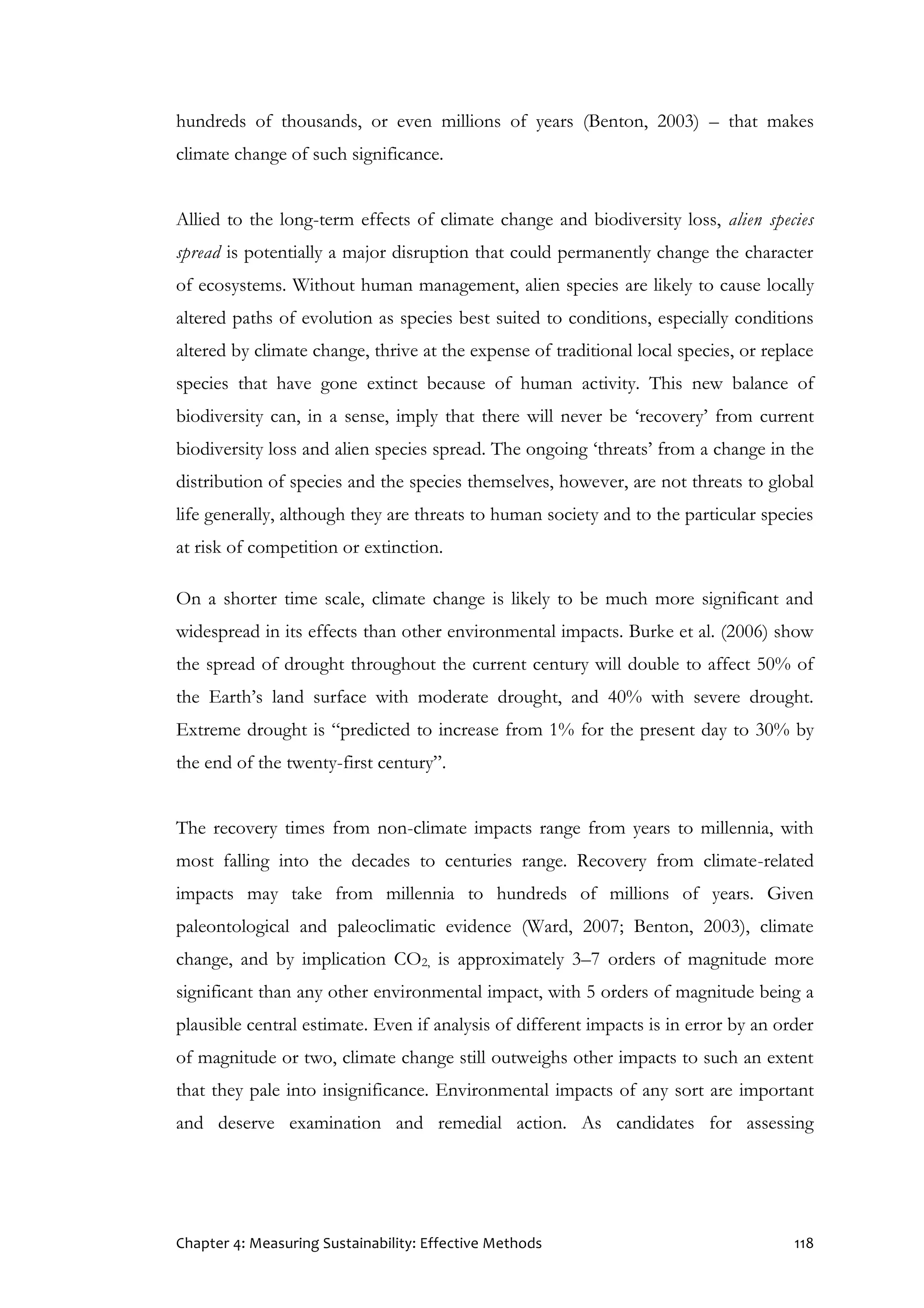 Chapter 4: Measuring Sustainability: Effective Methods 118
hundreds of thousands, or even millions of years (Benton, 2003) – that makes
climate change of such significance.
Allied to the long-term effects of climate change and biodiversity loss, alien species
spread is potentially a major disruption that could permanently change the character
of ecosystems. Without human management, alien species are likely to cause locally
altered paths of evolution as species best suited to conditions, especially conditions
altered by climate change, thrive at the expense of traditional local species, or replace
species that have gone extinct because of human activity. This new balance of
biodiversity can, in a sense, imply that there will never be ‘recovery’ from current
biodiversity loss and alien species spread. The ongoing ‘threats’ from a change in the
distribution of species and the species themselves, however, are not threats to global
life generally, although they are threats to human society and to the particular species
at risk of competition or extinction.
On a shorter time scale, climate change is likely to be much more significant and
widespread in its effects than other environmental impacts. Burke et al. (2006) show
the spread of drought throughout the current century will double to affect 50% of
the Earth’s land surface with moderate drought, and 40% with severe drought.
Extreme drought is “predicted to increase from 1% for the present day to 30% by
the end of the twenty-first century”.
The recovery times from non-climate impacts range from years to millennia, with
most falling into the decades to centuries range. Recovery from climate-related
impacts may take from millennia to hundreds of millions of years. Given
paleontological and paleoclimatic evidence (Ward, 2007; Benton, 2003), climate
change, and by implication CO2, is approximately 3–7 orders of magnitude more
significant than any other environmental impact, with 5 orders of magnitude being a
plausible central estimate. Even if analysis of different impacts is in error by an order
of magnitude or two, climate change still outweighs other impacts to such an extent
that they pale into insignificance. Environmental impacts of any sort are important
and deserve examination and remedial action. As candidates for assessing
 