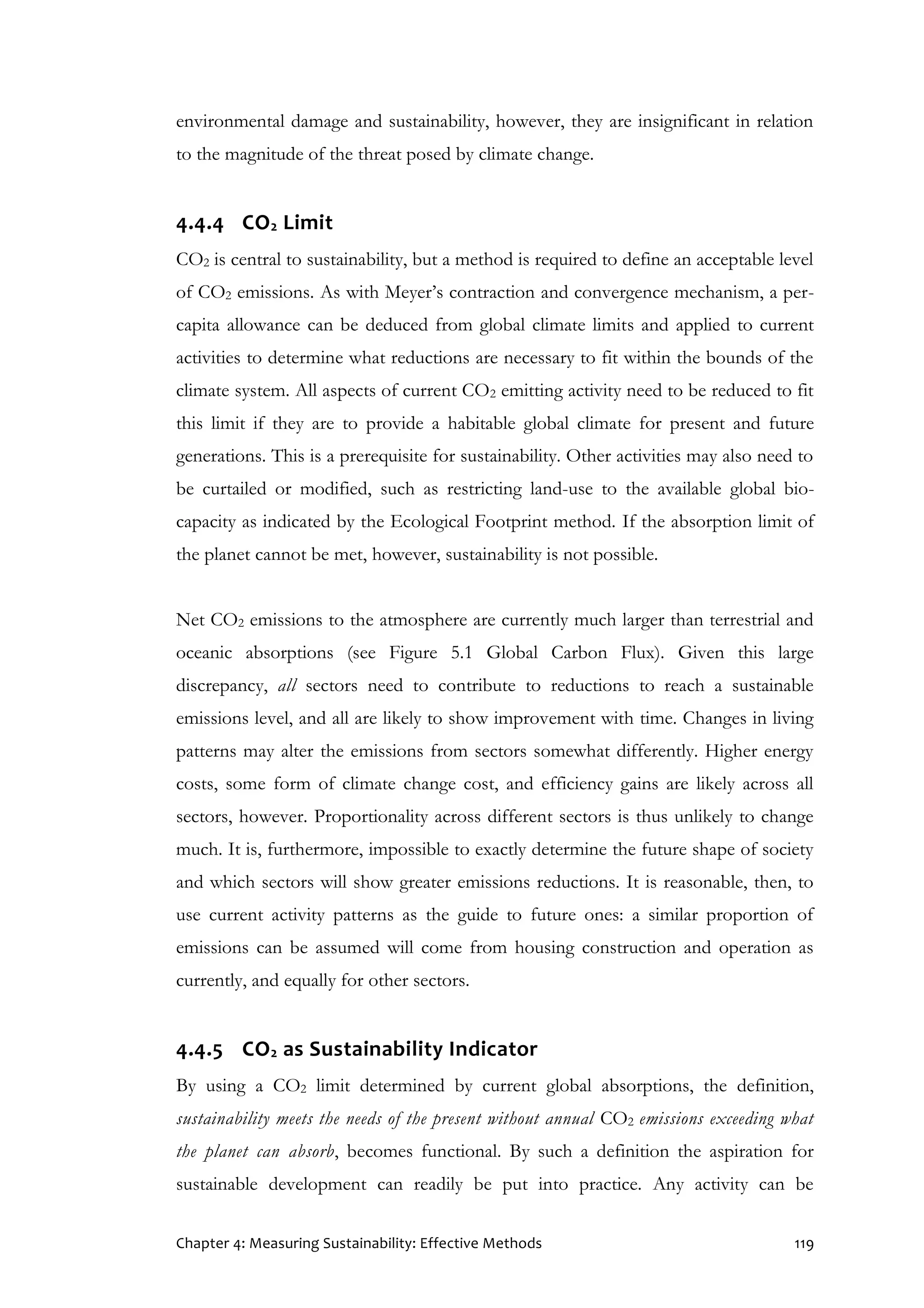 Chapter 4: Measuring Sustainability: Effective Methods 119
environmental damage and sustainability, however, they are insignificant in relation
to the magnitude of the threat posed by climate change.
4.4.4 CO2 Limit
CO2 is central to sustainability, but a method is required to define an acceptable level
of CO2 emissions. As with Meyer’s contraction and convergence mechanism, a per-
capita allowance can be deduced from global climate limits and applied to current
activities to determine what reductions are necessary to fit within the bounds of the
climate system. All aspects of current CO2 emitting activity need to be reduced to fit
this limit if they are to provide a habitable global climate for present and future
generations. This is a prerequisite for sustainability. Other activities may also need to
be curtailed or modified, such as restricting land-use to the available global bio-
capacity as indicated by the Ecological Footprint method. If the absorption limit of
the planet cannot be met, however, sustainability is not possible.
Net CO2 emissions to the atmosphere are currently much larger than terrestrial and
oceanic absorptions (see Figure 5.1 Global Carbon Flux). Given this large
discrepancy, all sectors need to contribute to reductions to reach a sustainable
emissions level, and all are likely to show improvement with time. Changes in living
patterns may alter the emissions from sectors somewhat differently. Higher energy
costs, some form of climate change cost, and efficiency gains are likely across all
sectors, however. Proportionality across different sectors is thus unlikely to change
much. It is, furthermore, impossible to exactly determine the future shape of society
and which sectors will show greater emissions reductions. It is reasonable, then, to
use current activity patterns as the guide to future ones: a similar proportion of
emissions can be assumed will come from housing construction and operation as
currently, and equally for other sectors.
4.4.5 CO2 as Sustainability Indicator
By using a CO2 limit determined by current global absorptions, the definition,
sustainability meets the needs of the present without annual CO2 emissions exceeding what
the planet can absorb, becomes functional. By such a definition the aspiration for
sustainable development can readily be put into practice. Any activity can be
 