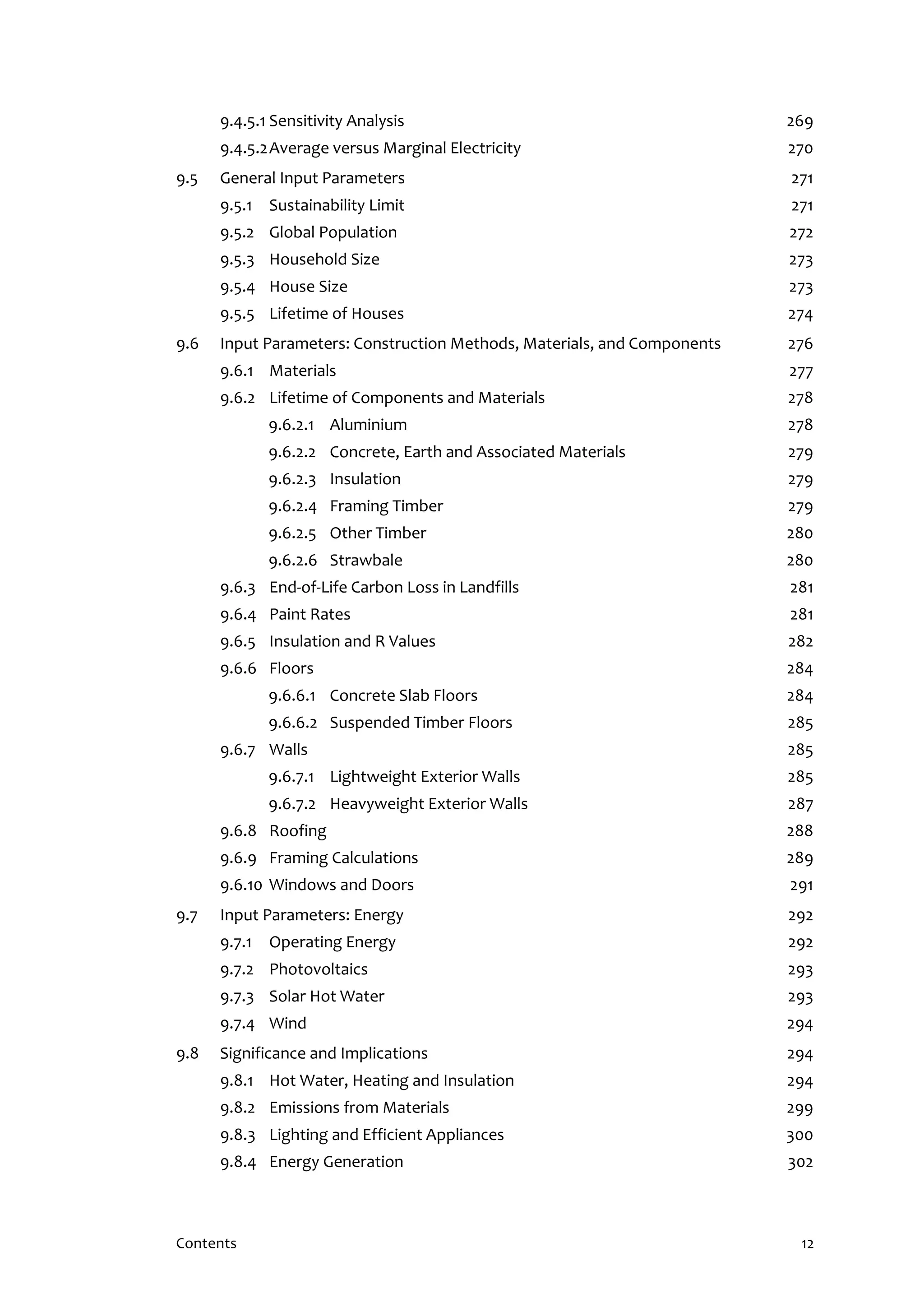 Contents 12
9.4.5.1 Sensitivity Analysis 269
9.4.5.2Average versus Marginal Electricity 270
9.5 General Input Parameters 271
9.5.1 Sustainability Limit 271
9.5.2 Global Population 272
9.5.3 Household Size 273
9.5.4 House Size 273
9.5.5 Lifetime of Houses 274
9.6 Input Parameters: Construction Methods, Materials, and Components 276
9.6.1 Materials 277
9.6.2 Lifetime of Components and Materials 278
9.6.2.1 Aluminium 278
9.6.2.2 Concrete, Earth and Associated Materials 279
9.6.2.3 Insulation 279
9.6.2.4 Framing Timber 279
9.6.2.5 Other Timber 280
9.6.2.6 Strawbale 280
9.6.3 End-of-Life Carbon Loss in Landfills 281
9.6.4 Paint Rates 281
9.6.5 Insulation and R Values 282
9.6.6 Floors 284
9.6.6.1 Concrete Slab Floors 284
9.6.6.2 Suspended Timber Floors 285
9.6.7 Walls 285
9.6.7.1 Lightweight Exterior Walls 285
9.6.7.2 Heavyweight Exterior Walls 287
9.6.8 Roofing 288
9.6.9 Framing Calculations 289
9.6.10 Windows and Doors 291
9.7 Input Parameters: Energy 292
9.7.1 Operating Energy 292
9.7.2 Photovoltaics 293
9.7.3 Solar Hot Water 293
9.7.4 Wind 294
9.8 Significance and Implications 294
9.8.1 Hot Water, Heating and Insulation 294
9.8.2 Emissions from Materials 299
9.8.3 Lighting and Efficient Appliances 300
9.8.4 Energy Generation 302
 