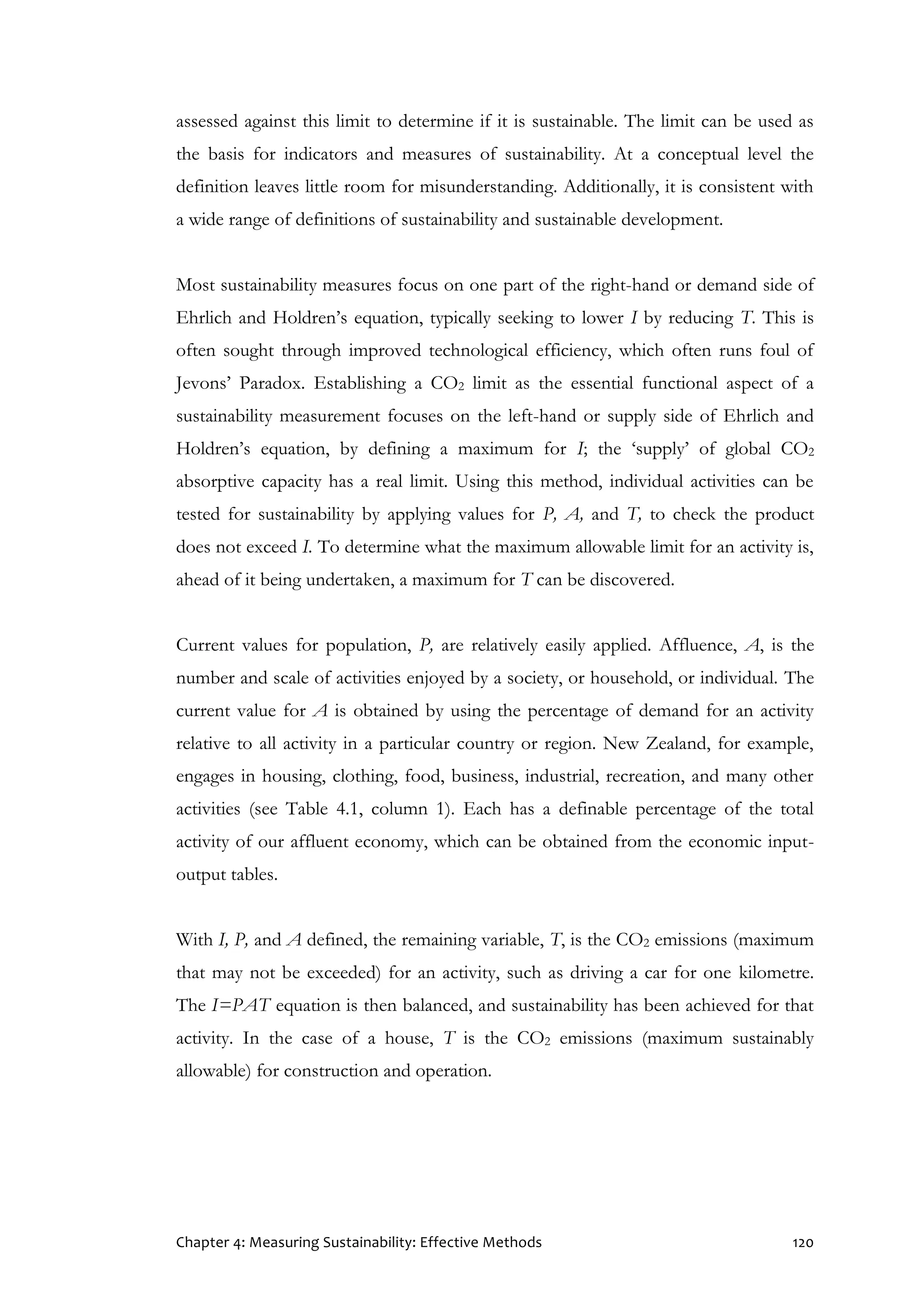 Chapter 4: Measuring Sustainability: Effective Methods 120
assessed against this limit to determine if it is sustainable. The limit can be used as
the basis for indicators and measures of sustainability. At a conceptual level the
definition leaves little room for misunderstanding. Additionally, it is consistent with
a wide range of definitions of sustainability and sustainable development.
Most sustainability measures focus on one part of the right-hand or demand side of
Ehrlich and Holdren’s equation, typically seeking to lower I by reducing T. This is
often sought through improved technological efficiency, which often runs foul of
Jevons’ Paradox. Establishing a CO2 limit as the essential functional aspect of a
sustainability measurement focuses on the left-hand or supply side of Ehrlich and
Holdren’s equation, by defining a maximum for I; the ‘supply’ of global CO2
absorptive capacity has a real limit. Using this method, individual activities can be
tested for sustainability by applying values for P, A, and T, to check the product
does not exceed I. To determine what the maximum allowable limit for an activity is,
ahead of it being undertaken, a maximum for T can be discovered.
Current values for population, P, are relatively easily applied. Affluence, A, is the
number and scale of activities enjoyed by a society, or household, or individual. The
current value for A is obtained by using the percentage of demand for an activity
relative to all activity in a particular country or region. New Zealand, for example,
engages in housing, clothing, food, business, industrial, recreation, and many other
activities (see Table 4.1, column 1). Each has a definable percentage of the total
activity of our affluent economy, which can be obtained from the economic input-
output tables.
With I, P, and A defined, the remaining variable, T, is the CO2 emissions (maximum
that may not be exceeded) for an activity, such as driving a car for one kilometre.
The I=PAT equation is then balanced, and sustainability has been achieved for that
activity. In the case of a house, T is the CO2 emissions (maximum sustainably
allowable) for construction and operation.
 