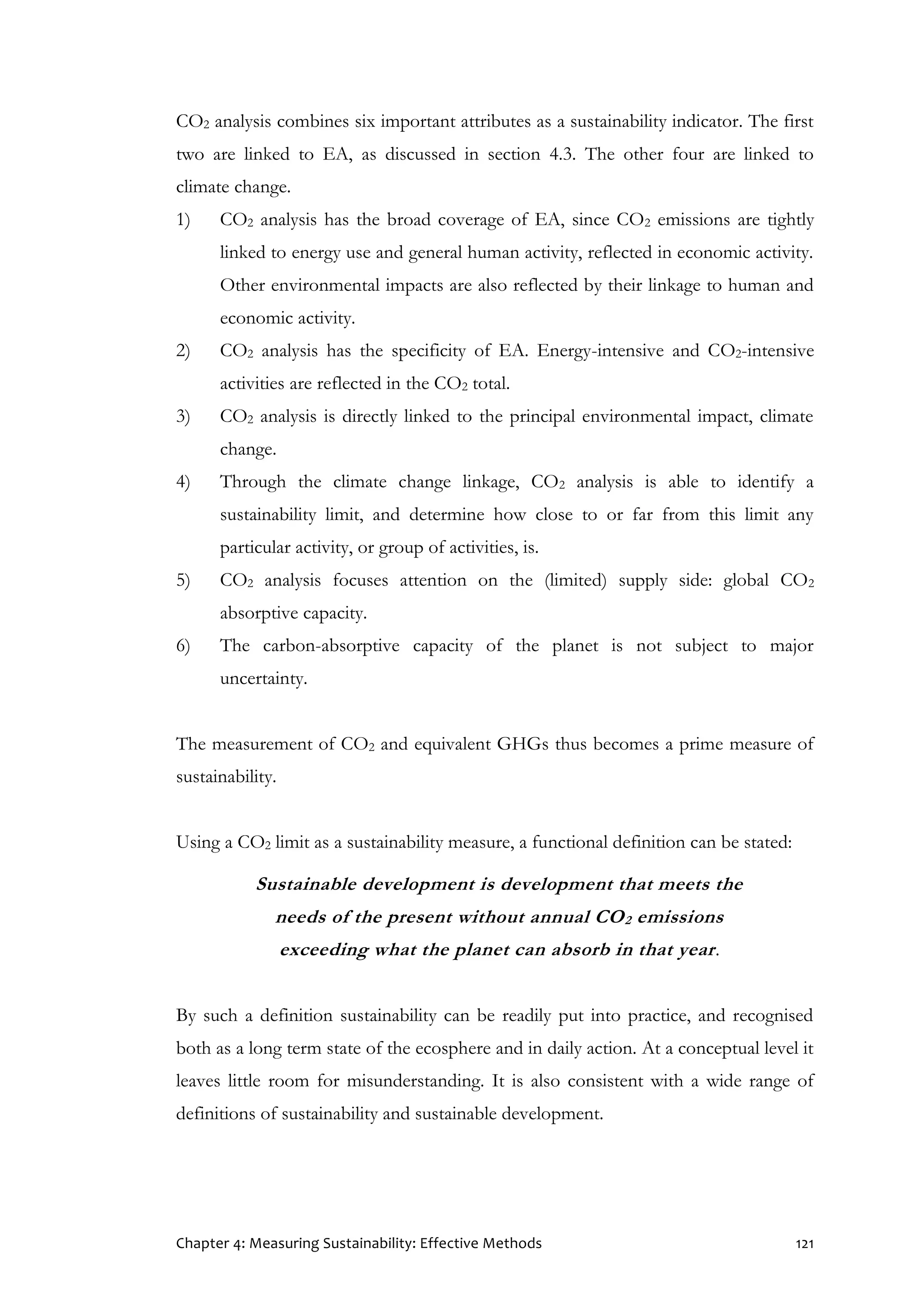 Chapter 4: Measuring Sustainability: Effective Methods 121
CO2 analysis combines six important attributes as a sustainability indicator. The first
two are linked to EA, as discussed in section 4.3. The other four are linked to
climate change.
1) CO2 analysis has the broad coverage of EA, since CO2 emissions are tightly
linked to energy use and general human activity, reflected in economic activity.
Other environmental impacts are also reflected by their linkage to human and
economic activity.
2) CO2 analysis has the specificity of EA. Energy-intensive and CO2-intensive
activities are reflected in the CO2 total.
3) CO2 analysis is directly linked to the principal environmental impact, climate
change.
4) Through the climate change linkage, CO2 analysis is able to identify a
sustainability limit, and determine how close to or far from this limit any
particular activity, or group of activities, is.
5) CO2 analysis focuses attention on the (limited) supply side: global CO2
absorptive capacity.
6) The carbon-absorptive capacity of the planet is not subject to major
uncertainty.
The measurement of CO2 and equivalent GHGs thus becomes a prime measure of
sustainability.
Using a CO2 limit as a sustainability measure, a functional definition can be stated:
Sustainable development is development that meets the
needs of the present without annual CO2 emissions
exceeding what the planet can absorb in that year.
By such a definition sustainability can be readily put into practice, and recognised
both as a long term state of the ecosphere and in daily action. At a conceptual level it
leaves little room for misunderstanding. It is also consistent with a wide range of
definitions of sustainability and sustainable development.
 