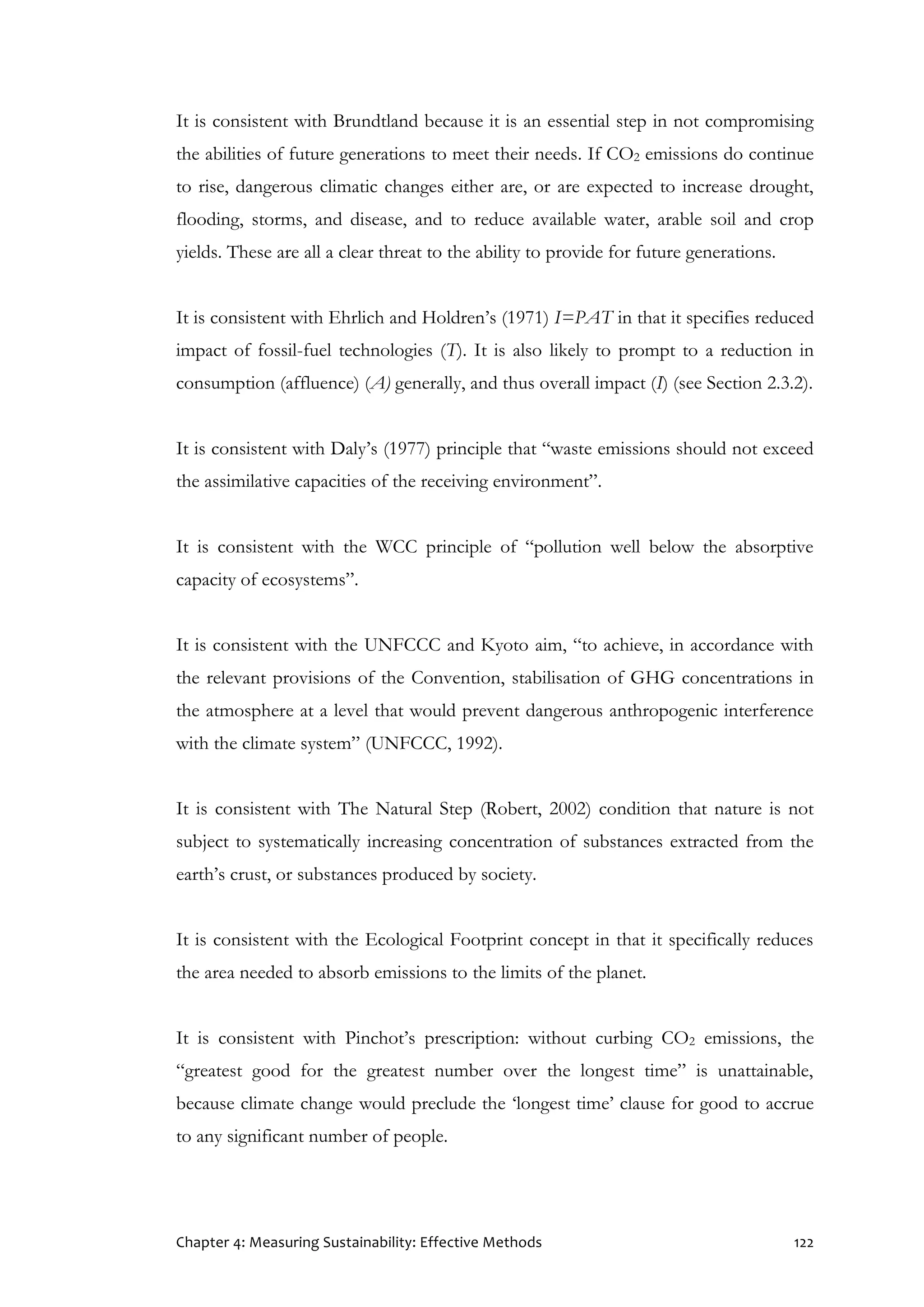 Chapter 4: Measuring Sustainability: Effective Methods 122
It is consistent with Brundtland because it is an essential step in not compromising
the abilities of future generations to meet their needs. If CO2 emissions do continue
to rise, dangerous climatic changes either are, or are expected to increase drought,
flooding, storms, and disease, and to reduce available water, arable soil and crop
yields. These are all a clear threat to the ability to provide for future generations.
It is consistent with Ehrlich and Holdren’s (1971) I=PAT in that it specifies reduced
impact of fossil-fuel technologies (T). It is also likely to prompt to a reduction in
consumption (affluence) (A) generally, and thus overall impact (I) (see Section 2.3.2).
It is consistent with Daly’s (1977) principle that “waste emissions should not exceed
the assimilative capacities of the receiving environment”.
It is consistent with the WCC principle of “pollution well below the absorptive
capacity of ecosystems”.
It is consistent with the UNFCCC and Kyoto aim, “to achieve, in accordance with
the relevant provisions of the Convention, stabilisation of GHG concentrations in
the atmosphere at a level that would prevent dangerous anthropogenic interference
with the climate system” (UNFCCC, 1992).
It is consistent with The Natural Step (Robert, 2002) condition that nature is not
subject to systematically increasing concentration of substances extracted from the
earth’s crust, or substances produced by society.
It is consistent with the Ecological Footprint concept in that it specifically reduces
the area needed to absorb emissions to the limits of the planet.
It is consistent with Pinchot’s prescription: without curbing CO2 emissions, the
“greatest good for the greatest number over the longest time” is unattainable,
because climate change would preclude the ‘longest time’ clause for good to accrue
to any significant number of people.
 