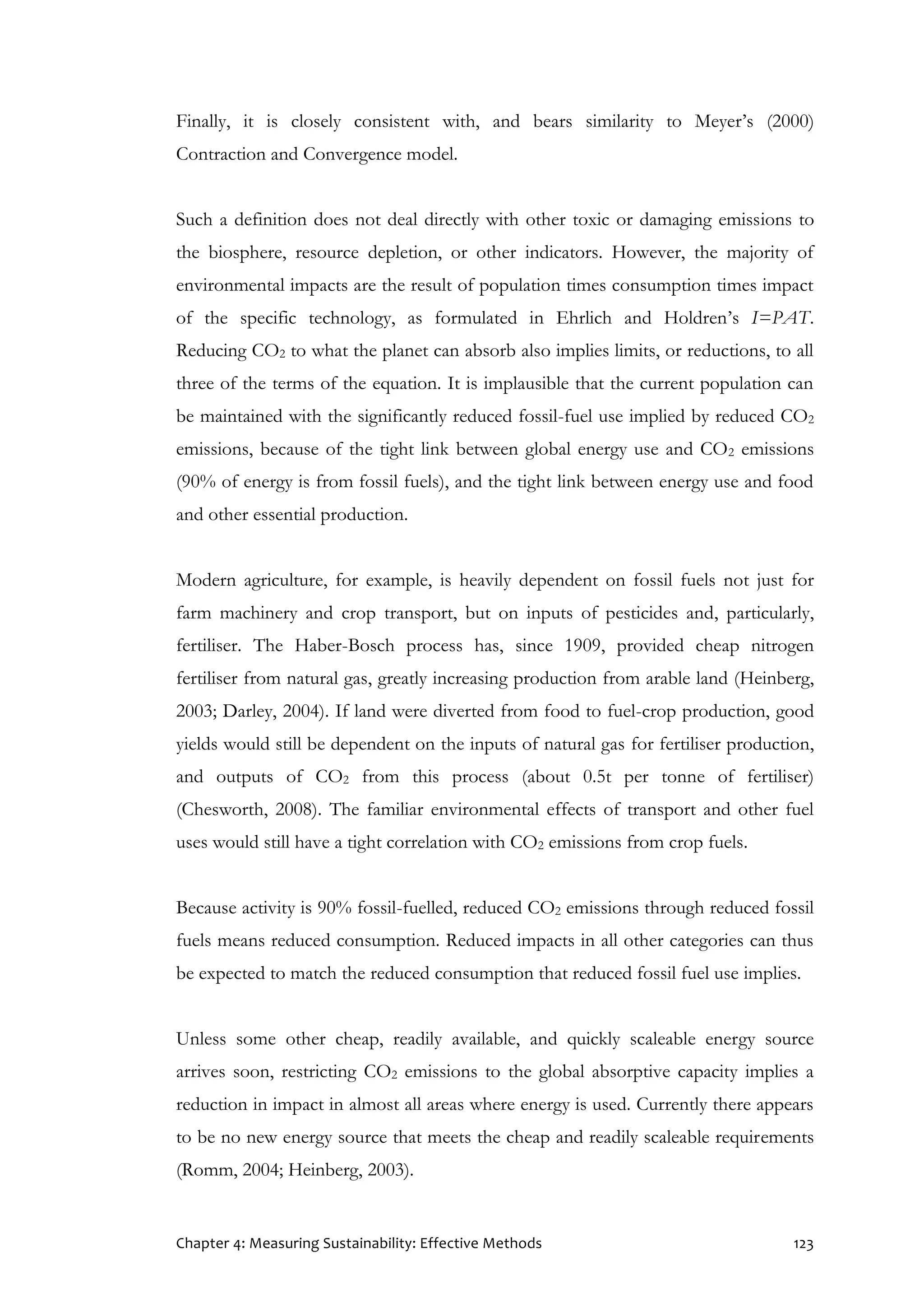 Chapter 4: Measuring Sustainability: Effective Methods 123
Finally, it is closely consistent with, and bears similarity to Meyer’s (2000)
Contraction and Convergence model.
Such a definition does not deal directly with other toxic or damaging emissions to
the biosphere, resource depletion, or other indicators. However, the majority of
environmental impacts are the result of population times consumption times impact
of the specific technology, as formulated in Ehrlich and Holdren’s I=PAT.
Reducing CO2 to what the planet can absorb also implies limits, or reductions, to all
three of the terms of the equation. It is implausible that the current population can
be maintained with the significantly reduced fossil-fuel use implied by reduced CO2
emissions, because of the tight link between global energy use and CO2 emissions
(90% of energy is from fossil fuels), and the tight link between energy use and food
and other essential production.
Modern agriculture, for example, is heavily dependent on fossil fuels not just for
farm machinery and crop transport, but on inputs of pesticides and, particularly,
fertiliser. The Haber-Bosch process has, since 1909, provided cheap nitrogen
fertiliser from natural gas, greatly increasing production from arable land (Heinberg,
2003; Darley, 2004). If land were diverted from food to fuel-crop production, good
yields would still be dependent on the inputs of natural gas for fertiliser production,
and outputs of CO2 from this process (about 0.5t per tonne of fertiliser)
(Chesworth, 2008). The familiar environmental effects of transport and other fuel
uses would still have a tight correlation with CO2 emissions from crop fuels.
Because activity is 90% fossil-fuelled, reduced CO2 emissions through reduced fossil
fuels means reduced consumption. Reduced impacts in all other categories can thus
be expected to match the reduced consumption that reduced fossil fuel use implies.
Unless some other cheap, readily available, and quickly scaleable energy source
arrives soon, restricting CO2 emissions to the global absorptive capacity implies a
reduction in impact in almost all areas where energy is used. Currently there appears
to be no new energy source that meets the cheap and readily scaleable requirements
(Romm, 2004; Heinberg, 2003).
 