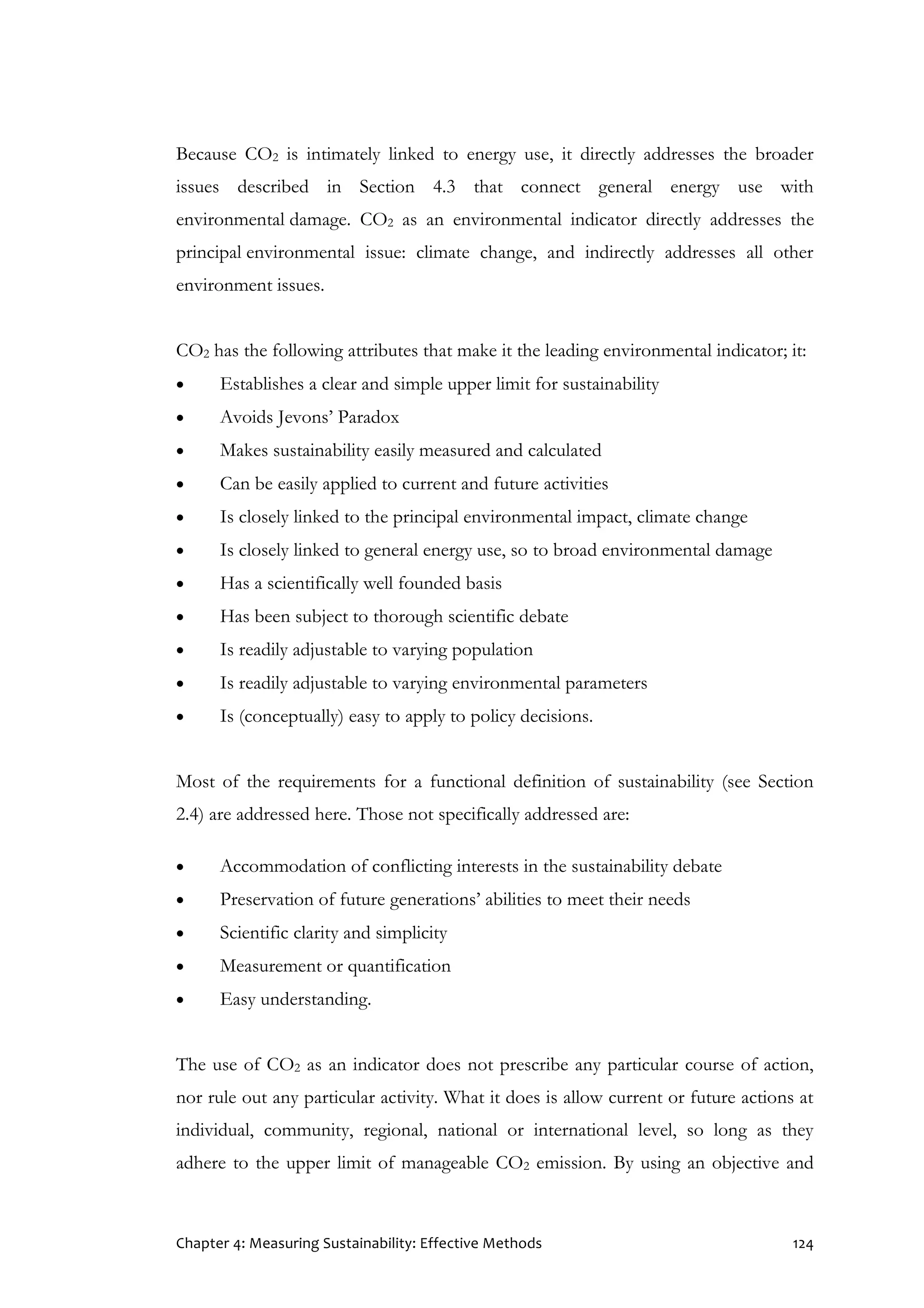 Chapter 4: Measuring Sustainability: Effective Methods 124
Because CO2 is intimately linked to energy use, it directly addresses the broader
issues described in Section 4.3 that connect general energy use with
environmental damage. CO2 as an environmental indicator directly addresses the
principal environmental issue: climate change, and indirectly addresses all other
environment issues.
CO2 has the following attributes that make it the leading environmental indicator; it:
 Establishes a clear and simple upper limit for sustainability
 Avoids Jevons’ Paradox
 Makes sustainability easily measured and calculated
 Can be easily applied to current and future activities
 Is closely linked to the principal environmental impact, climate change
 Is closely linked to general energy use, so to broad environmental damage
 Has a scientifically well founded basis
 Has been subject to thorough scientific debate
 Is readily adjustable to varying population
 Is readily adjustable to varying environmental parameters
 Is (conceptually) easy to apply to policy decisions.
Most of the requirements for a functional definition of sustainability (see Section
2.4) are addressed here. Those not specifically addressed are:
 Accommodation of conflicting interests in the sustainability debate
 Preservation of future generations’ abilities to meet their needs
 Scientific clarity and simplicity
 Measurement or quantification
 Easy understanding.
The use of CO2 as an indicator does not prescribe any particular course of action,
nor rule out any particular activity. What it does is allow current or future actions at
individual, community, regional, national or international level, so long as they
adhere to the upper limit of manageable CO2 emission. By using an objective and
 