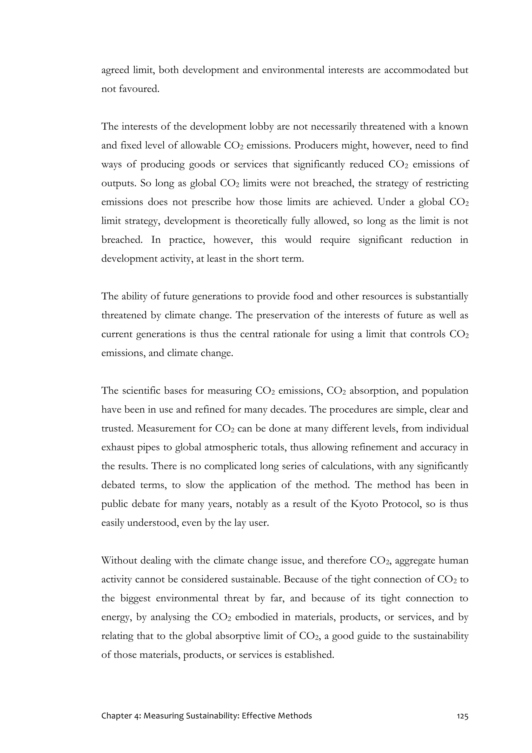 Chapter 4: Measuring Sustainability: Effective Methods 125
agreed limit, both development and environmental interests are accommodated but
not favoured.
The interests of the development lobby are not necessarily threatened with a known
and fixed level of allowable CO2 emissions. Producers might, however, need to find
ways of producing goods or services that significantly reduced CO2 emissions of
outputs. So long as global CO2 limits were not breached, the strategy of restricting
emissions does not prescribe how those limits are achieved. Under a global CO2
limit strategy, development is theoretically fully allowed, so long as the limit is not
breached. In practice, however, this would require significant reduction in
development activity, at least in the short term.
The ability of future generations to provide food and other resources is substantially
threatened by climate change. The preservation of the interests of future as well as
current generations is thus the central rationale for using a limit that controls CO2
emissions, and climate change.
The scientific bases for measuring CO2 emissions, CO2 absorption, and population
have been in use and refined for many decades. The procedures are simple, clear and
trusted. Measurement for CO2 can be done at many different levels, from individual
exhaust pipes to global atmospheric totals, thus allowing refinement and accuracy in
the results. There is no complicated long series of calculations, with any significantly
debated terms, to slow the application of the method. The method has been in
public debate for many years, notably as a result of the Kyoto Protocol, so is thus
easily understood, even by the lay user.
Without dealing with the climate change issue, and therefore CO2, aggregate human
activity cannot be considered sustainable. Because of the tight connection of CO2 to
the biggest environmental threat by far, and because of its tight connection to
energy, by analysing the CO2 embodied in materials, products, or services, and by
relating that to the global absorptive limit of CO2, a good guide to the sustainability
of those materials, products, or services is established.
 