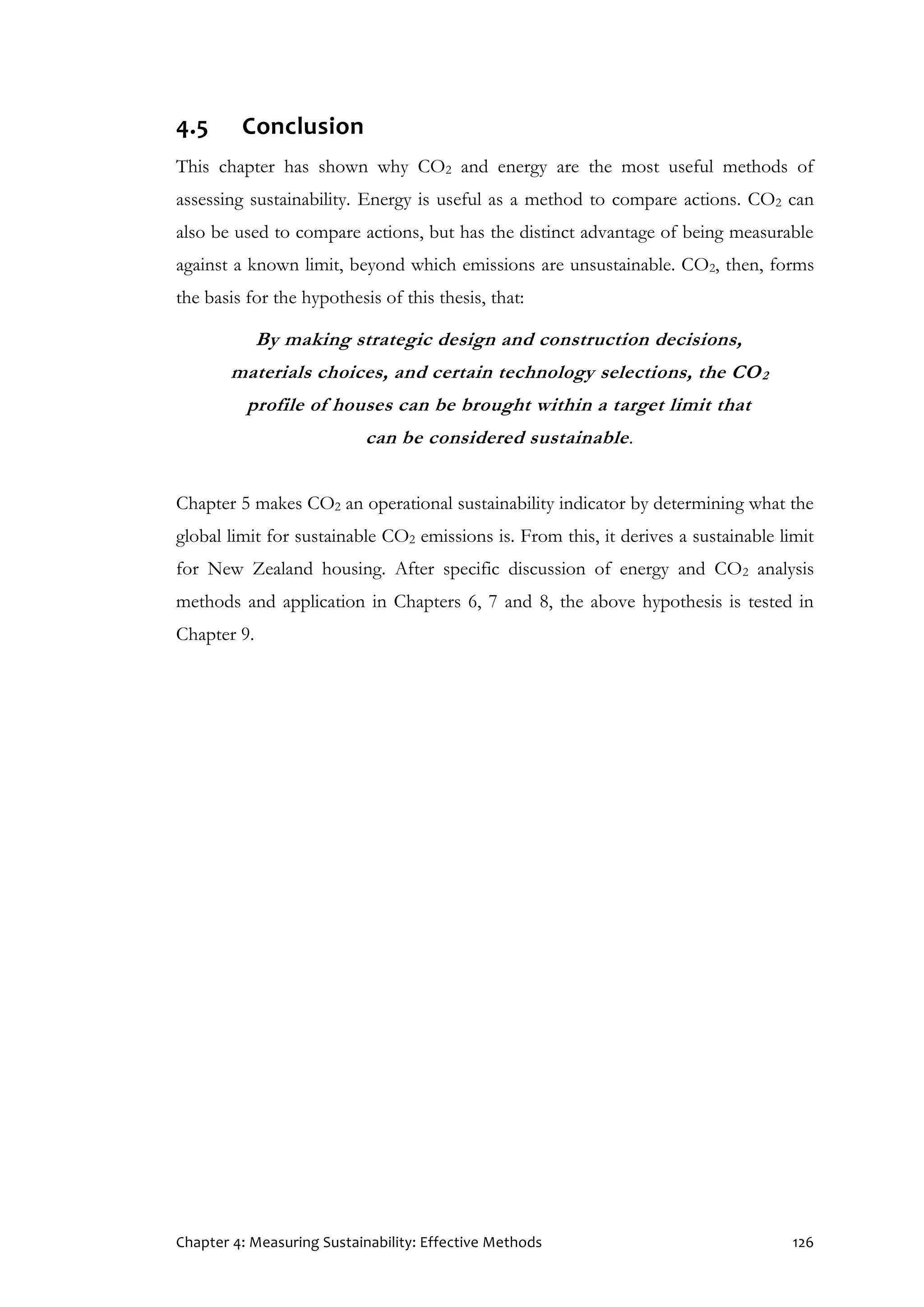 Chapter 4: Measuring Sustainability: Effective Methods 126
4.5 Conclusion
This chapter has shown why CO2 and energy are the most useful methods of
assessing sustainability. Energy is useful as a method to compare actions. CO2 can
also be used to compare actions, but has the distinct advantage of being measurable
against a known limit, beyond which emissions are unsustainable. CO2, then, forms
the basis for the hypothesis of this thesis, that:
By making strategic design and construction decisions,
materials choices, and certain technology selections, the CO2
profile of houses can be brought within a target limit that
can be considered sustainable.
Chapter 5 makes CO2 an operational sustainability indicator by determining what the
global limit for sustainable CO2 emissions is. From this, it derives a sustainable limit
for New Zealand housing. After specific discussion of energy and CO2 analysis
methods and application in Chapters 6, 7 and 8, the above hypothesis is tested in
Chapter 9.
 