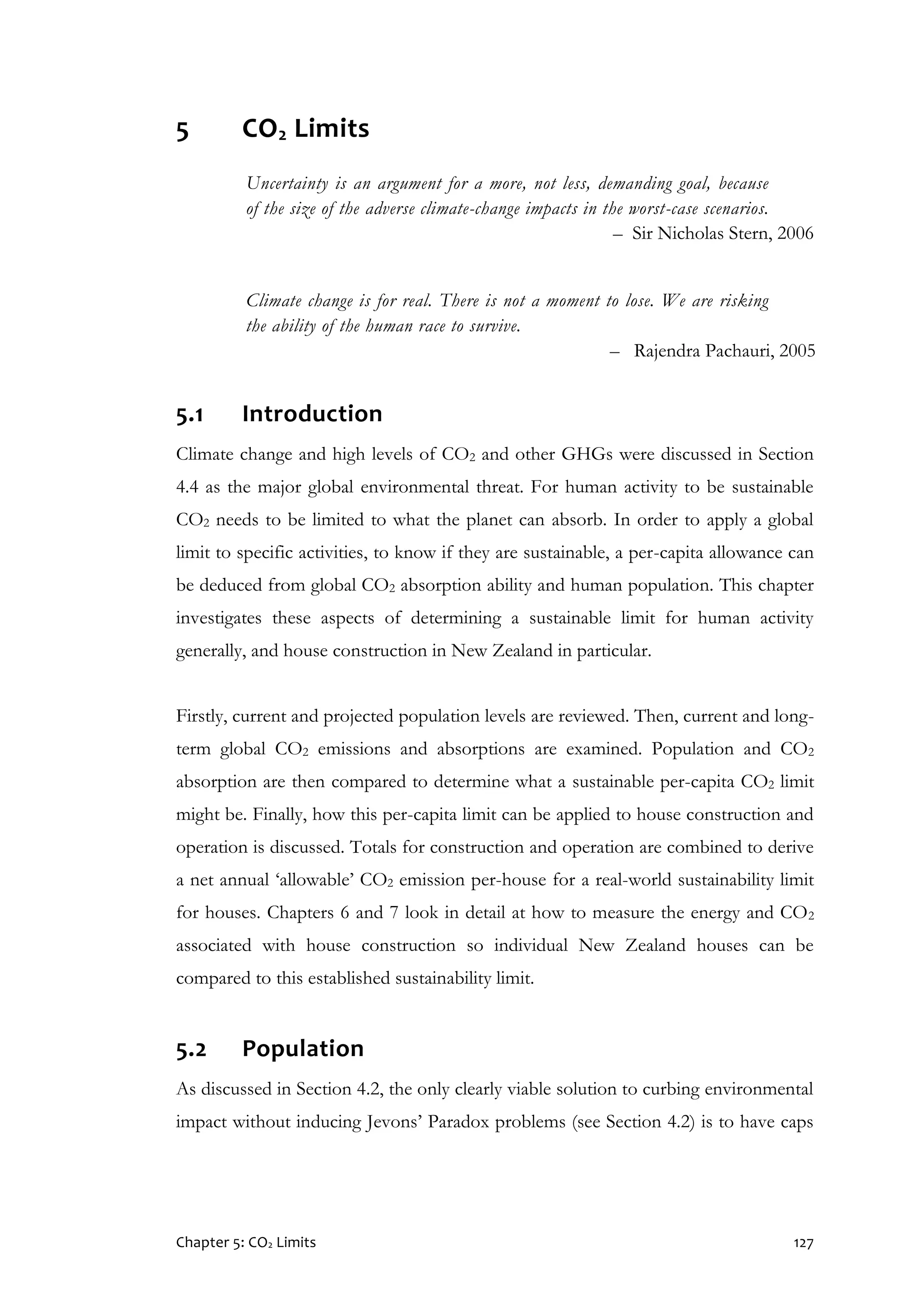 Chapter 5: CO2 Limits 127
5 CO2 Limits
Uncertainty is an argument for a more, not less, demanding goal, because
of the size of the adverse climate-change impacts in the worst-case scenarios.
– Sir Nicholas Stern, 2006
Climate change is for real. There is not a moment to lose. We are risking
the ability of the human race to survive.
– Rajendra Pachauri, 2005
5.1 Introduction
Climate change and high levels of CO2 and other GHGs were discussed in Section
4.4 as the major global environmental threat. For human activity to be sustainable
CO2 needs to be limited to what the planet can absorb. In order to apply a global
limit to specific activities, to know if they are sustainable, a per-capita allowance can
be deduced from global CO2 absorption ability and human population. This chapter
investigates these aspects of determining a sustainable limit for human activity
generally, and house construction in New Zealand in particular.
Firstly, current and projected population levels are reviewed. Then, current and long-
term global CO2 emissions and absorptions are examined. Population and CO2
absorption are then compared to determine what a sustainable per-capita CO2 limit
might be. Finally, how this per-capita limit can be applied to house construction and
operation is discussed. Totals for construction and operation are combined to derive
a net annual ‘allowable’ CO2 emission per-house for a real-world sustainability limit
for houses. Chapters 6 and 7 look in detail at how to measure the energy and CO2
associated with house construction so individual New Zealand houses can be
compared to this established sustainability limit.
5.2 Population
As discussed in Section 4.2, the only clearly viable solution to curbing environmental
impact without inducing Jevons’ Paradox problems (see Section 4.2) is to have caps
 