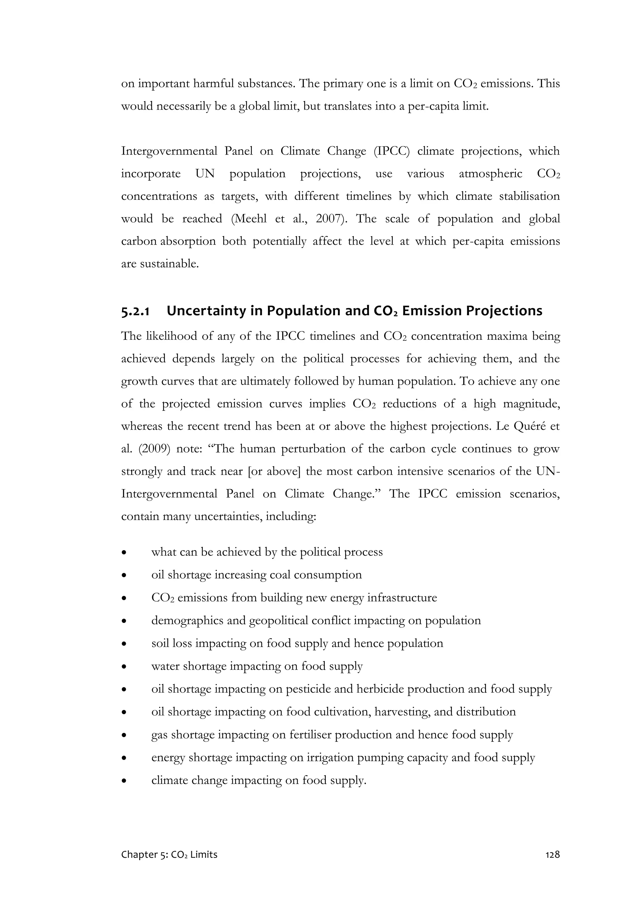 Chapter 5: CO2 Limits 128
on important harmful substances. The primary one is a limit on CO2 emissions. This
would necessarily be a global limit, but translates into a per-capita limit.
Intergovernmental Panel on Climate Change (IPCC) climate projections, which
incorporate UN population projections, use various atmospheric CO2
concentrations as targets, with different timelines by which climate stabilisation
would be reached (Meehl et al., 2007). The scale of population and global
carbon absorption both potentially affect the level at which per-capita emissions
are sustainable.
5.2.1 Uncertainty in Population and CO2 Emission Projections
The likelihood of any of the IPCC timelines and CO2 concentration maxima being
achieved depends largely on the political processes for achieving them, and the
growth curves that are ultimately followed by human population. To achieve any one
of the projected emission curves implies CO2 reductions of a high magnitude,
whereas the recent trend has been at or above the highest projections. Le Quéré et
al. (2009) note: “The human perturbation of the carbon cycle continues to grow
strongly and track near [or above] the most carbon intensive scenarios of the UN-
Intergovernmental Panel on Climate Change.” The IPCC emission scenarios,
contain many uncertainties, including:
 what can be achieved by the political process
 oil shortage increasing coal consumption
 CO2 emissions from building new energy infrastructure
 demographics and geopolitical conflict impacting on population
 soil loss impacting on food supply and hence population
 water shortage impacting on food supply
 oil shortage impacting on pesticide and herbicide production and food supply
 oil shortage impacting on food cultivation, harvesting, and distribution
 gas shortage impacting on fertiliser production and hence food supply
 energy shortage impacting on irrigation pumping capacity and food supply
 climate change impacting on food supply.
 