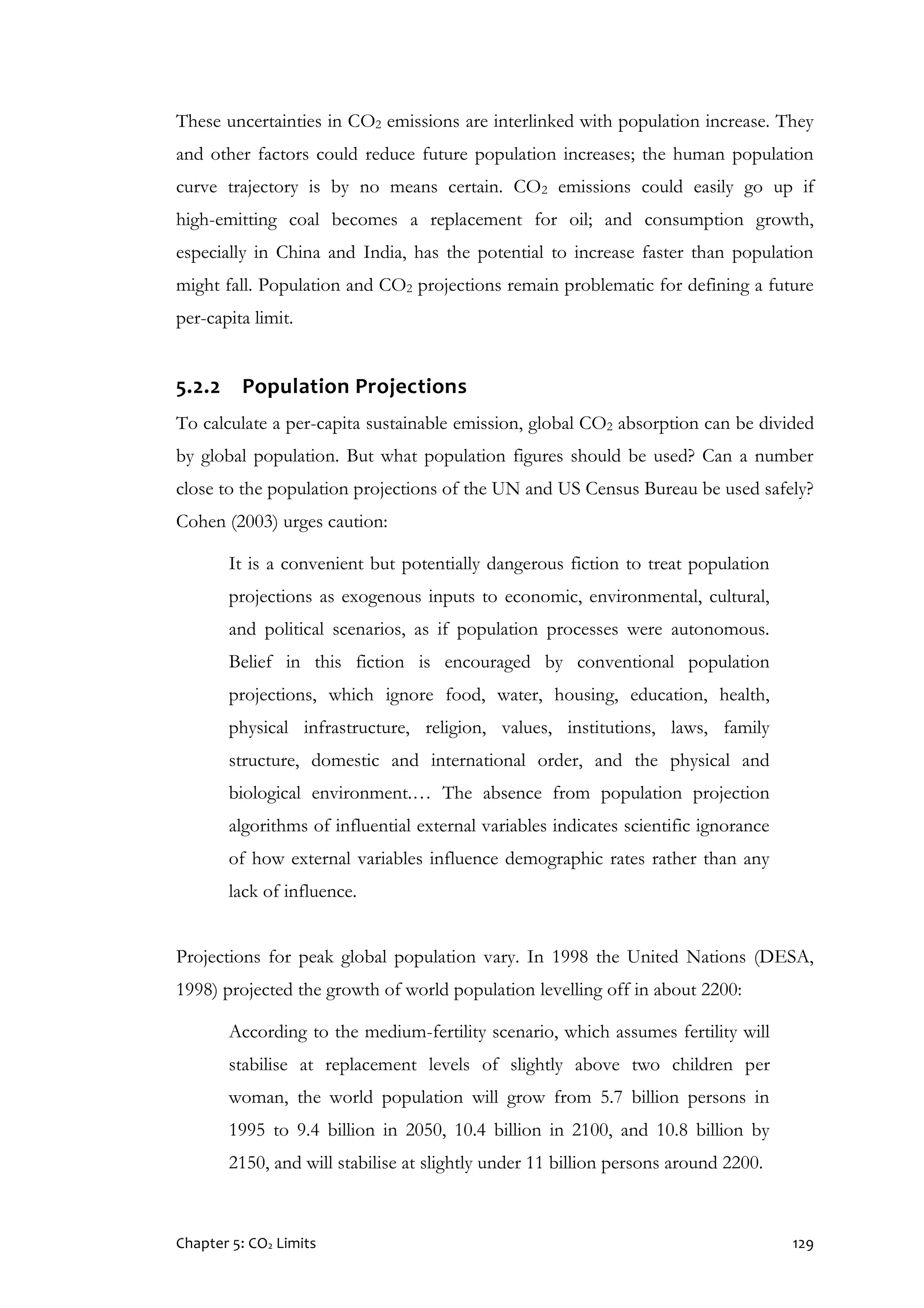 Chapter 5: CO2 Limits 129
These uncertainties in CO2 emissions are interlinked with population increase. They
and other factors could reduce future population increases; the human population
curve trajectory is by no means certain. CO2 emissions could easily go up if
high-emitting coal becomes a replacement for oil; and consumption growth,
especially in China and India, has the potential to increase faster than population
might fall. Population and CO2 projections remain problematic for defining a future
per-capita limit.
5.2.2 Population Projections
To calculate a per-capita sustainable emission, global CO2 absorption can be divided
by global population. But what population figures should be used? Can a number
close to the population projections of the UN and US Census Bureau be used safely?
Cohen (2003) urges caution:
It is a convenient but potentially dangerous fiction to treat population
projections as exogenous inputs to economic, environmental, cultural,
and political scenarios, as if population processes were autonomous.
Belief in this fiction is encouraged by conventional population
projections, which ignore food, water, housing, education, health,
physical infrastructure, religion, values, institutions, laws, family
structure, domestic and international order, and the physical and
biological environment.… The absence from population projection
algorithms of influential external variables indicates scientific ignorance
of how external variables influence demographic rates rather than any
lack of influence.
Projections for peak global population vary. In 1998 the United Nations (DESA,
1998) projected the growth of world population levelling off in about 2200:
According to the medium-fertility scenario, which assumes fertility will
stabilise at replacement levels of slightly above two children per
woman, the world population will grow from 5.7 billion persons in
1995 to 9.4 billion in 2050, 10.4 billion in 2100, and 10.8 billion by
2150, and will stabilise at slightly under 11 billion persons around 2200.
 