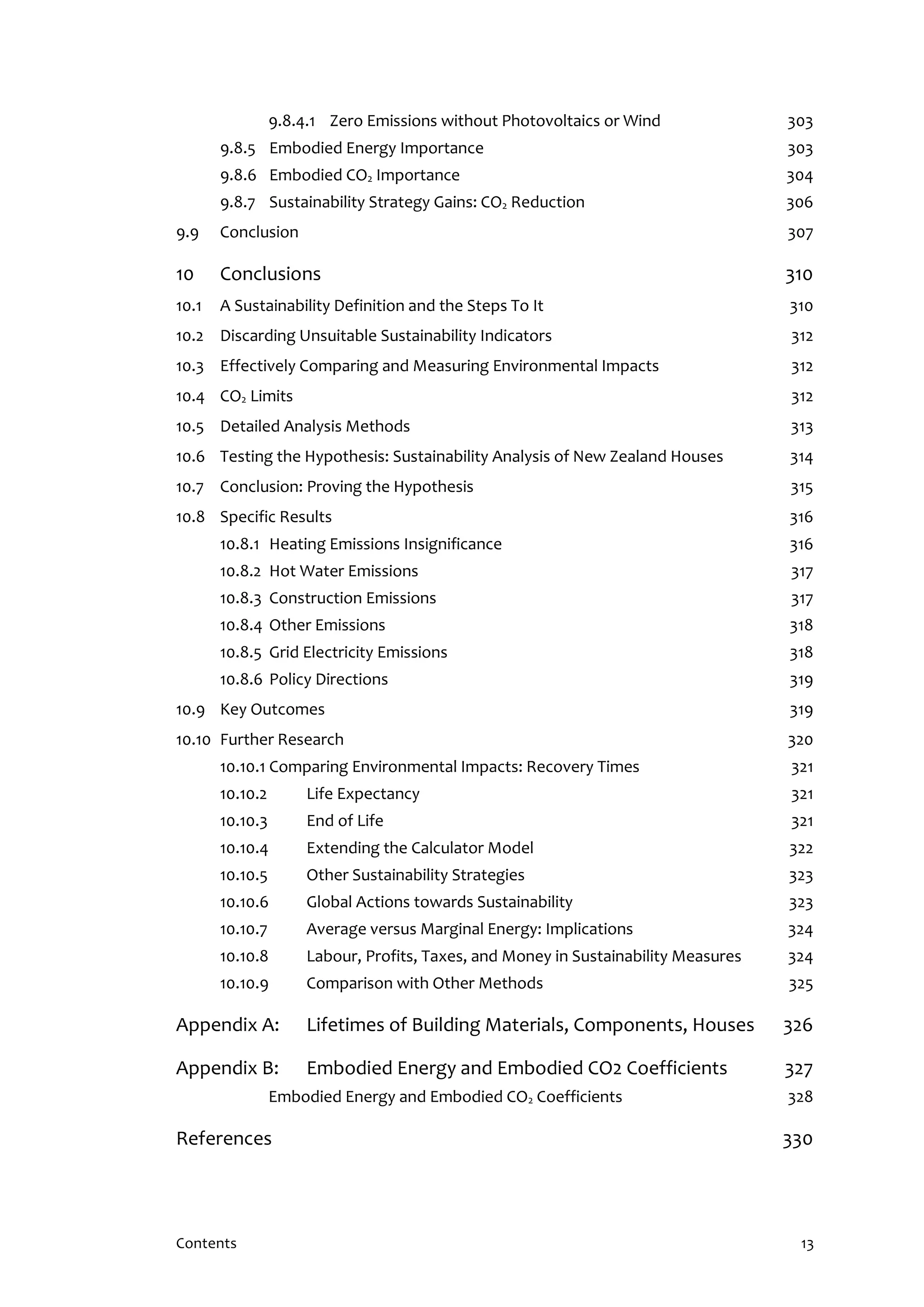 Contents 13
9.8.4.1 Zero Emissions without Photovoltaics or Wind 303
9.8.5 Embodied Energy Importance 303
9.8.6 Embodied CO2 Importance 304
9.8.7 Sustainability Strategy Gains: CO2 Reduction 306
9.9 Conclusion 307
10 Conclusions 310
10.1 A Sustainability Definition and the Steps To It 310
10.2 Discarding Unsuitable Sustainability Indicators 312
10.3 Effectively Comparing and Measuring Environmental Impacts 312
10.4 CO2 Limits 312
10.5 Detailed Analysis Methods 313
10.6 Testing the Hypothesis: Sustainability Analysis of New Zealand Houses 314
10.7 Conclusion: Proving the Hypothesis 315
10.8 Specific Results 316
10.8.1 Heating Emissions Insignificance 316
10.8.2 Hot Water Emissions 317
10.8.3 Construction Emissions 317
10.8.4 Other Emissions 318
10.8.5 Grid Electricity Emissions 318
10.8.6 Policy Directions 319
10.9 Key Outcomes 319
10.10 Further Research 320
10.10.1 Comparing Environmental Impacts: Recovery Times 321
10.10.2 Life Expectancy 321
10.10.3 End of Life 321
10.10.4 Extending the Calculator Model 322
10.10.5 Other Sustainability Strategies 323
10.10.6 Global Actions towards Sustainability 323
10.10.7 Average versus Marginal Energy: Implications 324
10.10.8 Labour, Profits, Taxes, and Money in Sustainability Measures 324
10.10.9 Comparison with Other Methods 325
Appendix A: Lifetimes of Building Materials, Components, Houses 326
Appendix B: Embodied Energy and Embodied CO2 Coefficients 327
Embodied Energy and Embodied CO2 Coefficients 328
References 330
 