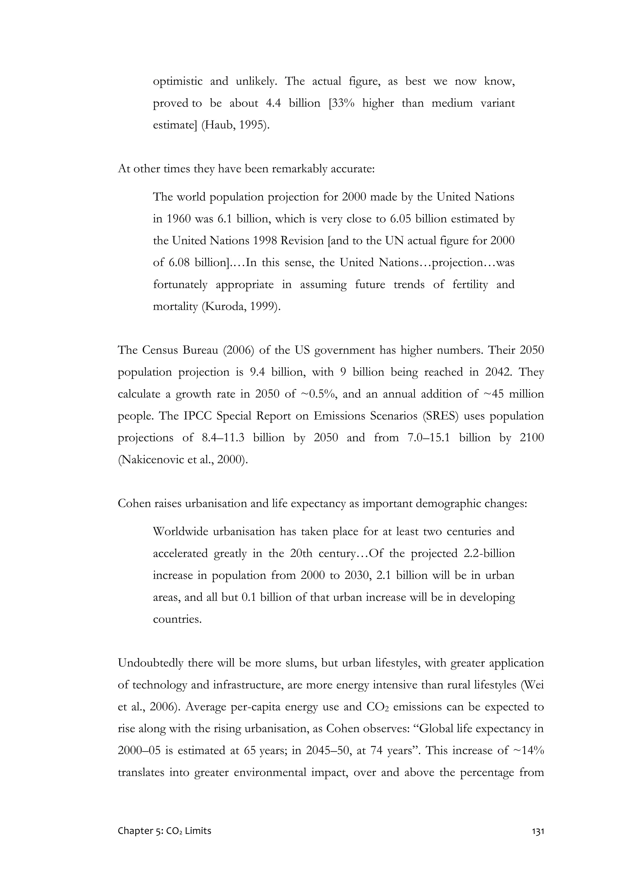 Chapter 5: CO2 Limits 131
optimistic and unlikely. The actual figure, as best we now know,
proved to be about 4.4 billion [33% higher than medium variant
estimate] (Haub, 1995).
At other times they have been remarkably accurate:
The world population projection for 2000 made by the United Nations
in 1960 was 6.1 billion, which is very close to 6.05 billion estimated by
the United Nations 1998 Revision [and to the UN actual figure for 2000
of 6.08 billion].…In this sense, the United Nations…projection…was
fortunately appropriate in assuming future trends of fertility and
mortality (Kuroda, 1999).
The Census Bureau (2006) of the US government has higher numbers. Their 2050
population projection is 9.4 billion, with 9 billion being reached in 2042. They
calculate a growth rate in 2050 of ~0.5%, and an annual addition of ~45 million
people. The IPCC Special Report on Emissions Scenarios (SRES) uses population
projections of 8.4–11.3 billion by 2050 and from 7.0–15.1 billion by 2100
(Nakicenovic et al., 2000).
Cohen raises urbanisation and life expectancy as important demographic changes:
Worldwide urbanisation has taken place for at least two centuries and
accelerated greatly in the 20th century…Of the projected 2.2-billion
increase in population from 2000 to 2030, 2.1 billion will be in urban
areas, and all but 0.1 billion of that urban increase will be in developing
countries.
Undoubtedly there will be more slums, but urban lifestyles, with greater application
of technology and infrastructure, are more energy intensive than rural lifestyles (Wei
et al., 2006). Average per-capita energy use and CO2 emissions can be expected to
rise along with the rising urbanisation, as Cohen observes: “Global life expectancy in
2000–05 is estimated at 65 years; in 2045–50, at 74 years”. This increase of ~14%
translates into greater environmental impact, over and above the percentage from
 