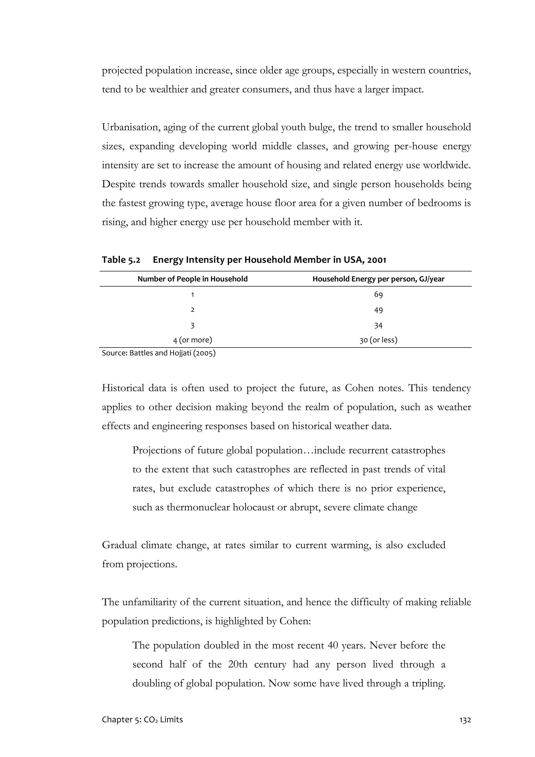 Chapter 5: CO2 Limits 132
projected population increase, since older age groups, especially in western countries,
tend to be wealthier and greater consumers, and thus have a larger impact.
Urbanisation, aging of the current global youth bulge, the trend to smaller household
sizes, expanding developing world middle classes, and growing per-house energy
intensity are set to increase the amount of housing and related energy use worldwide.
Despite trends towards smaller household size, and single person households being
the fastest growing type, average house floor area for a given number of bedrooms is
rising, and higher energy use per household member with it.
Table 5.2 Energy Intensity per Household Member in USA, 2001
Number of People in Household Household Energy per person, GJ/year
1 69
2 49
3 34
4 (or more) 30 (or less)
Source: Battles and Hojjati (2005)
Historical data is often used to project the future, as Cohen notes. This tendency
applies to other decision making beyond the realm of population, such as weather
effects and engineering responses based on historical weather data.
Projections of future global population…include recurrent catastrophes
to the extent that such catastrophes are reflected in past trends of vital
rates, but exclude catastrophes of which there is no prior experience,
such as thermonuclear holocaust or abrupt, severe climate change
Gradual climate change, at rates similar to current warming, is also excluded
from projections.
The unfamiliarity of the current situation, and hence the difficulty of making reliable
population predictions, is highlighted by Cohen:
The population doubled in the most recent 40 years. Never before the
second half of the 20th century had any person lived through a
doubling of global population. Now some have lived through a tripling.
 