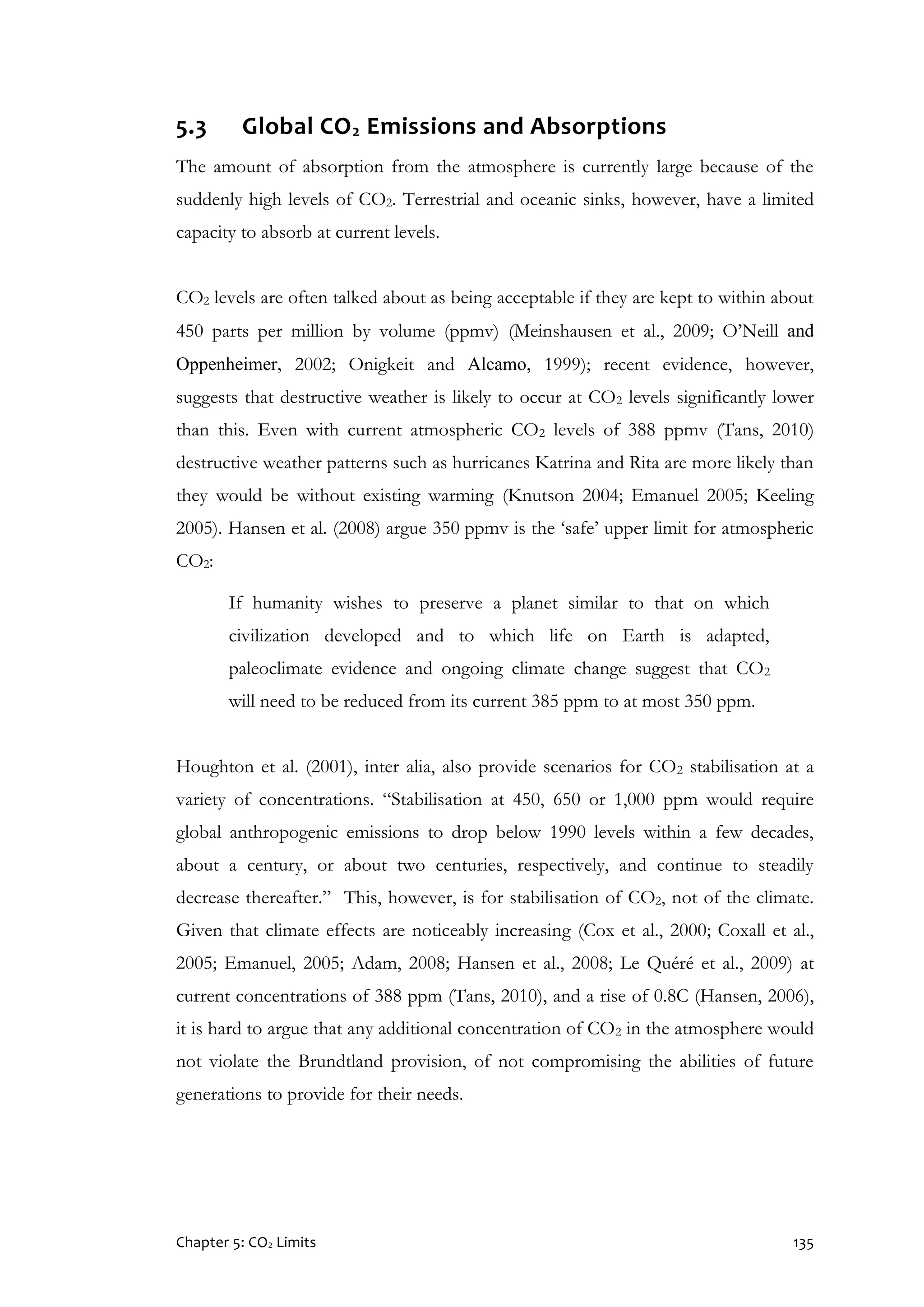 Chapter 5: CO2 Limits 135
5.3 Global CO2 Emissions and Absorptions
The amount of absorption from the atmosphere is currently large because of the
suddenly high levels of CO2. Terrestrial and oceanic sinks, however, have a limited
capacity to absorb at current levels.
CO2 levels are often talked about as being acceptable if they are kept to within about
450 parts per million by volume (ppmv) (Meinshausen et al., 2009; O’Neill and
Oppenheimer, 2002; Onigkeit and Alcamo, 1999); recent evidence, however,
suggests that destructive weather is likely to occur at CO2 levels significantly lower
than this. Even with current atmospheric CO2 levels of 388 ppmv (Tans, 2010)
destructive weather patterns such as hurricanes Katrina and Rita are more likely than
they would be without existing warming (Knutson 2004; Emanuel 2005; Keeling
2005). Hansen et al. (2008) argue 350 ppmv is the ‘safe’ upper limit for atmospheric
CO2:
If humanity wishes to preserve a planet similar to that on which
civilization developed and to which life on Earth is adapted,
paleoclimate evidence and ongoing climate change suggest that CO2
will need to be reduced from its current 385 ppm to at most 350 ppm.
Houghton et al. (2001), inter alia, also provide scenarios for CO2 stabilisation at a
variety of concentrations. “Stabilisation at 450, 650 or 1,000 ppm would require
global anthropogenic emissions to drop below 1990 levels within a few decades,
about a century, or about two centuries, respectively, and continue to steadily
decrease thereafter.” This, however, is for stabilisation of CO2, not of the climate.
Given that climate effects are noticeably increasing (Cox et al., 2000; Coxall et al.,
2005; Emanuel, 2005; Adam, 2008; Hansen et al., 2008; Le Quéré et al., 2009) at
current concentrations of 388 ppm (Tans, 2010), and a rise of 0.8C (Hansen, 2006),
it is hard to argue that any additional concentration of CO2 in the atmosphere would
not violate the Brundtland provision, of not compromising the abilities of future
generations to provide for their needs.
 