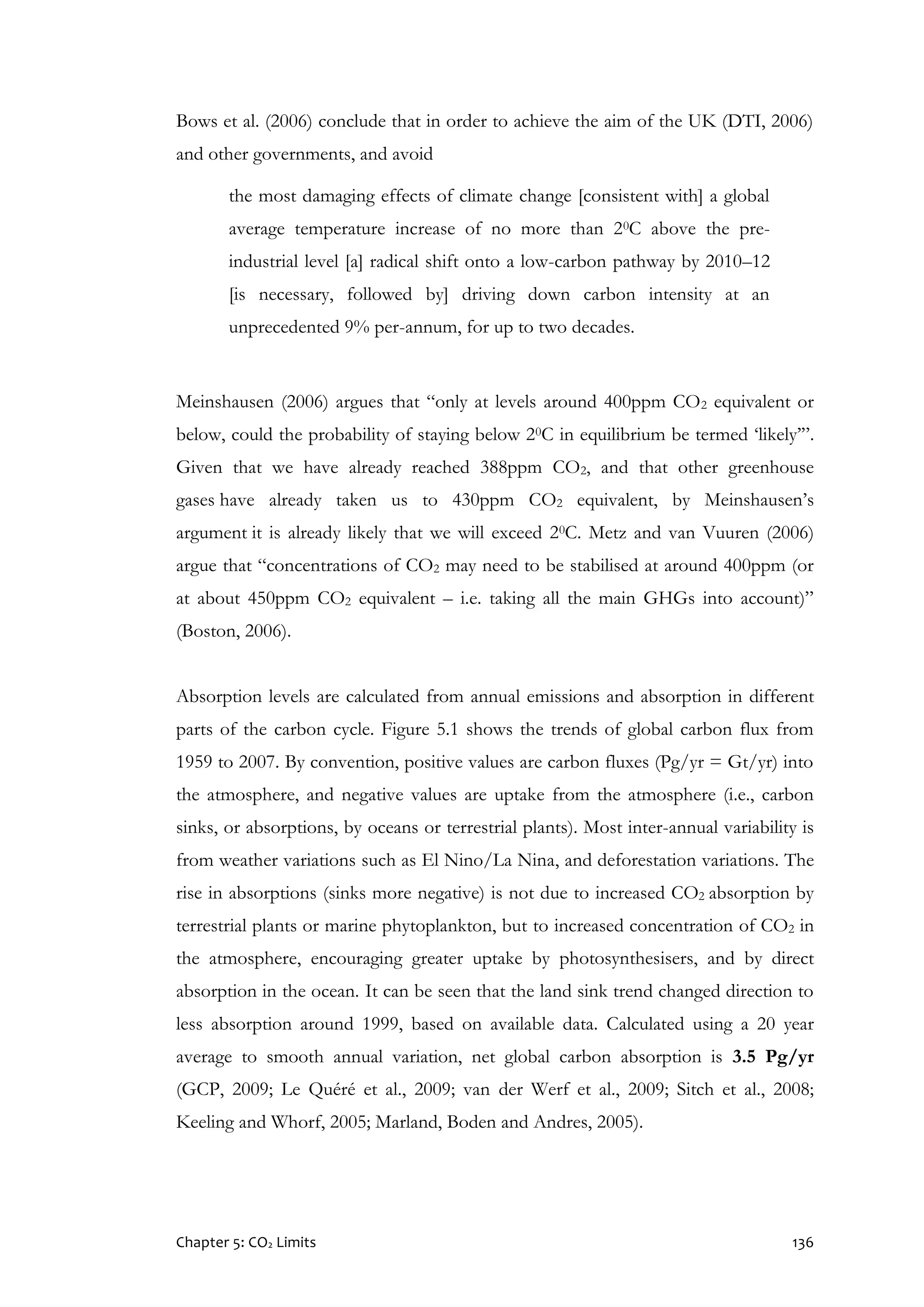 Chapter 5: CO2 Limits 136
Bows et al. (2006) conclude that in order to achieve the aim of the UK (DTI, 2006)
and other governments, and avoid
the most damaging effects of climate change [consistent with] a global
average temperature increase of no more than 20C above the pre-
industrial level [a] radical shift onto a low-carbon pathway by 2010–12
[is necessary, followed by] driving down carbon intensity at an
unprecedented 9% per-annum, for up to two decades.
Meinshausen (2006) argues that “only at levels around 400ppm CO2 equivalent or
below, could the probability of staying below 20C in equilibrium be termed ‘likely’”.
Given that we have already reached 388ppm CO2, and that other greenhouse
gases have already taken us to 430ppm CO2 equivalent, by Meinshausen’s
argument it is already likely that we will exceed 20C. Metz and van Vuuren (2006)
argue that “concentrations of CO2 may need to be stabilised at around 400ppm (or
at about 450ppm CO2 equivalent – i.e. taking all the main GHGs into account)”
(Boston, 2006).
Absorption levels are calculated from annual emissions and absorption in different
parts of the carbon cycle. Figure 5.1 shows the trends of global carbon flux from
1959 to 2007. By convention, positive values are carbon fluxes (Pg/yr = Gt/yr) into
the atmosphere, and negative values are uptake from the atmosphere (i.e., carbon
sinks, or absorptions, by oceans or terrestrial plants). Most inter-annual variability is
from weather variations such as El Nino/La Nina, and deforestation variations. The
rise in absorptions (sinks more negative) is not due to increased CO2 absorption by
terrestrial plants or marine phytoplankton, but to increased concentration of CO2 in
the atmosphere, encouraging greater uptake by photosynthesisers, and by direct
absorption in the ocean. It can be seen that the land sink trend changed direction to
less absorption around 1999, based on available data. Calculated using a 20 year
average to smooth annual variation, net global carbon absorption is 3.5 Pg/yr
(GCP, 2009; Le Quéré et al., 2009; van der Werf et al., 2009; Sitch et al., 2008;
Keeling and Whorf, 2005; Marland, Boden and Andres, 2005).
 