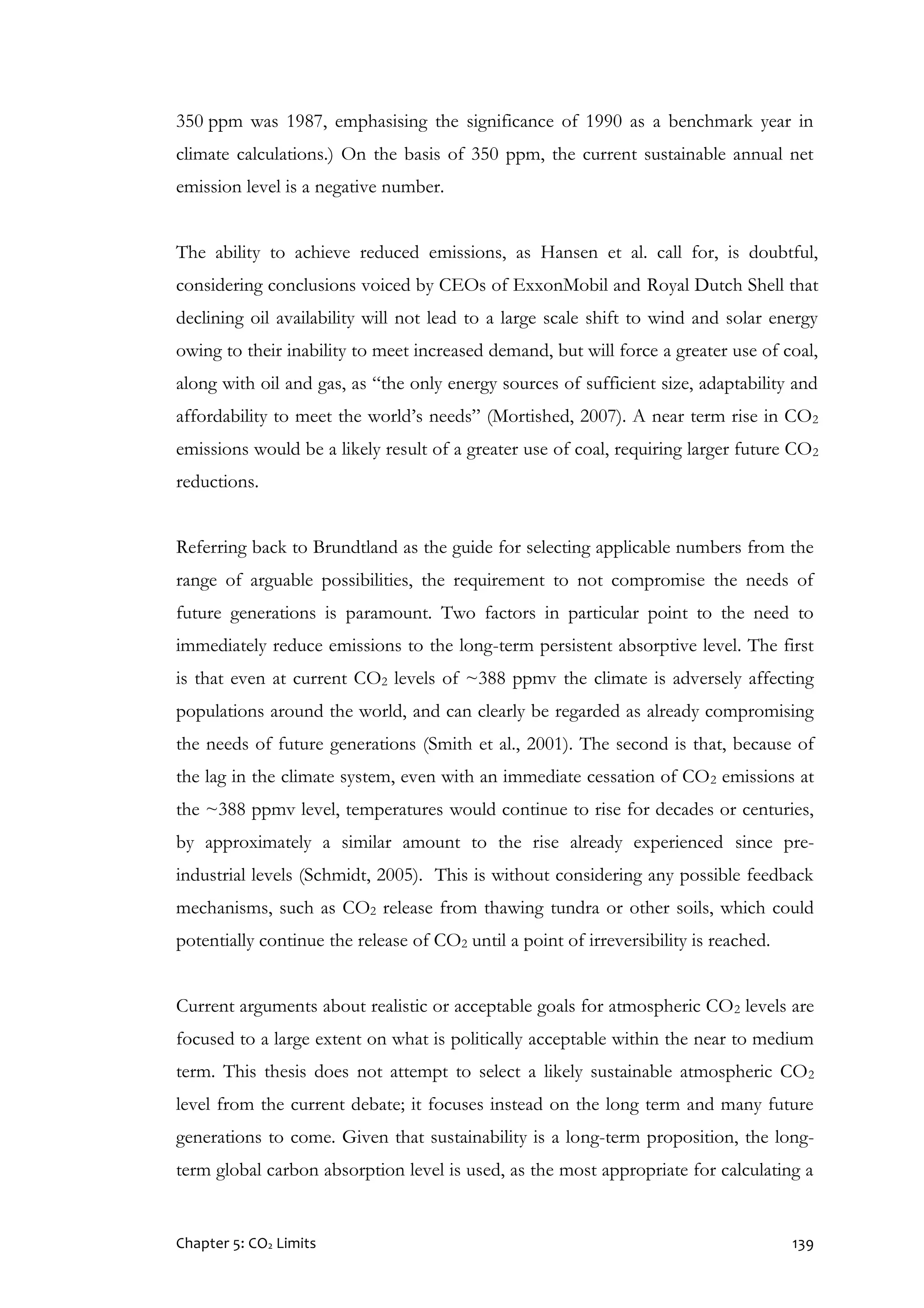 Chapter 5: CO2 Limits 139
350 ppm was 1987, emphasising the significance of 1990 as a benchmark year in
climate calculations.) On the basis of 350 ppm, the current sustainable annual net
emission level is a negative number.
The ability to achieve reduced emissions, as Hansen et al. call for, is doubtful,
considering conclusions voiced by CEOs of ExxonMobil and Royal Dutch Shell that
declining oil availability will not lead to a large scale shift to wind and solar energy
owing to their inability to meet increased demand, but will force a greater use of coal,
along with oil and gas, as “the only energy sources of sufficient size, adaptability and
affordability to meet the world’s needs” (Mortished, 2007). A near term rise in CO2
emissions would be a likely result of a greater use of coal, requiring larger future CO2
reductions.
Referring back to Brundtland as the guide for selecting applicable numbers from the
range of arguable possibilities, the requirement to not compromise the needs of
future generations is paramount. Two factors in particular point to the need to
immediately reduce emissions to the long-term persistent absorptive level. The first
is that even at current CO2 levels of ~388 ppmv the climate is adversely affecting
populations around the world, and can clearly be regarded as already compromising
the needs of future generations (Smith et al., 2001). The second is that, because of
the lag in the climate system, even with an immediate cessation of CO2 emissions at
the ~388 ppmv level, temperatures would continue to rise for decades or centuries,
by approximately a similar amount to the rise already experienced since pre-
industrial levels (Schmidt, 2005). This is without considering any possible feedback
mechanisms, such as CO2 release from thawing tundra or other soils, which could
potentially continue the release of CO2 until a point of irreversibility is reached.
Current arguments about realistic or acceptable goals for atmospheric CO2 levels are
focused to a large extent on what is politically acceptable within the near to medium
term. This thesis does not attempt to select a likely sustainable atmospheric CO2
level from the current debate; it focuses instead on the long term and many future
generations to come. Given that sustainability is a long-term proposition, the long-
term global carbon absorption level is used, as the most appropriate for calculating a
 