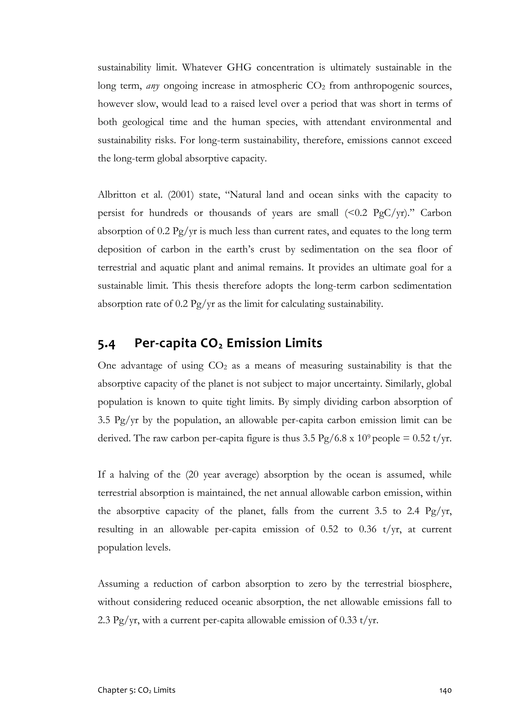 Chapter 5: CO2 Limits 140
sustainability limit. Whatever GHG concentration is ultimately sustainable in the
long term, any ongoing increase in atmospheric CO2 from anthropogenic sources,
however slow, would lead to a raised level over a period that was short in terms of
both geological time and the human species, with attendant environmental and
sustainability risks. For long-term sustainability, therefore, emissions cannot exceed
the long-term global absorptive capacity.
Albritton et al. (2001) state, “Natural land and ocean sinks with the capacity to
persist for hundreds or thousands of years are small (<0.2 PgC/yr).” Carbon
absorption of 0.2 Pg/yr is much less than current rates, and equates to the long term
deposition of carbon in the earth’s crust by sedimentation on the sea floor of
terrestrial and aquatic plant and animal remains. It provides an ultimate goal for a
sustainable limit. This thesis therefore adopts the long-term carbon sedimentation
absorption rate of 0.2 Pg/yr as the limit for calculating sustainability.
5.4 Per-capita CO2 Emission Limits
One advantage of using CO2 as a means of measuring sustainability is that the
absorptive capacity of the planet is not subject to major uncertainty. Similarly, global
population is known to quite tight limits. By simply dividing carbon absorption of
3.5 Pg/yr by the population, an allowable per-capita carbon emission limit can be
derived. The raw carbon per-capita figure is thus 3.5 Pg/6.8 x 109 people = 0.52 t/yr.
If a halving of the (20 year average) absorption by the ocean is assumed, while
terrestrial absorption is maintained, the net annual allowable carbon emission, within
the absorptive capacity of the planet, falls from the current 3.5 to 2.4 Pg/yr,
resulting in an allowable per-capita emission of 0.52 to 0.36 t/yr, at current
population levels.
Assuming a reduction of carbon absorption to zero by the terrestrial biosphere,
without considering reduced oceanic absorption, the net allowable emissions fall to
2.3 Pg/yr, with a current per-capita allowable emission of 0.33 t/yr.
 