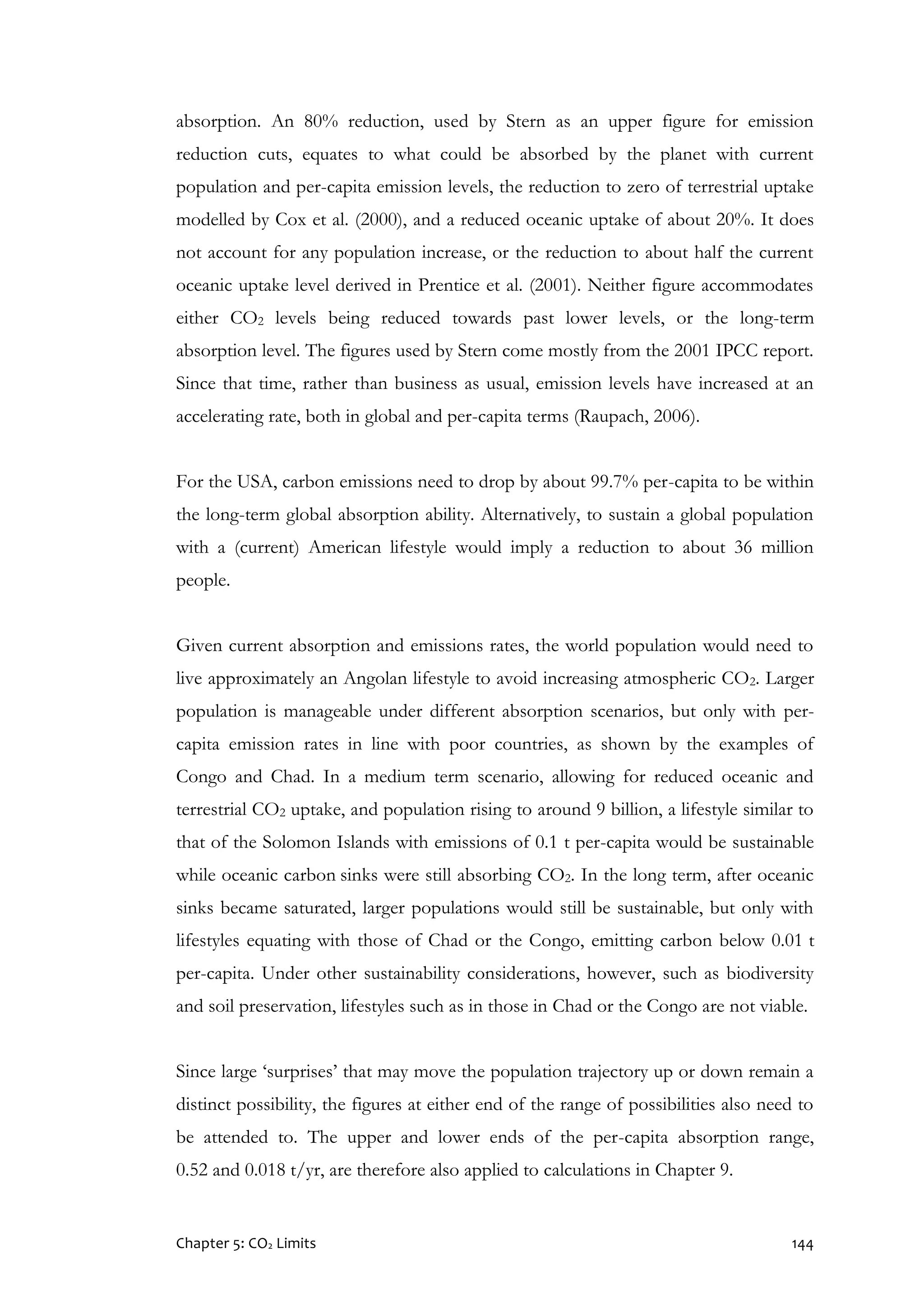 Chapter 5: CO2 Limits 144
absorption. An 80% reduction, used by Stern as an upper figure for emission
reduction cuts, equates to what could be absorbed by the planet with current
population and per-capita emission levels, the reduction to zero of terrestrial uptake
modelled by Cox et al. (2000), and a reduced oceanic uptake of about 20%. It does
not account for any population increase, or the reduction to about half the current
oceanic uptake level derived in Prentice et al. (2001). Neither figure accommodates
either CO2 levels being reduced towards past lower levels, or the long-term
absorption level. The figures used by Stern come mostly from the 2001 IPCC report.
Since that time, rather than business as usual, emission levels have increased at an
accelerating rate, both in global and per-capita terms (Raupach, 2006).
For the USA, carbon emissions need to drop by about 99.7% per-capita to be within
the long-term global absorption ability. Alternatively, to sustain a global population
with a (current) American lifestyle would imply a reduction to about 36 million
people.
Given current absorption and emissions rates, the world population would need to
live approximately an Angolan lifestyle to avoid increasing atmospheric CO2. Larger
population is manageable under different absorption scenarios, but only with per-
capita emission rates in line with poor countries, as shown by the examples of
Congo and Chad. In a medium term scenario, allowing for reduced oceanic and
terrestrial CO2 uptake, and population rising to around 9 billion, a lifestyle similar to
that of the Solomon Islands with emissions of 0.1 t per-capita would be sustainable
while oceanic carbon sinks were still absorbing CO2. In the long term, after oceanic
sinks became saturated, larger populations would still be sustainable, but only with
lifestyles equating with those of Chad or the Congo, emitting carbon below 0.01 t
per-capita. Under other sustainability considerations, however, such as biodiversity
and soil preservation, lifestyles such as in those in Chad or the Congo are not viable.
Since large ‘surprises’ that may move the population trajectory up or down remain a
distinct possibility, the figures at either end of the range of possibilities also need to
be attended to. The upper and lower ends of the per-capita absorption range,
0.52 and 0.018 t/yr, are therefore also applied to calculations in Chapter 9.
 
