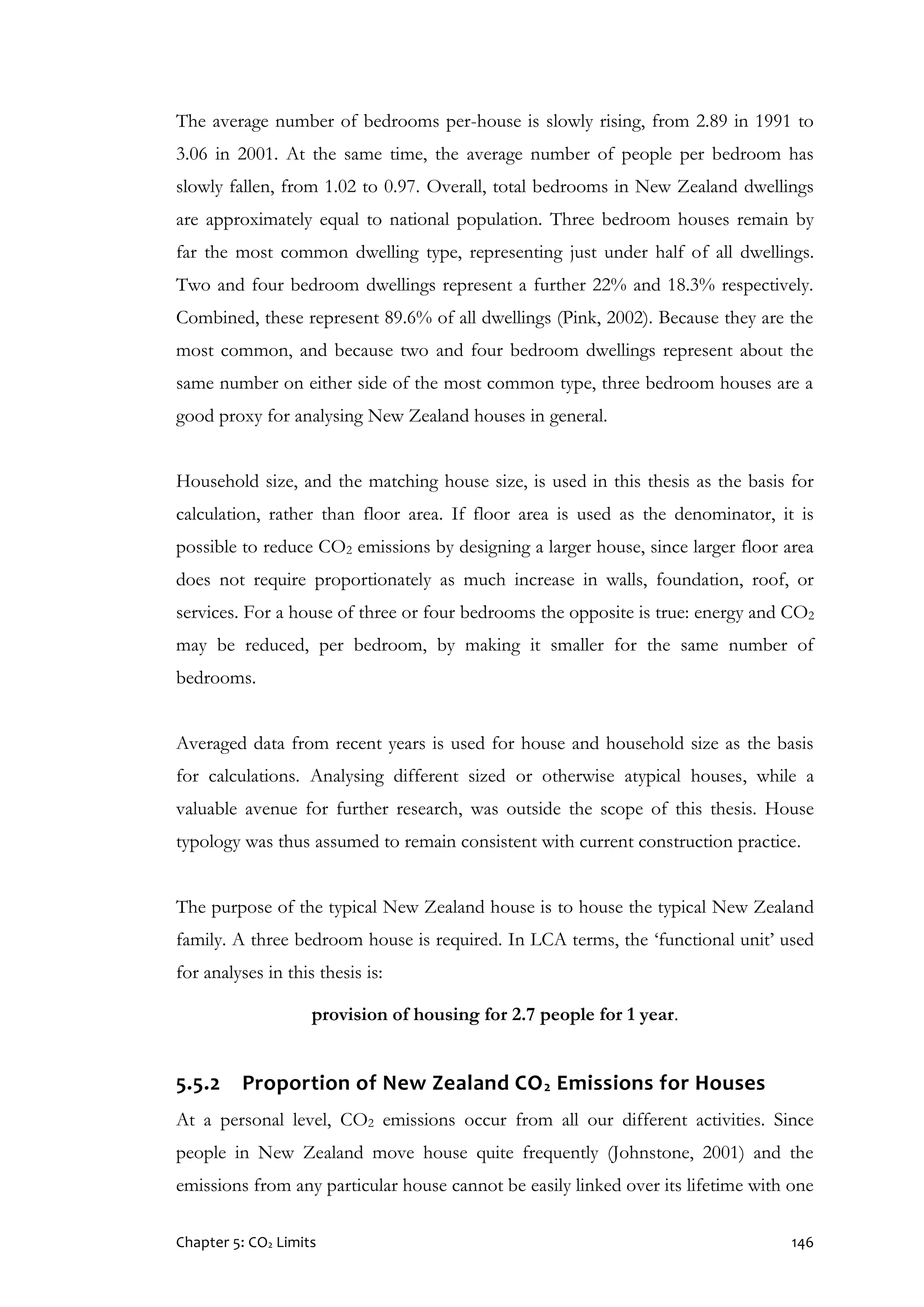 Chapter 5: CO2 Limits 146
The average number of bedrooms per-house is slowly rising, from 2.89 in 1991 to
3.06 in 2001. At the same time, the average number of people per bedroom has
slowly fallen, from 1.02 to 0.97. Overall, total bedrooms in New Zealand dwellings
are approximately equal to national population. Three bedroom houses remain by
far the most common dwelling type, representing just under half of all dwellings.
Two and four bedroom dwellings represent a further 22% and 18.3% respectively.
Combined, these represent 89.6% of all dwellings (Pink, 2002). Because they are the
most common, and because two and four bedroom dwellings represent about the
same number on either side of the most common type, three bedroom houses are a
good proxy for analysing New Zealand houses in general.
Household size, and the matching house size, is used in this thesis as the basis for
calculation, rather than floor area. If floor area is used as the denominator, it is
possible to reduce CO2 emissions by designing a larger house, since larger floor area
does not require proportionately as much increase in walls, foundation, roof, or
services. For a house of three or four bedrooms the opposite is true: energy and CO2
may be reduced, per bedroom, by making it smaller for the same number of
bedrooms.
Averaged data from recent years is used for house and household size as the basis
for calculations. Analysing different sized or otherwise atypical houses, while a
valuable avenue for further research, was outside the scope of this thesis. House
typology was thus assumed to remain consistent with current construction practice.
The purpose of the typical New Zealand house is to house the typical New Zealand
family. A three bedroom house is required. In LCA terms, the ‘functional unit’ used
for analyses in this thesis is:
provision of housing for 2.7 people for 1 year.
5.5.2 Proportion of New Zealand CO2 Emissions for Houses
At a personal level, CO2 emissions occur from all our different activities. Since
people in New Zealand move house quite frequently (Johnstone, 2001) and the
emissions from any particular house cannot be easily linked over its lifetime with one
 