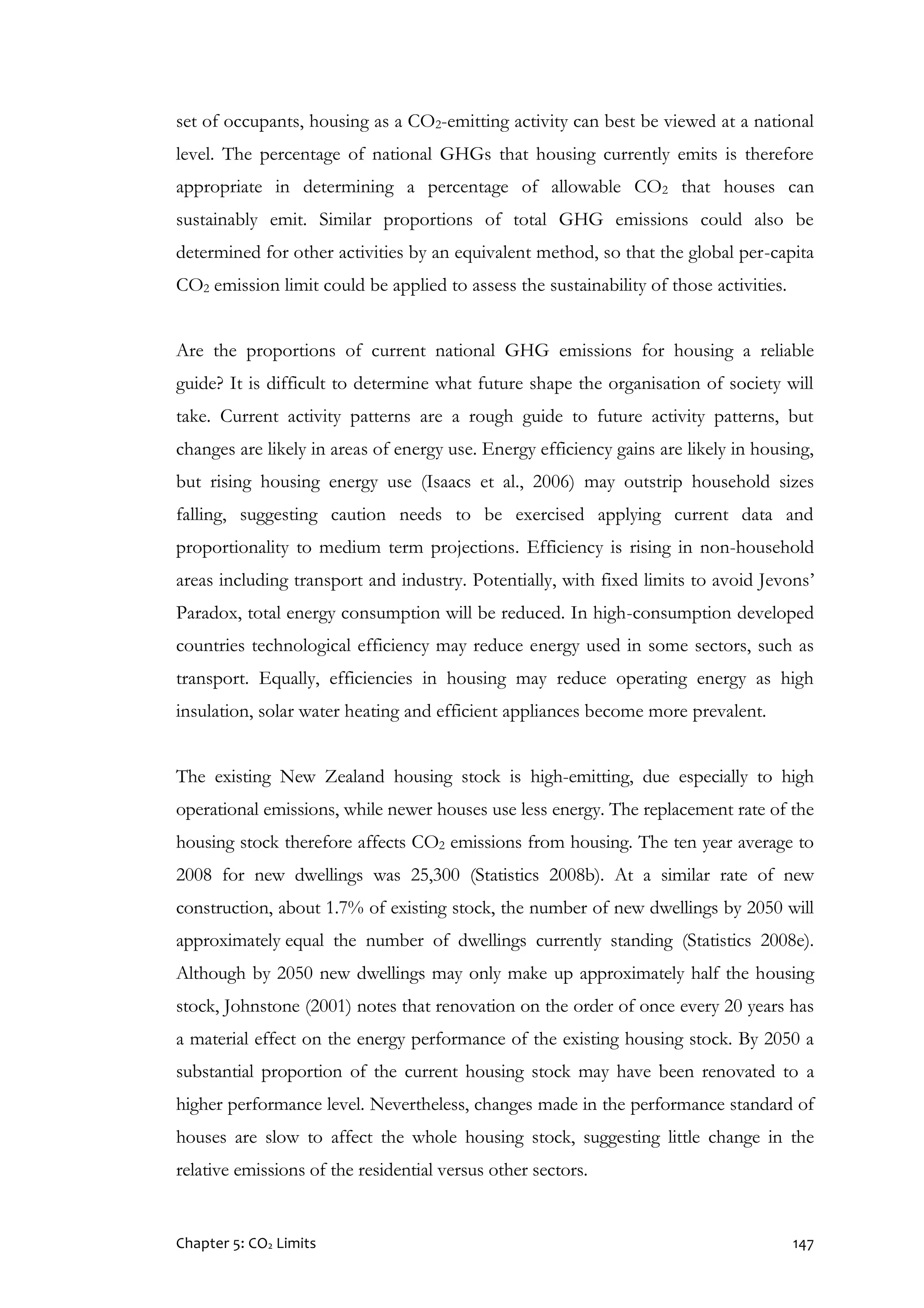 Chapter 5: CO2 Limits 147
set of occupants, housing as a CO2-emitting activity can best be viewed at a national
level. The percentage of national GHGs that housing currently emits is therefore
appropriate in determining a percentage of allowable CO2 that houses can
sustainably emit. Similar proportions of total GHG emissions could also be
determined for other activities by an equivalent method, so that the global per-capita
CO2 emission limit could be applied to assess the sustainability of those activities.
Are the proportions of current national GHG emissions for housing a reliable
guide? It is difficult to determine what future shape the organisation of society will
take. Current activity patterns are a rough guide to future activity patterns, but
changes are likely in areas of energy use. Energy efficiency gains are likely in housing,
but rising housing energy use (Isaacs et al., 2006) may outstrip household sizes
falling, suggesting caution needs to be exercised applying current data and
proportionality to medium term projections. Efficiency is rising in non-household
areas including transport and industry. Potentially, with fixed limits to avoid Jevons’
Paradox, total energy consumption will be reduced. In high-consumption developed
countries technological efficiency may reduce energy used in some sectors, such as
transport. Equally, efficiencies in housing may reduce operating energy as high
insulation, solar water heating and efficient appliances become more prevalent.
The existing New Zealand housing stock is high-emitting, due especially to high
operational emissions, while newer houses use less energy. The replacement rate of the
housing stock therefore affects CO2 emissions from housing. The ten year average to
2008 for new dwellings was 25,300 (Statistics 2008b). At a similar rate of new
construction, about 1.7% of existing stock, the number of new dwellings by 2050 will
approximately equal the number of dwellings currently standing (Statistics 2008e).
Although by 2050 new dwellings may only make up approximately half the housing
stock, Johnstone (2001) notes that renovation on the order of once every 20 years has
a material effect on the energy performance of the existing housing stock. By 2050 a
substantial proportion of the current housing stock may have been renovated to a
higher performance level. Nevertheless, changes made in the performance standard of
houses are slow to affect the whole housing stock, suggesting little change in the
relative emissions of the residential versus other sectors.
 
