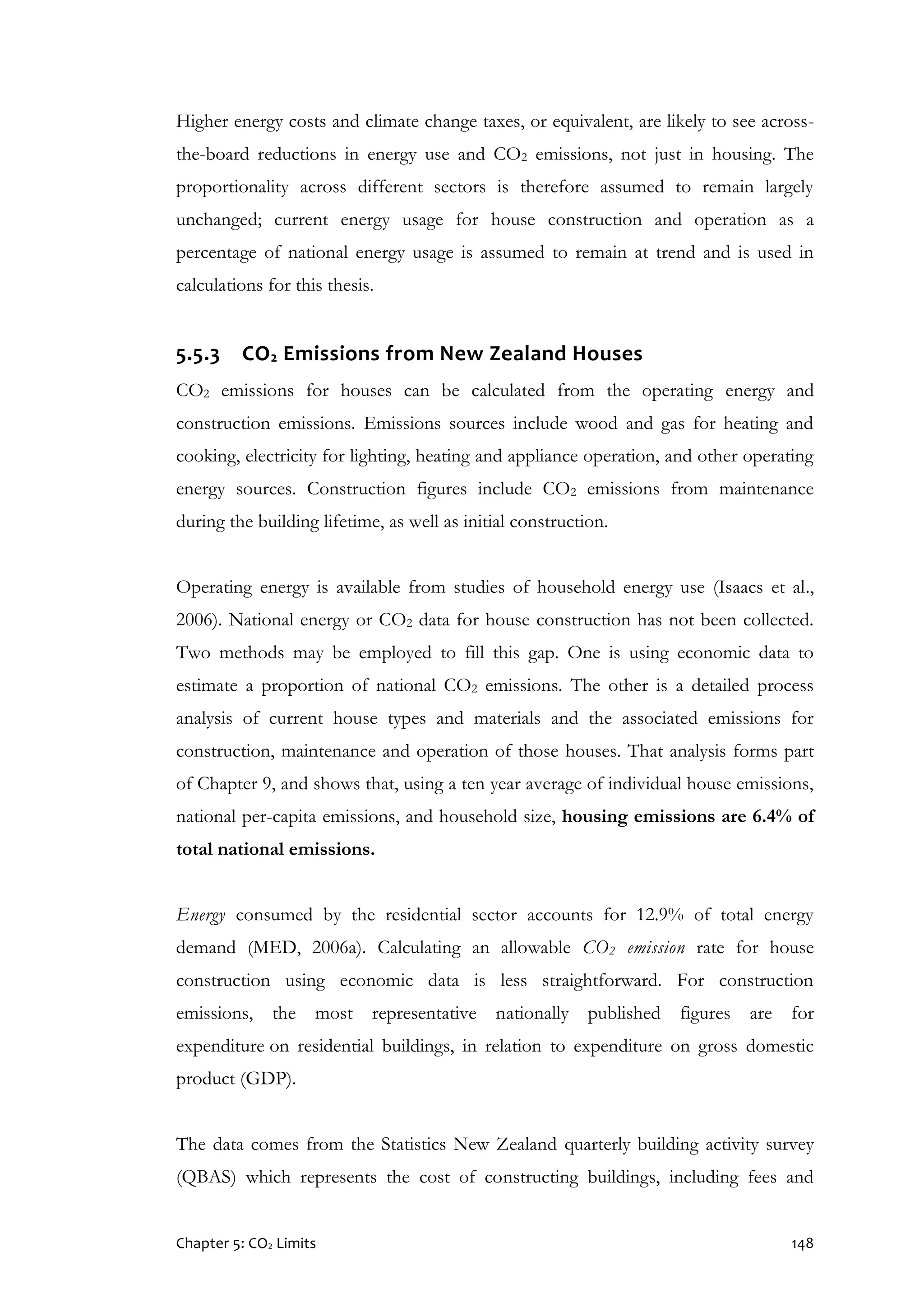 Chapter 5: CO2 Limits 148
Higher energy costs and climate change taxes, or equivalent, are likely to see across-
the-board reductions in energy use and CO2 emissions, not just in housing. The
proportionality across different sectors is therefore assumed to remain largely
unchanged; current energy usage for house construction and operation as a
percentage of national energy usage is assumed to remain at trend and is used in
calculations for this thesis.
5.5.3 CO2 Emissions from New Zealand Houses
CO2 emissions for houses can be calculated from the operating energy and
construction emissions. Emissions sources include wood and gas for heating and
cooking, electricity for lighting, heating and appliance operation, and other operating
energy sources. Construction figures include CO2 emissions from maintenance
during the building lifetime, as well as initial construction.
Operating energy is available from studies of household energy use (Isaacs et al.,
2006). National energy or CO2 data for house construction has not been collected.
Two methods may be employed to fill this gap. One is using economic data to
estimate a proportion of national CO2 emissions. The other is a detailed process
analysis of current house types and materials and the associated emissions for
construction, maintenance and operation of those houses. That analysis forms part
of Chapter 9, and shows that, using a ten year average of individual house emissions,
national per-capita emissions, and household size, housing emissions are 6.4% of
total national emissions.
Energy consumed by the residential sector accounts for 12.9% of total energy
demand (MED, 2006a). Calculating an allowable CO2 emission rate for house
construction using economic data is less straightforward. For construction
emissions, the most representative nationally published figures are for
expenditure on residential buildings, in relation to expenditure on gross domestic
product (GDP).
The data comes from the Statistics New Zealand quarterly building activity survey
(QBAS) which represents the cost of constructing buildings, including fees and
 