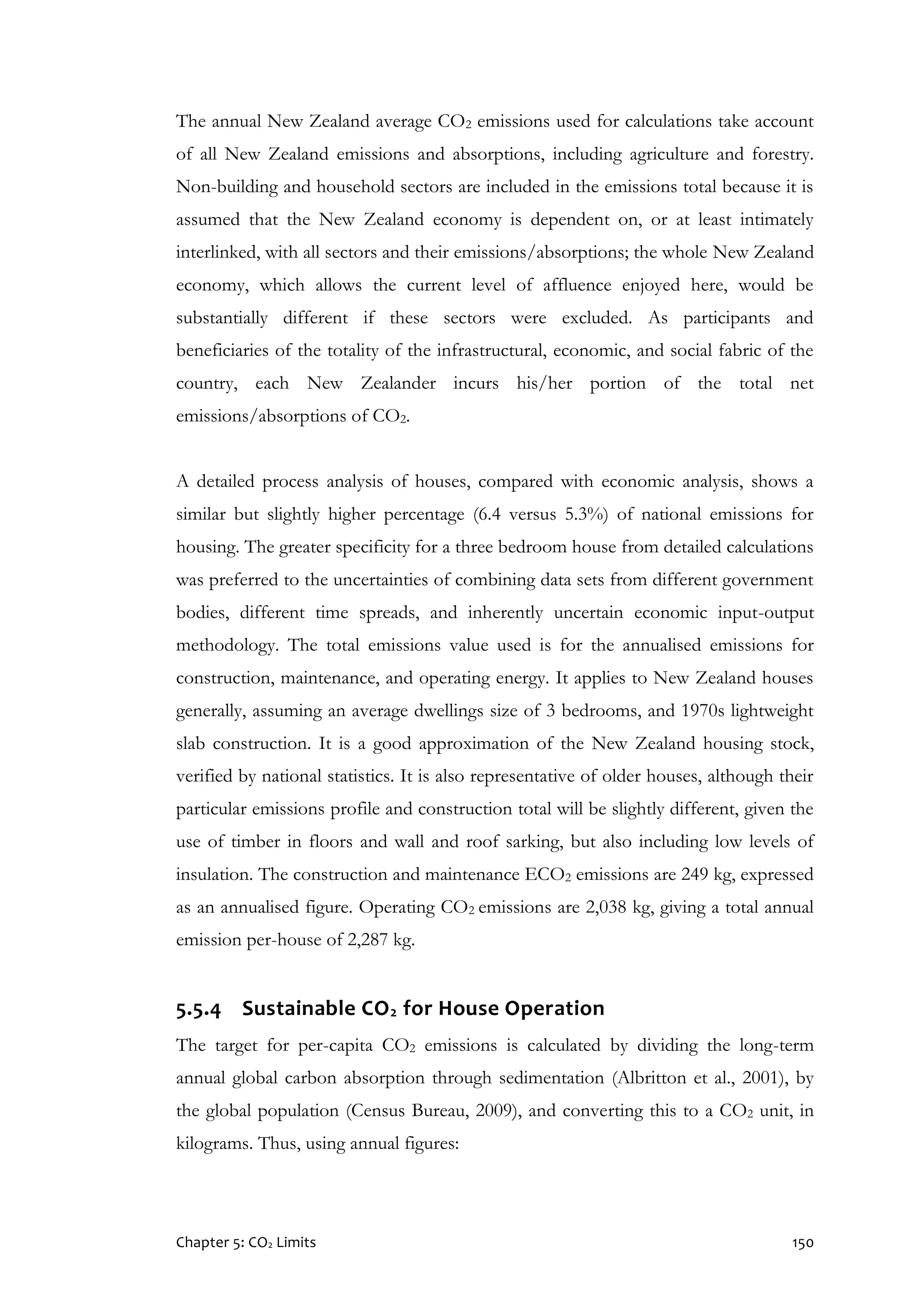 Chapter 5: CO2 Limits 150
The annual New Zealand average CO2 emissions used for calculations take account
of all New Zealand emissions and absorptions, including agriculture and forestry.
Non-building and household sectors are included in the emissions total because it is
assumed that the New Zealand economy is dependent on, or at least intimately
interlinked, with all sectors and their emissions/absorptions; the whole New Zealand
economy, which allows the current level of affluence enjoyed here, would be
substantially different if these sectors were excluded. As participants and
beneficiaries of the totality of the infrastructural, economic, and social fabric of the
country, each New Zealander incurs his/her portion of the total net
emissions/absorptions of CO2.
A detailed process analysis of houses, compared with economic analysis, shows a
similar but slightly higher percentage (6.4 versus 5.3%) of national emissions for
housing. The greater specificity for a three bedroom house from detailed calculations
was preferred to the uncertainties of combining data sets from different government
bodies, different time spreads, and inherently uncertain economic input-output
methodology. The total emissions value used is for the annualised emissions for
construction, maintenance, and operating energy. It applies to New Zealand houses
generally, assuming an average dwellings size of 3 bedrooms, and 1970s lightweight
slab construction. It is a good approximation of the New Zealand housing stock,
verified by national statistics. It is also representative of older houses, although their
particular emissions profile and construction total will be slightly different, given the
use of timber in floors and wall and roof sarking, but also including low levels of
insulation. The construction and maintenance ECO2 emissions are 249 kg, expressed
as an annualised figure. Operating CO2 emissions are 2,038 kg, giving a total annual
emission per-house of 2,287 kg.
5.5.4 Sustainable CO2 for House Operation
The target for per-capita CO2 emissions is calculated by dividing the long-term
annual global carbon absorption through sedimentation (Albritton et al., 2001), by
the global population (Census Bureau, 2009), and converting this to a CO2 unit, in
kilograms. Thus, using annual figures:
 