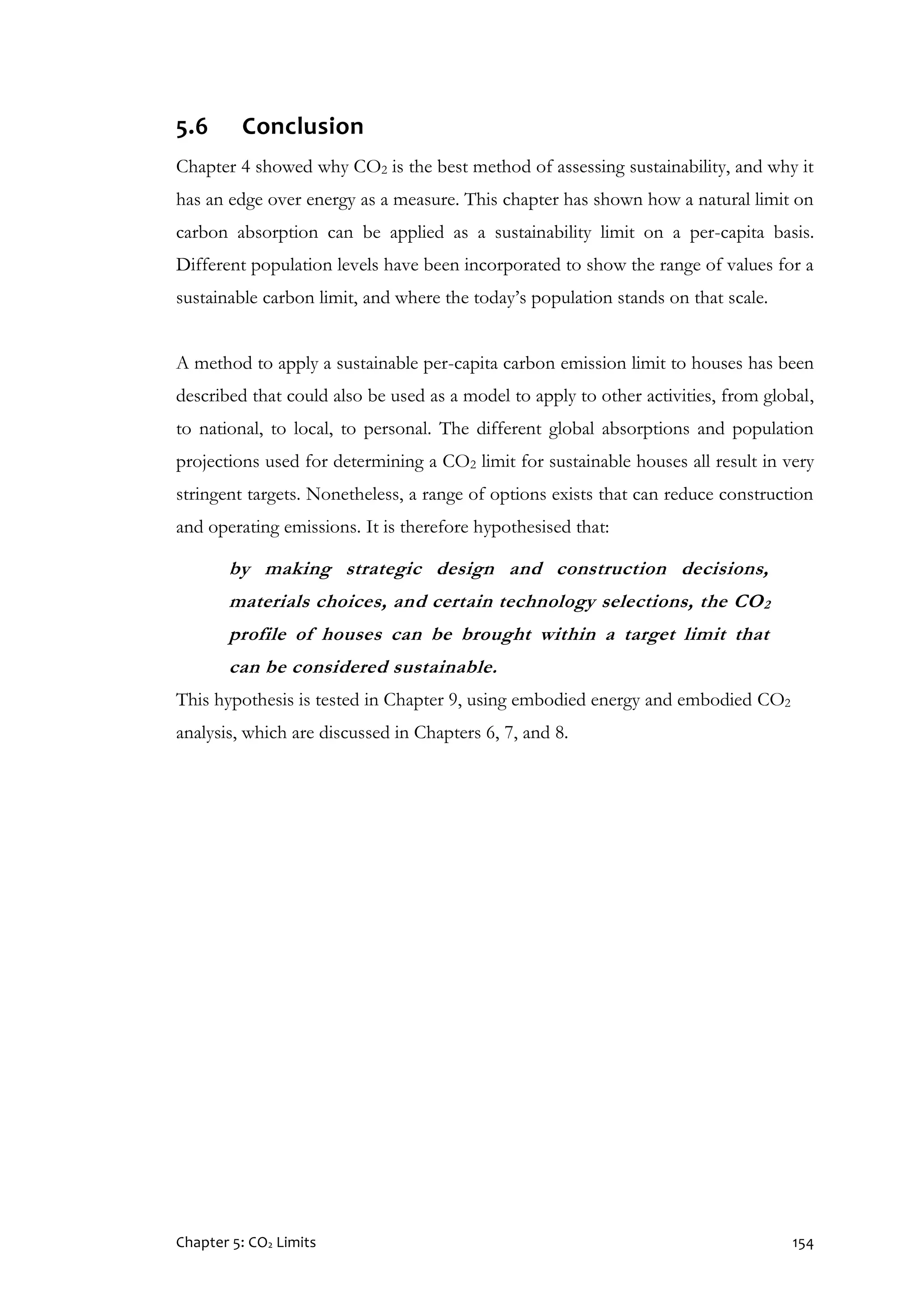 Chapter 5: CO2 Limits 154
5.6 Conclusion
Chapter 4 showed why CO2 is the best method of assessing sustainability, and why it
has an edge over energy as a measure. This chapter has shown how a natural limit on
carbon absorption can be applied as a sustainability limit on a per-capita basis.
Different population levels have been incorporated to show the range of values for a
sustainable carbon limit, and where the today’s population stands on that scale.
A method to apply a sustainable per-capita carbon emission limit to houses has been
described that could also be used as a model to apply to other activities, from global,
to national, to local, to personal. The different global absorptions and population
projections used for determining a CO2 limit for sustainable houses all result in very
stringent targets. Nonetheless, a range of options exists that can reduce construction
and operating emissions. It is therefore hypothesised that:
by making strategic design and construction decisions,
materials choices, and certain technology selections, the CO2
profile of houses can be brought within a target limit that
can be considered sustainable.
This hypothesis is tested in Chapter 9, using embodied energy and embodied CO2
analysis, which are discussed in Chapters 6, 7, and 8.
 