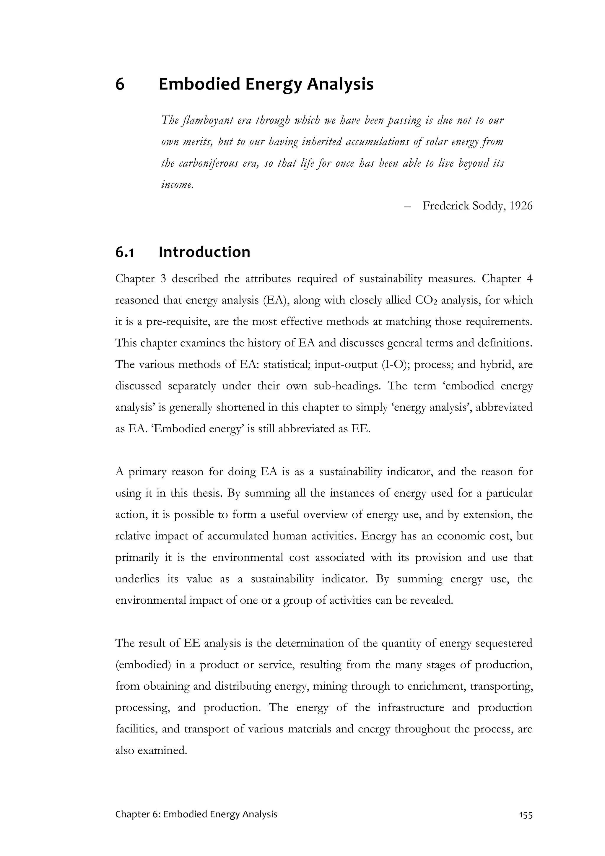 Chapter 6: Embodied Energy Analysis 155
6 Embodied Energy Analysis
The flamboyant era through which we have been passing is due not to our
own merits, but to our having inherited accumulations of solar energy from
the carboniferous era, so that life for once has been able to live beyond its
income.
– Frederick Soddy, 1926
6.1 Introduction
Chapter 3 described the attributes required of sustainability measures. Chapter 4
reasoned that energy analysis (EA), along with closely allied CO2 analysis, for which
it is a pre-requisite, are the most effective methods at matching those requirements.
This chapter examines the history of EA and discusses general terms and definitions.
The various methods of EA: statistical; input-output (I-O); process; and hybrid, are
discussed separately under their own sub-headings. The term ‘embodied energy
analysis’ is generally shortened in this chapter to simply ‘energy analysis’, abbreviated
as EA. ‘Embodied energy’ is still abbreviated as EE.
A primary reason for doing EA is as a sustainability indicator, and the reason for
using it in this thesis. By summing all the instances of energy used for a particular
action, it is possible to form a useful overview of energy use, and by extension, the
relative impact of accumulated human activities. Energy has an economic cost, but
primarily it is the environmental cost associated with its provision and use that
underlies its value as a sustainability indicator. By summing energy use, the
environmental impact of one or a group of activities can be revealed.
The result of EE analysis is the determination of the quantity of energy sequestered
(embodied) in a product or service, resulting from the many stages of production,
from obtaining and distributing energy, mining through to enrichment, transporting,
processing, and production. The energy of the infrastructure and production
facilities, and transport of various materials and energy throughout the process, are
also examined.
 