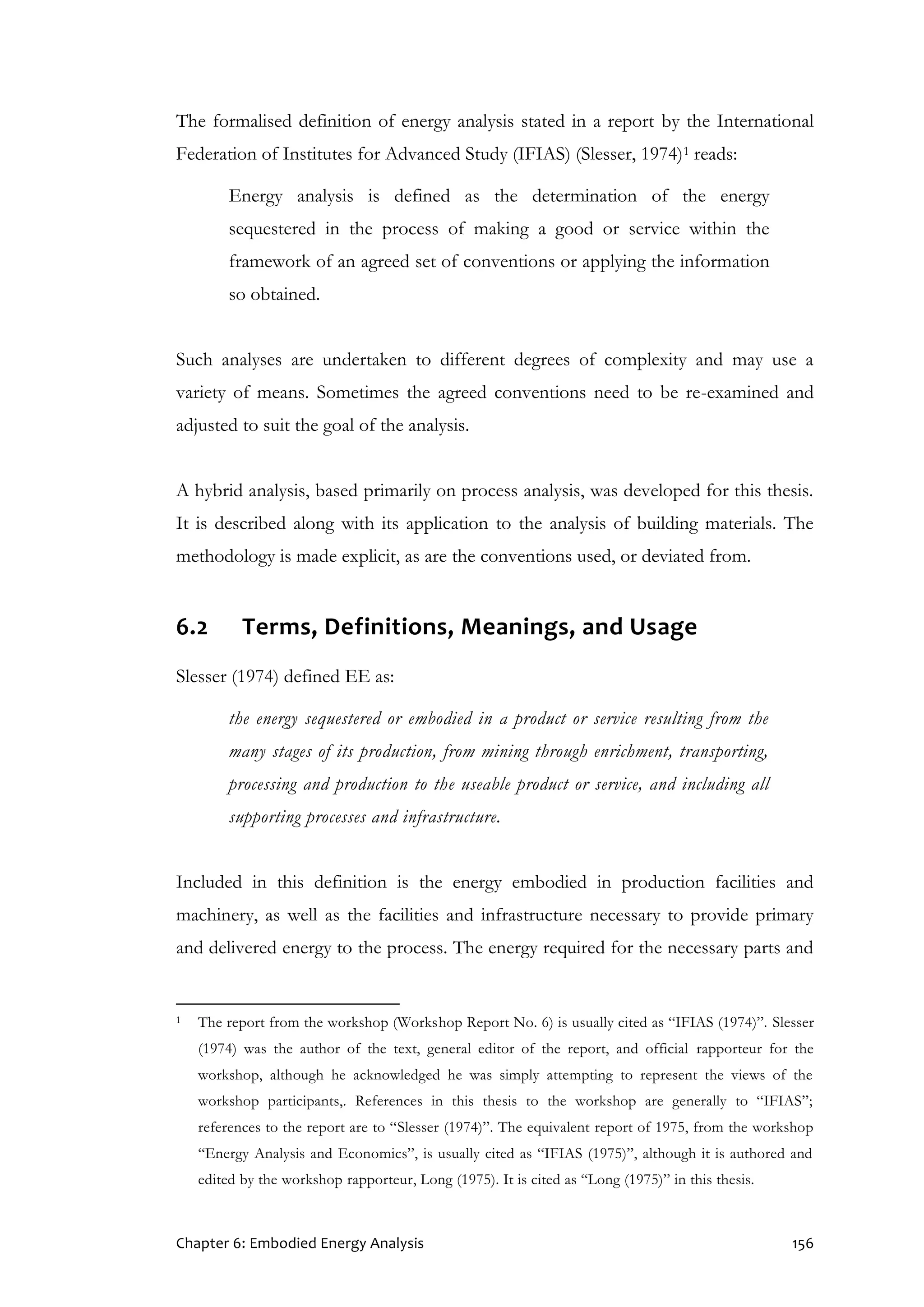 Chapter 6: Embodied Energy Analysis 156
The formalised definition of energy analysis stated in a report by the International
Federation of Institutes for Advanced Study (IFIAS) (Slesser, 1974)1 reads:
Energy analysis is defined as the determination of the energy
sequestered in the process of making a good or service within the
framework of an agreed set of conventions or applying the information
so obtained.
Such analyses are undertaken to different degrees of complexity and may use a
variety of means. Sometimes the agreed conventions need to be re-examined and
adjusted to suit the goal of the analysis.
A hybrid analysis, based primarily on process analysis, was developed for this thesis.
It is described along with its application to the analysis of building materials. The
methodology is made explicit, as are the conventions used, or deviated from.
6.2 Terms, Definitions, Meanings, and Usage
Slesser (1974) defined EE as:
the energy sequestered or embodied in a product or service resulting from the
many stages of its production, from mining through enrichment, transporting,
processing and production to the useable product or service, and including all
supporting processes and infrastructure.
Included in this definition is the energy embodied in production facilities and
machinery, as well as the facilities and infrastructure necessary to provide primary
and delivered energy to the process. The energy required for the necessary parts and
1 The report from the workshop (Workshop Report No. 6) is usually cited as “IFIAS (1974)”. Slesser
(1974) was the author of the text, general editor of the report, and official rapporteur for the
workshop, although he acknowledged he was simply attempting to represent the views of the
workshop participants,. References in this thesis to the workshop are generally to “IFIAS”;
references to the report are to “Slesser (1974)”. The equivalent report of 1975, from the workshop
“Energy Analysis and Economics”, is usually cited as “IFIAS (1975)”, although it is authored and
edited by the workshop rapporteur, Long (1975). It is cited as “Long (1975)” in this thesis.
 