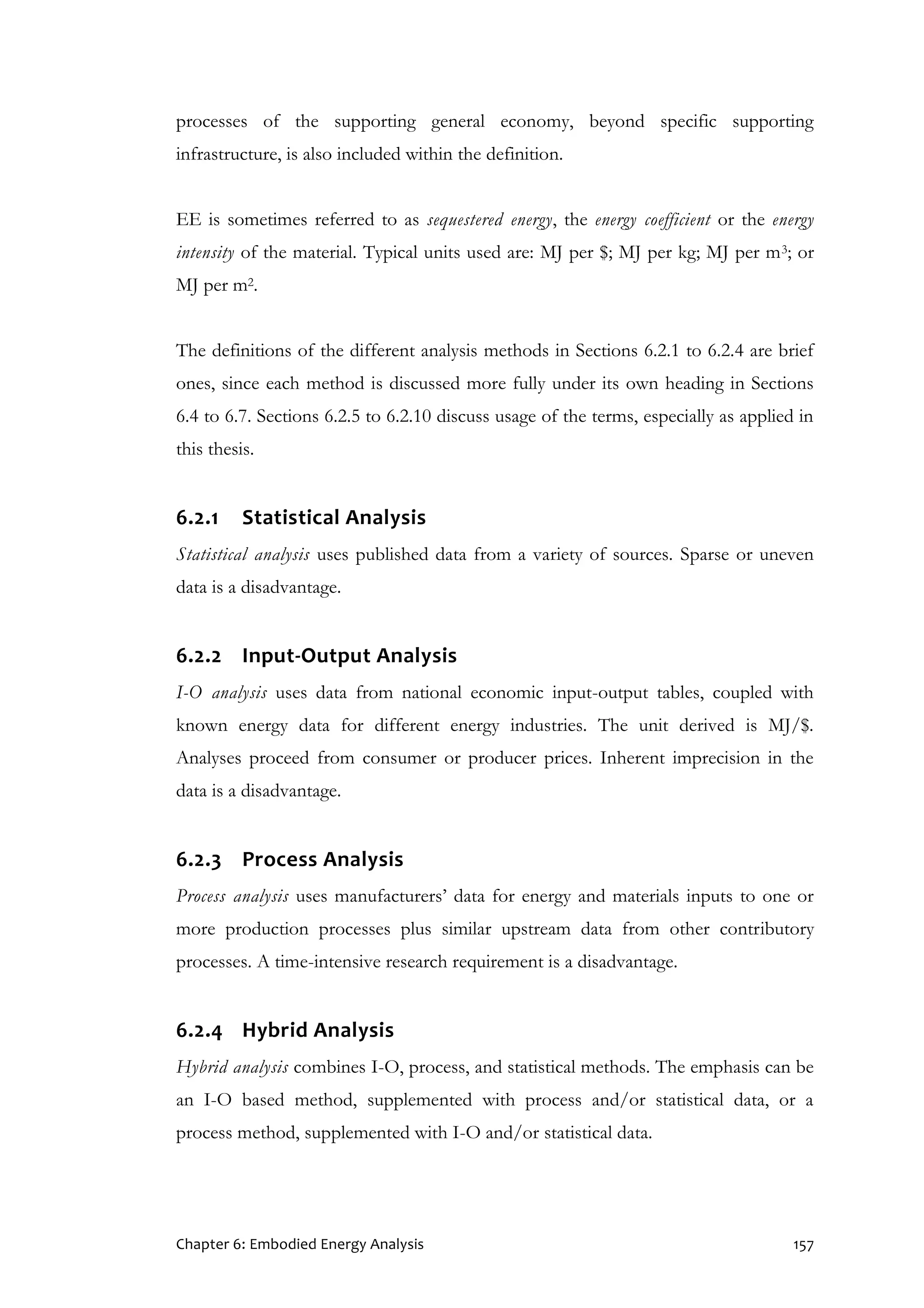Chapter 6: Embodied Energy Analysis 157
processes of the supporting general economy, beyond specific supporting
infrastructure, is also included within the definition.
EE is sometimes referred to as sequestered energy, the energy coefficient or the energy
intensity of the material. Typical units used are: MJ per $; MJ per kg; MJ per m3; or
MJ per m2.
The definitions of the different analysis methods in Sections 6.2.1 to 6.2.4 are brief
ones, since each method is discussed more fully under its own heading in Sections
6.4 to 6.7. Sections 6.2.5 to 6.2.10 discuss usage of the terms, especially as applied in
this thesis.
6.2.1 Statistical Analysis
Statistical analysis uses published data from a variety of sources. Sparse or uneven
data is a disadvantage.
6.2.2 Input-Output Analysis
I-O analysis uses data from national economic input-output tables, coupled with
known energy data for different energy industries. The unit derived is MJ/$.
Analyses proceed from consumer or producer prices. Inherent imprecision in the
data is a disadvantage.
6.2.3 Process Analysis
Process analysis uses manufacturers’ data for energy and materials inputs to one or
more production processes plus similar upstream data from other contributory
processes. A time-intensive research requirement is a disadvantage.
6.2.4 Hybrid Analysis
Hybrid analysis combines I-O, process, and statistical methods. The emphasis can be
an I-O based method, supplemented with process and/or statistical data, or a
process method, supplemented with I-O and/or statistical data.
 