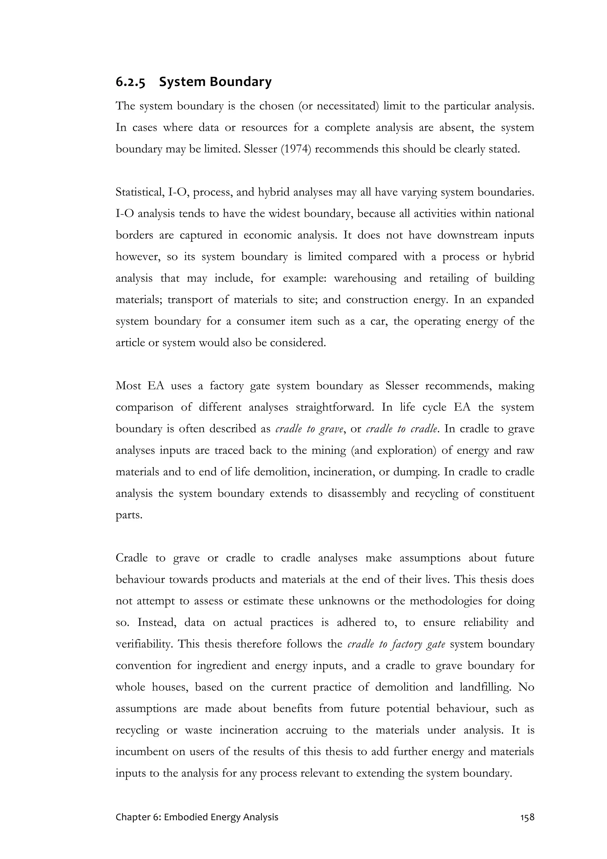Chapter 6: Embodied Energy Analysis 158
6.2.5 System Boundary
The system boundary is the chosen (or necessitated) limit to the particular analysis.
In cases where data or resources for a complete analysis are absent, the system
boundary may be limited. Slesser (1974) recommends this should be clearly stated.
Statistical, I-O, process, and hybrid analyses may all have varying system boundaries.
I-O analysis tends to have the widest boundary, because all activities within national
borders are captured in economic analysis. It does not have downstream inputs
however, so its system boundary is limited compared with a process or hybrid
analysis that may include, for example: warehousing and retailing of building
materials; transport of materials to site; and construction energy. In an expanded
system boundary for a consumer item such as a car, the operating energy of the
article or system would also be considered.
Most EA uses a factory gate system boundary as Slesser recommends, making
comparison of different analyses straightforward. In life cycle EA the system
boundary is often described as cradle to grave, or cradle to cradle. In cradle to grave
analyses inputs are traced back to the mining (and exploration) of energy and raw
materials and to end of life demolition, incineration, or dumping. In cradle to cradle
analysis the system boundary extends to disassembly and recycling of constituent
parts.
Cradle to grave or cradle to cradle analyses make assumptions about future
behaviour towards products and materials at the end of their lives. This thesis does
not attempt to assess or estimate these unknowns or the methodologies for doing
so. Instead, data on actual practices is adhered to, to ensure reliability and
verifiability. This thesis therefore follows the cradle to factory gate system boundary
convention for ingredient and energy inputs, and a cradle to grave boundary for
whole houses, based on the current practice of demolition and landfilling. No
assumptions are made about benefits from future potential behaviour, such as
recycling or waste incineration accruing to the materials under analysis. It is
incumbent on users of the results of this thesis to add further energy and materials
inputs to the analysis for any process relevant to extending the system boundary.
 