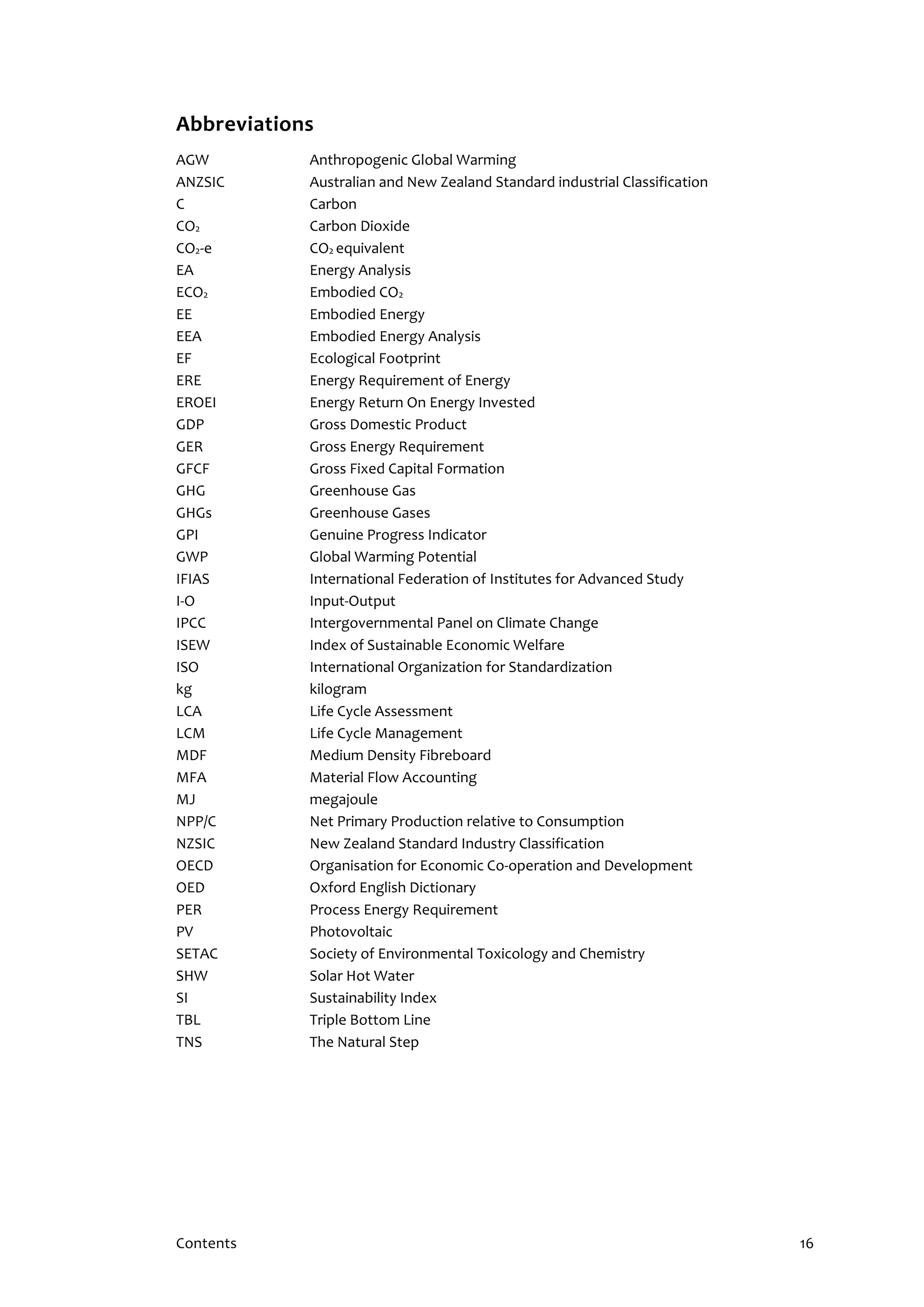 Contents 16
Abbreviations
AGW Anthropogenic Global Warming
ANZSIC Australian and New Zealand Standard industrial Classification
C Carbon
CO2 Carbon Dioxide
CO2-e CO2 equivalent
EA Energy Analysis
ECO2 Embodied CO2
EE Embodied Energy
EEA Embodied Energy Analysis
EF Ecological Footprint
ERE Energy Requirement of Energy
EROEI Energy Return On Energy Invested
GDP Gross Domestic Product
GER Gross Energy Requirement
GFCF Gross Fixed Capital Formation
GHG Greenhouse Gas
GHGs Greenhouse Gases
GPI Genuine Progress Indicator
GWP Global Warming Potential
IFIAS International Federation of Institutes for Advanced Study
I-O Input-Output
IPCC Intergovernmental Panel on Climate Change
ISEW Index of Sustainable Economic Welfare
ISO International Organization for Standardization
kg kilogram
LCA Life Cycle Assessment
LCM Life Cycle Management
MDF Medium Density Fibreboard
MFA Material Flow Accounting
MJ megajoule
NPP/C Net Primary Production relative to Consumption
NZSIC New Zealand Standard Industry Classification
OECD Organisation for Economic Co-operation and Development
OED Oxford English Dictionary
PER Process Energy Requirement
PV Photovoltaic
SETAC Society of Environmental Toxicology and Chemistry
SHW Solar Hot Water
SI Sustainability Index
TBL Triple Bottom Line
TNS The Natural Step
 