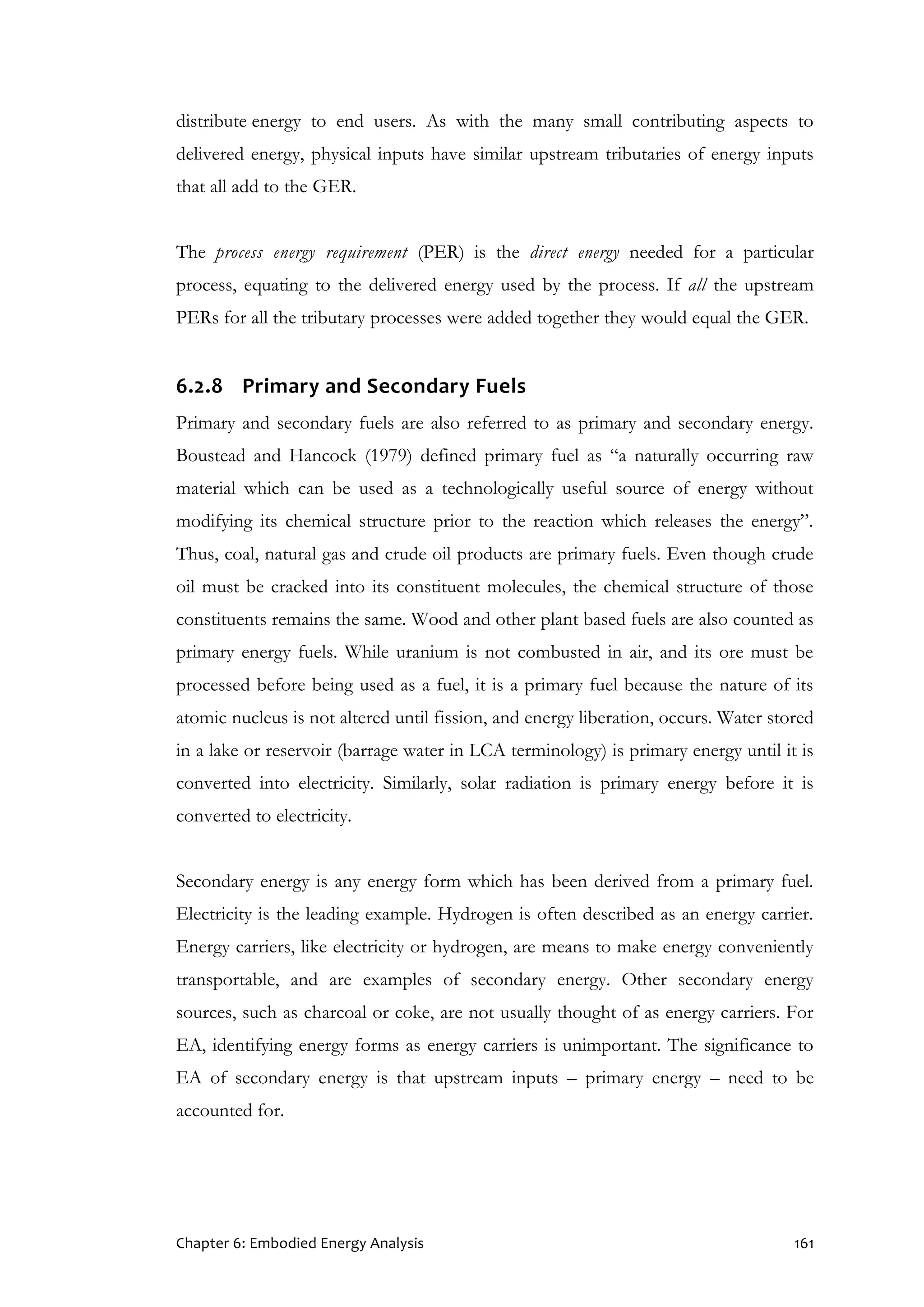 Chapter 6: Embodied Energy Analysis 161
distribute energy to end users. As with the many small contributing aspects to
delivered energy, physical inputs have similar upstream tributaries of energy inputs
that all add to the GER.
The process energy requirement (PER) is the direct energy needed for a particular
process, equating to the delivered energy used by the process. If all the upstream
PERs for all the tributary processes were added together they would equal the GER.
6.2.8 Primary and Secondary Fuels
Primary and secondary fuels are also referred to as primary and secondary energy.
Boustead and Hancock (1979) defined primary fuel as “a naturally occurring raw
material which can be used as a technologically useful source of energy without
modifying its chemical structure prior to the reaction which releases the energy”.
Thus, coal, natural gas and crude oil products are primary fuels. Even though crude
oil must be cracked into its constituent molecules, the chemical structure of those
constituents remains the same. Wood and other plant based fuels are also counted as
primary energy fuels. While uranium is not combusted in air, and its ore must be
processed before being used as a fuel, it is a primary fuel because the nature of its
atomic nucleus is not altered until fission, and energy liberation, occurs. Water stored
in a lake or reservoir (barrage water in LCA terminology) is primary energy until it is
converted into electricity. Similarly, solar radiation is primary energy before it is
converted to electricity.
Secondary energy is any energy form which has been derived from a primary fuel.
Electricity is the leading example. Hydrogen is often described as an energy carrier.
Energy carriers, like electricity or hydrogen, are means to make energy conveniently
transportable, and are examples of secondary energy. Other secondary energy
sources, such as charcoal or coke, are not usually thought of as energy carriers. For
EA, identifying energy forms as energy carriers is unimportant. The significance to
EA of secondary energy is that upstream inputs – primary energy – need to be
accounted for.
 