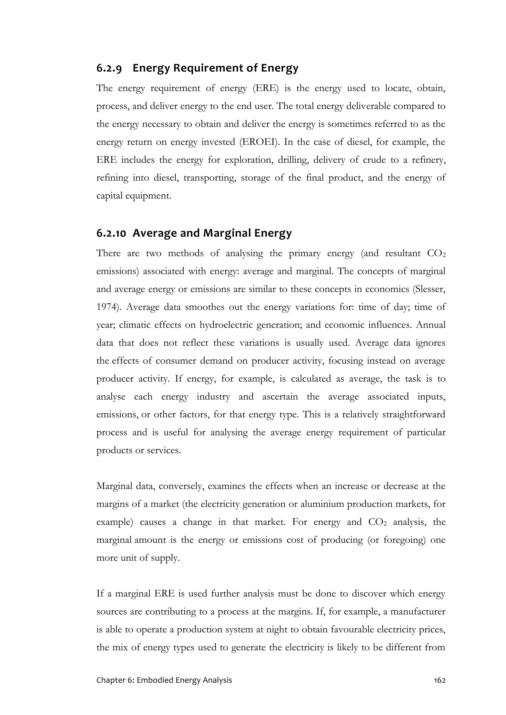 Chapter 6: Embodied Energy Analysis 162
6.2.9 Energy Requirement of Energy
The energy requirement of energy (ERE) is the energy used to locate, obtain,
process, and deliver energy to the end user. The total energy deliverable compared to
the energy necessary to obtain and deliver the energy is sometimes referred to as the
energy return on energy invested (EROEI). In the case of diesel, for example, the
ERE includes the energy for exploration, drilling, delivery of crude to a refinery,
refining into diesel, transporting, storage of the final product, and the energy of
capital equipment.
6.2.10 Average and Marginal Energy
There are two methods of analysing the primary energy (and resultant CO2
emissions) associated with energy: average and marginal. The concepts of marginal
and average energy or emissions are similar to these concepts in economics (Slesser,
1974). Average data smoothes out the energy variations for: time of day; time of
year; climatic effects on hydroelectric generation; and economic influences. Annual
data that does not reflect these variations is usually used. Average data ignores
the effects of consumer demand on producer activity, focusing instead on average
producer activity. If energy, for example, is calculated as average, the task is to
analyse each energy industry and ascertain the average associated inputs,
emissions, or other factors, for that energy type. This is a relatively straightforward
process and is useful for analysing the average energy requirement of particular
products or services.
Marginal data, conversely, examines the effects when an increase or decrease at the
margins of a market (the electricity generation or aluminium production markets, for
example) causes a change in that market. For energy and CO2 analysis, the
marginal amount is the energy or emissions cost of producing (or foregoing) one
more unit of supply.
If a marginal ERE is used further analysis must be done to discover which energy
sources are contributing to a process at the margins. If, for example, a manufacturer
is able to operate a production system at night to obtain favourable electricity prices,
the mix of energy types used to generate the electricity is likely to be different from
 