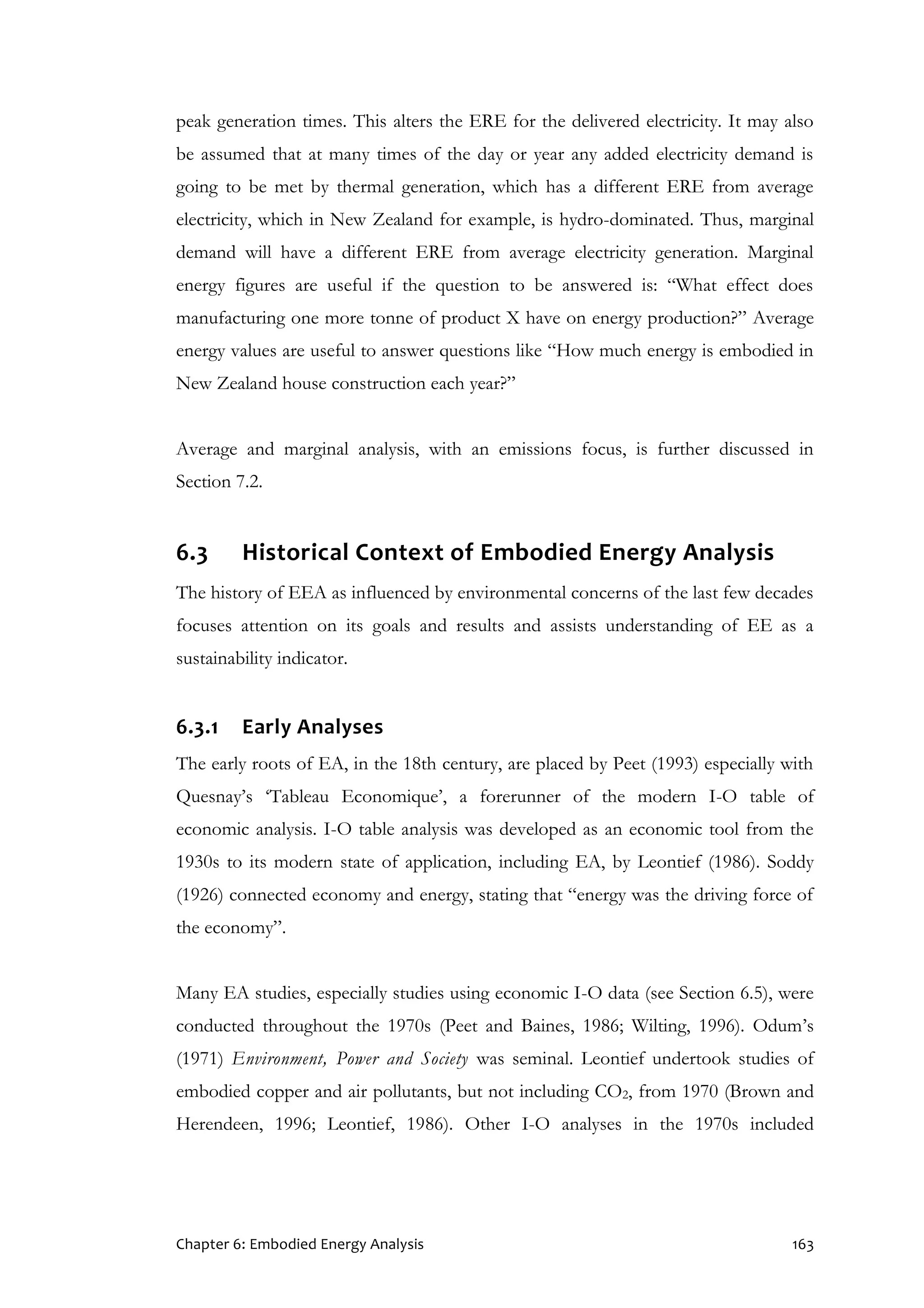 Chapter 6: Embodied Energy Analysis 163
peak generation times. This alters the ERE for the delivered electricity. It may also
be assumed that at many times of the day or year any added electricity demand is
going to be met by thermal generation, which has a different ERE from average
electricity, which in New Zealand for example, is hydro-dominated. Thus, marginal
demand will have a different ERE from average electricity generation. Marginal
energy figures are useful if the question to be answered is: “What effect does
manufacturing one more tonne of product X have on energy production?” Average
energy values are useful to answer questions like “How much energy is embodied in
New Zealand house construction each year?”
Average and marginal analysis, with an emissions focus, is further discussed in
Section 7.2.
6.3 Historical Context of Embodied Energy Analysis
The history of EEA as influenced by environmental concerns of the last few decades
focuses attention on its goals and results and assists understanding of EE as a
sustainability indicator.
6.3.1 Early Analyses
The early roots of EA, in the 18th century, are placed by Peet (1993) especially with
Quesnay’s ‘Tableau Economique’, a forerunner of the modern I-O table of
economic analysis. I-O table analysis was developed as an economic tool from the
1930s to its modern state of application, including EA, by Leontief (1986). Soddy
(1926) connected economy and energy, stating that “energy was the driving force of
the economy”.
Many EA studies, especially studies using economic I-O data (see Section 6.5), were
conducted throughout the 1970s (Peet and Baines, 1986; Wilting, 1996). Odum’s
(1971) Environment, Power and Society was seminal. Leontief undertook studies of
embodied copper and air pollutants, but not including CO2, from 1970 (Brown and
Herendeen, 1996; Leontief, 1986). Other I-O analyses in the 1970s included
 