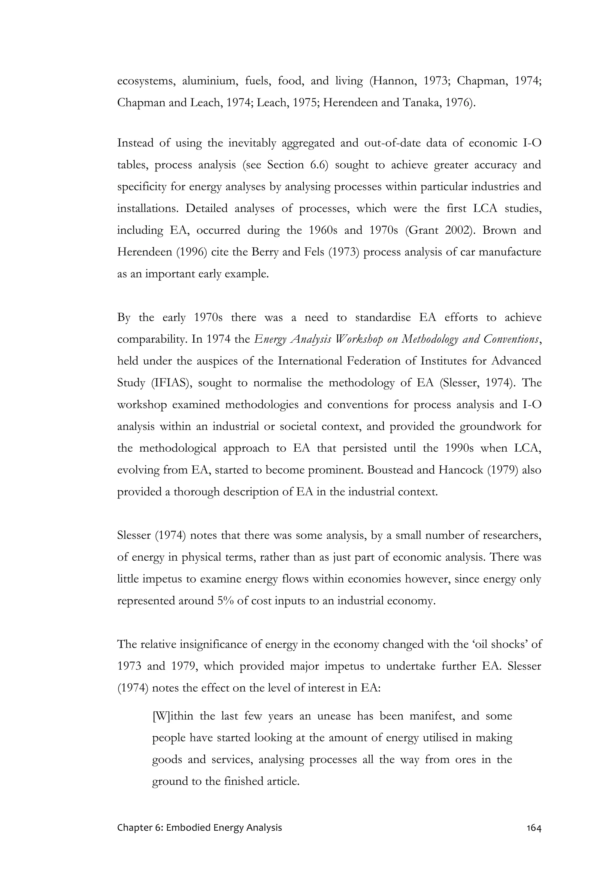 Chapter 6: Embodied Energy Analysis 164
ecosystems, aluminium, fuels, food, and living (Hannon, 1973; Chapman, 1974;
Chapman and Leach, 1974; Leach, 1975; Herendeen and Tanaka, 1976).
Instead of using the inevitably aggregated and out-of-date data of economic I-O
tables, process analysis (see Section 6.6) sought to achieve greater accuracy and
specificity for energy analyses by analysing processes within particular industries and
installations. Detailed analyses of processes, which were the first LCA studies,
including EA, occurred during the 1960s and 1970s (Grant 2002). Brown and
Herendeen (1996) cite the Berry and Fels (1973) process analysis of car manufacture
as an important early example.
By the early 1970s there was a need to standardise EA efforts to achieve
comparability. In 1974 the Energy Analysis Workshop on Methodology and Conventions,
held under the auspices of the International Federation of Institutes for Advanced
Study (IFIAS), sought to normalise the methodology of EA (Slesser, 1974). The
workshop examined methodologies and conventions for process analysis and I-O
analysis within an industrial or societal context, and provided the groundwork for
the methodological approach to EA that persisted until the 1990s when LCA,
evolving from EA, started to become prominent. Boustead and Hancock (1979) also
provided a thorough description of EA in the industrial context.
Slesser (1974) notes that there was some analysis, by a small number of researchers,
of energy in physical terms, rather than as just part of economic analysis. There was
little impetus to examine energy flows within economies however, since energy only
represented around 5% of cost inputs to an industrial economy.
The relative insignificance of energy in the economy changed with the ‘oil shocks’ of
1973 and 1979, which provided major impetus to undertake further EA. Slesser
(1974) notes the effect on the level of interest in EA:
[W]ithin the last few years an unease has been manifest, and some
people have started looking at the amount of energy utilised in making
goods and services, analysing processes all the way from ores in the
ground to the finished article.
 