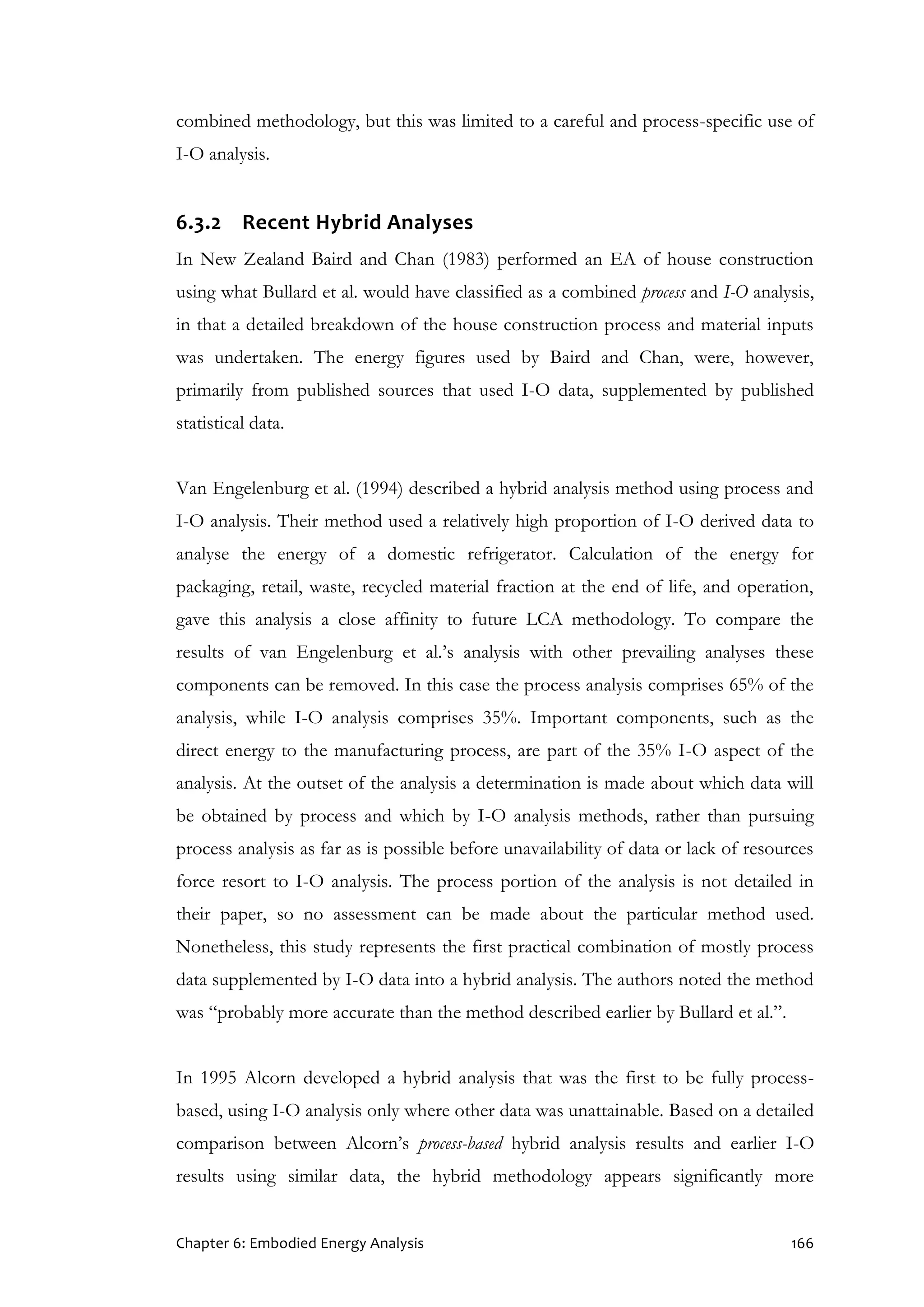Chapter 6: Embodied Energy Analysis 166
combined methodology, but this was limited to a careful and process-specific use of
I-O analysis.
6.3.2 Recent Hybrid Analyses
In New Zealand Baird and Chan (1983) performed an EA of house construction
using what Bullard et al. would have classified as a combined process and I-O analysis,
in that a detailed breakdown of the house construction process and material inputs
was undertaken. The energy figures used by Baird and Chan, were, however,
primarily from published sources that used I-O data, supplemented by published
statistical data.
Van Engelenburg et al. (1994) described a hybrid analysis method using process and
I-O analysis. Their method used a relatively high proportion of I-O derived data to
analyse the energy of a domestic refrigerator. Calculation of the energy for
packaging, retail, waste, recycled material fraction at the end of life, and operation,
gave this analysis a close affinity to future LCA methodology. To compare the
results of van Engelenburg et al.’s analysis with other prevailing analyses these
components can be removed. In this case the process analysis comprises 65% of the
analysis, while I-O analysis comprises 35%. Important components, such as the
direct energy to the manufacturing process, are part of the 35% I-O aspect of the
analysis. At the outset of the analysis a determination is made about which data will
be obtained by process and which by I-O analysis methods, rather than pursuing
process analysis as far as is possible before unavailability of data or lack of resources
force resort to I-O analysis. The process portion of the analysis is not detailed in
their paper, so no assessment can be made about the particular method used.
Nonetheless, this study represents the first practical combination of mostly process
data supplemented by I-O data into a hybrid analysis. The authors noted the method
was “probably more accurate than the method described earlier by Bullard et al.”.
In 1995 Alcorn developed a hybrid analysis that was the first to be fully process-
based, using I-O analysis only where other data was unattainable. Based on a detailed
comparison between Alcorn’s process-based hybrid analysis results and earlier I-O
results using similar data, the hybrid methodology appears significantly more
 