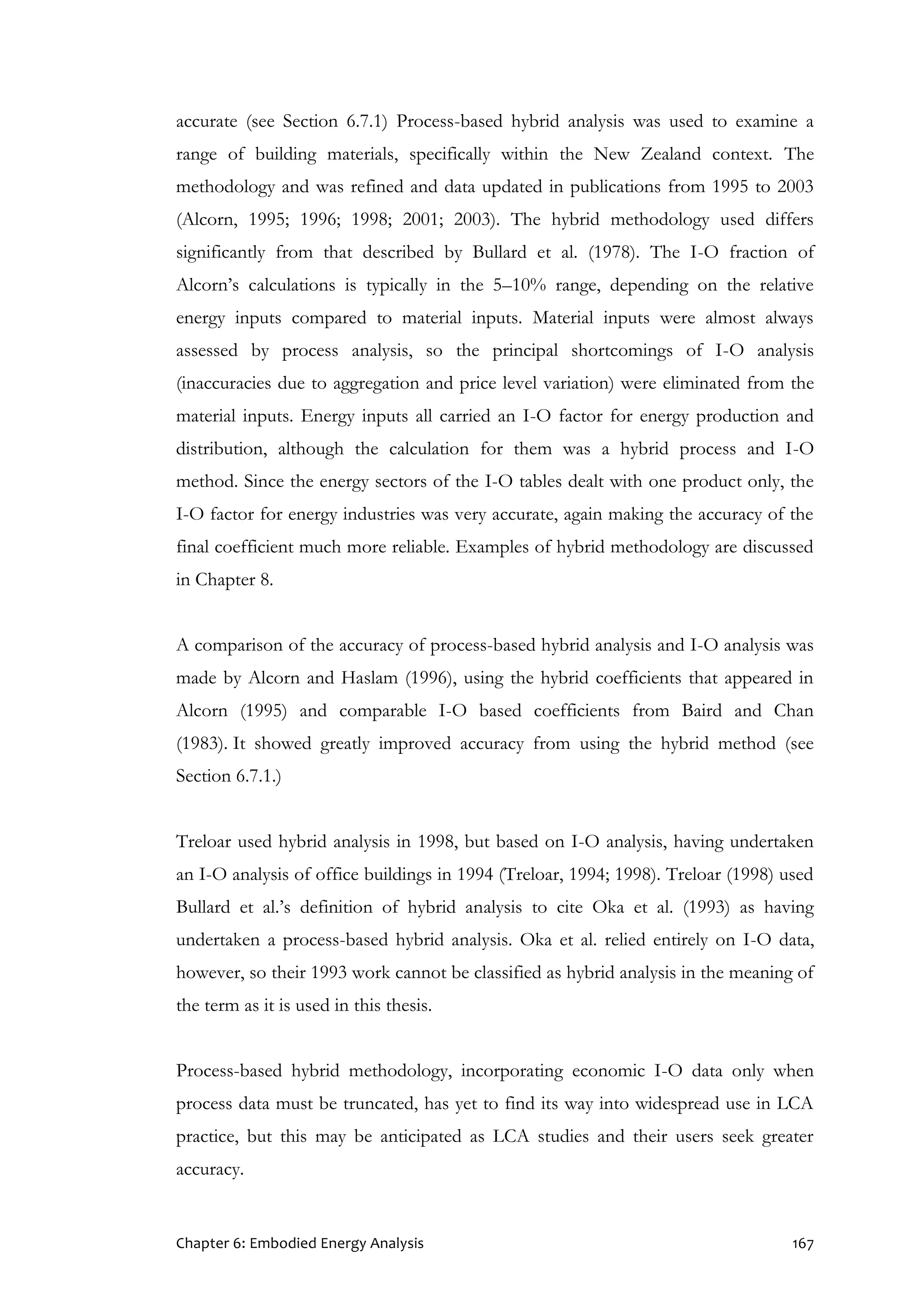 Chapter 6: Embodied Energy Analysis 167
accurate (see Section 6.7.1) Process-based hybrid analysis was used to examine a
range of building materials, specifically within the New Zealand context. The
methodology and was refined and data updated in publications from 1995 to 2003
(Alcorn, 1995; 1996; 1998; 2001; 2003). The hybrid methodology used differs
significantly from that described by Bullard et al. (1978). The I-O fraction of
Alcorn’s calculations is typically in the 5–10% range, depending on the relative
energy inputs compared to material inputs. Material inputs were almost always
assessed by process analysis, so the principal shortcomings of I-O analysis
(inaccuracies due to aggregation and price level variation) were eliminated from the
material inputs. Energy inputs all carried an I-O factor for energy production and
distribution, although the calculation for them was a hybrid process and I-O
method. Since the energy sectors of the I-O tables dealt with one product only, the
I-O factor for energy industries was very accurate, again making the accuracy of the
final coefficient much more reliable. Examples of hybrid methodology are discussed
in Chapter 8.
A comparison of the accuracy of process-based hybrid analysis and I-O analysis was
made by Alcorn and Haslam (1996), using the hybrid coefficients that appeared in
Alcorn (1995) and comparable I-O based coefficients from Baird and Chan
(1983). It showed greatly improved accuracy from using the hybrid method (see
Section 6.7.1.)
Treloar used hybrid analysis in 1998, but based on I-O analysis, having undertaken
an I-O analysis of office buildings in 1994 (Treloar, 1994; 1998). Treloar (1998) used
Bullard et al.’s definition of hybrid analysis to cite Oka et al. (1993) as having
undertaken a process-based hybrid analysis. Oka et al. relied entirely on I-O data,
however, so their 1993 work cannot be classified as hybrid analysis in the meaning of
the term as it is used in this thesis.
Process-based hybrid methodology, incorporating economic I-O data only when
process data must be truncated, has yet to find its way into widespread use in LCA
practice, but this may be anticipated as LCA studies and their users seek greater
accuracy.
 