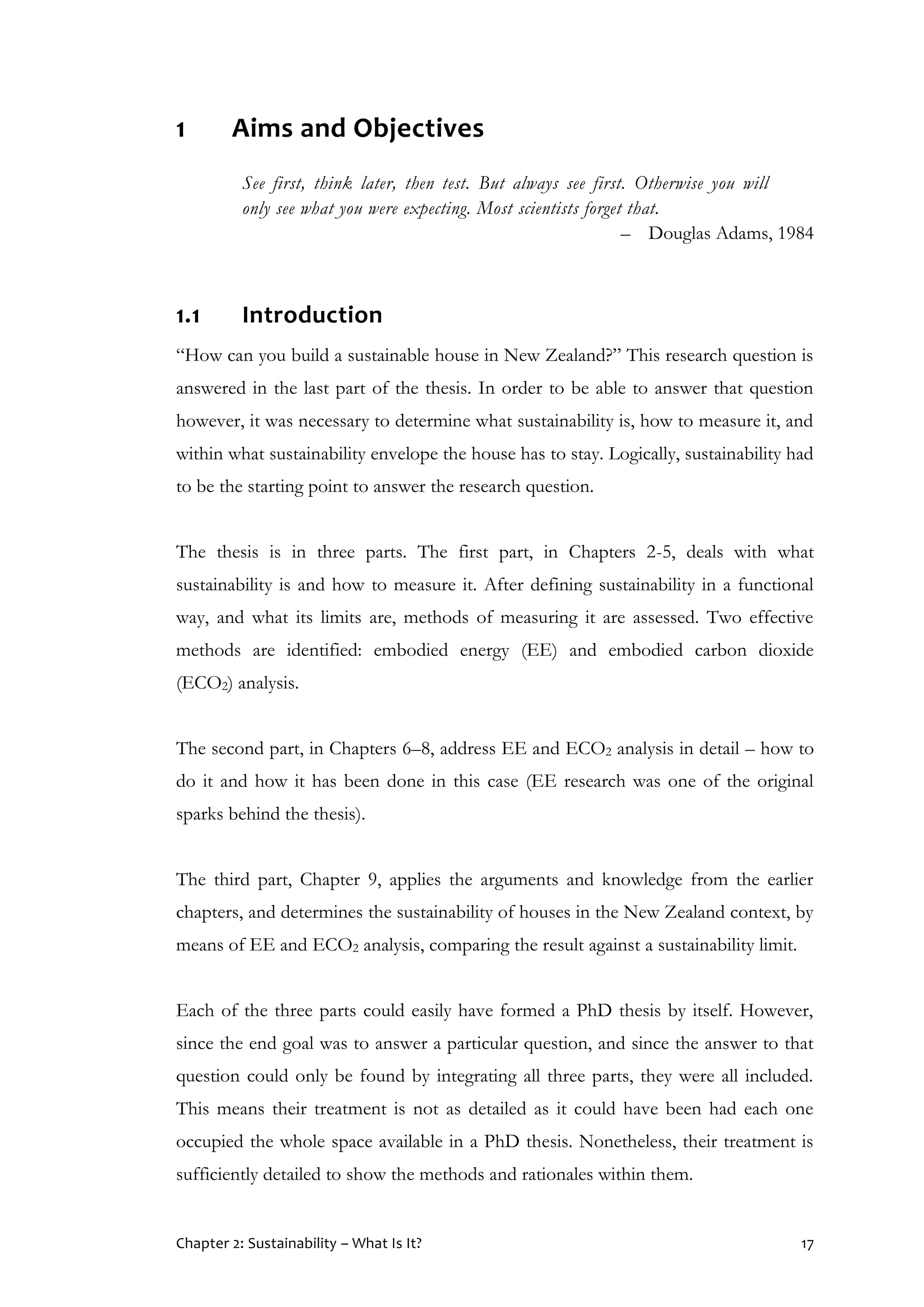 Chapter 2: Sustainability – What Is It? 17
1 Aims and Objectives
See first, think later, then test. But always see first. Otherwise you will
only see what you were expecting. Most scientists forget that.
– Douglas Adams, 1984
1.1 Introduction
“How can you build a sustainable house in New Zealand?” This research question is
answered in the last part of the thesis. In order to be able to answer that question
however, it was necessary to determine what sustainability is, how to measure it, and
within what sustainability envelope the house has to stay. Logically, sustainability had
to be the starting point to answer the research question.
The thesis is in three parts. The first part, in Chapters 2-5, deals with what
sustainability is and how to measure it. After defining sustainability in a functional
way, and what its limits are, methods of measuring it are assessed. Two effective
methods are identified: embodied energy (EE) and embodied carbon dioxide
(ECO2) analysis.
The second part, in Chapters 6–8, address EE and ECO2 analysis in detail – how to
do it and how it has been done in this case (EE research was one of the original
sparks behind the thesis).
The third part, Chapter 9, applies the arguments and knowledge from the earlier
chapters, and determines the sustainability of houses in the New Zealand context, by
means of EE and ECO2 analysis, comparing the result against a sustainability limit.
Each of the three parts could easily have formed a PhD thesis by itself. However,
since the end goal was to answer a particular question, and since the answer to that
question could only be found by integrating all three parts, they were all included.
This means their treatment is not as detailed as it could have been had each one
occupied the whole space available in a PhD thesis. Nonetheless, their treatment is
sufficiently detailed to show the methods and rationales within them.
 