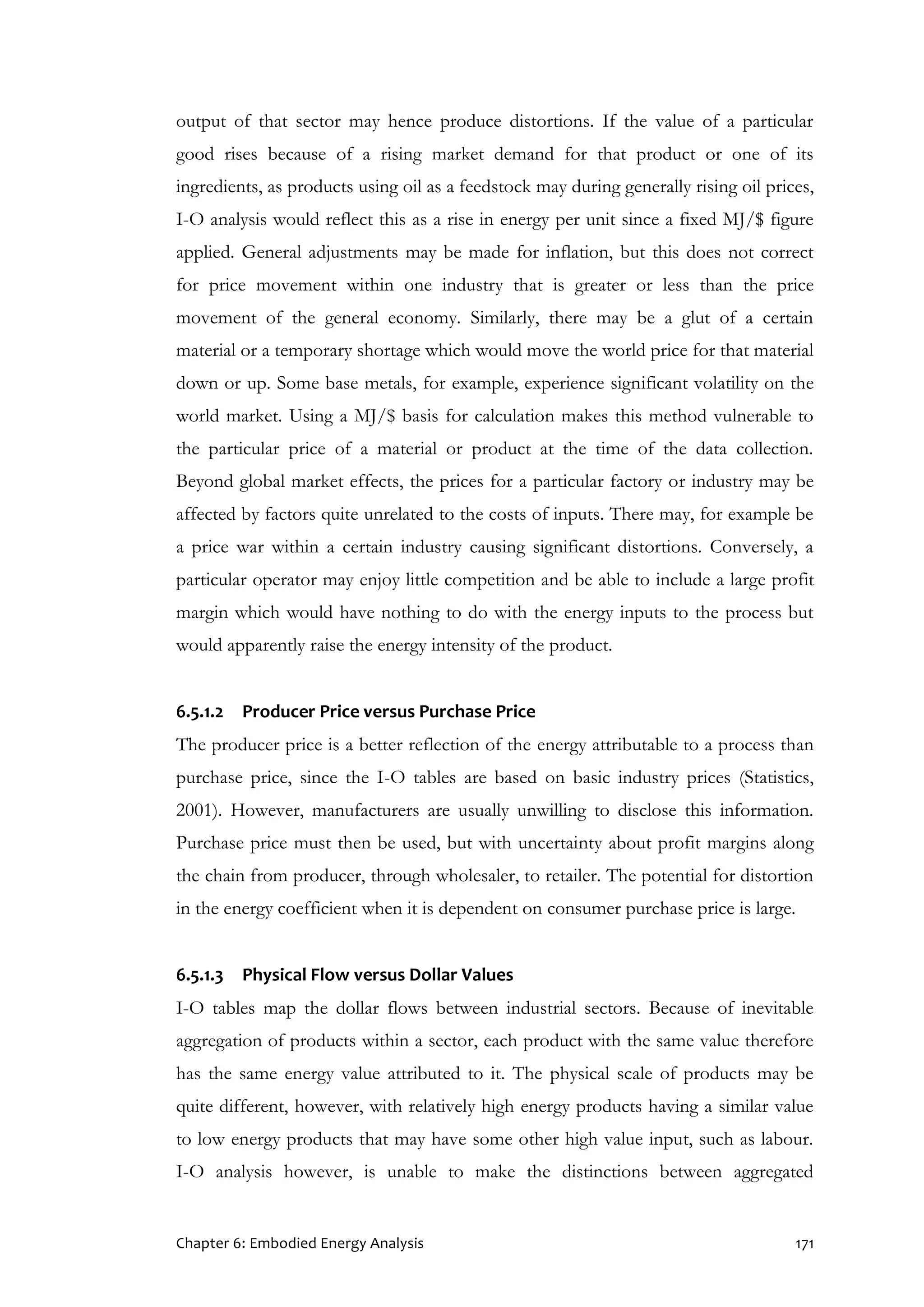 Chapter 6: Embodied Energy Analysis 171
output of that sector may hence produce distortions. If the value of a particular
good rises because of a rising market demand for that product or one of its
ingredients, as products using oil as a feedstock may during generally rising oil prices,
I-O analysis would reflect this as a rise in energy per unit since a fixed MJ/$ figure
applied. General adjustments may be made for inflation, but this does not correct
for price movement within one industry that is greater or less than the price
movement of the general economy. Similarly, there may be a glut of a certain
material or a temporary shortage which would move the world price for that material
down or up. Some base metals, for example, experience significant volatility on the
world market. Using a MJ/$ basis for calculation makes this method vulnerable to
the particular price of a material or product at the time of the data collection.
Beyond global market effects, the prices for a particular factory or industry may be
affected by factors quite unrelated to the costs of inputs. There may, for example be
a price war within a certain industry causing significant distortions. Conversely, a
particular operator may enjoy little competition and be able to include a large profit
margin which would have nothing to do with the energy inputs to the process but
would apparently raise the energy intensity of the product.
6.5.1.2 Producer Price versus Purchase Price
The producer price is a better reflection of the energy attributable to a process than
purchase price, since the I-O tables are based on basic industry prices (Statistics,
2001). However, manufacturers are usually unwilling to disclose this information.
Purchase price must then be used, but with uncertainty about profit margins along
the chain from producer, through wholesaler, to retailer. The potential for distortion
in the energy coefficient when it is dependent on consumer purchase price is large.
6.5.1.3 Physical Flow versus Dollar Values
I-O tables map the dollar flows between industrial sectors. Because of inevitable
aggregation of products within a sector, each product with the same value therefore
has the same energy value attributed to it. The physical scale of products may be
quite different, however, with relatively high energy products having a similar value
to low energy products that may have some other high value input, such as labour.
I-O analysis however, is unable to make the distinctions between aggregated
 