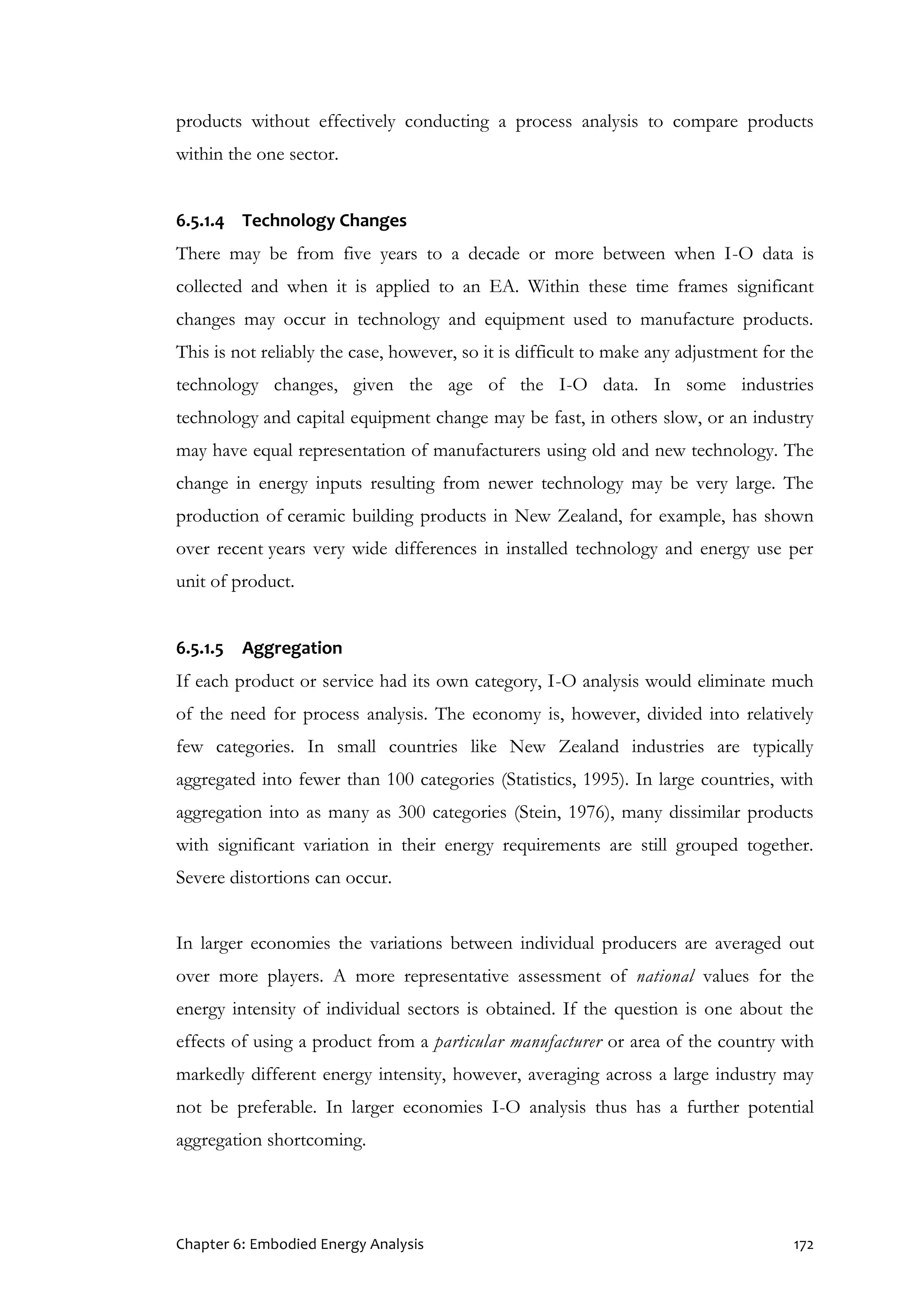 Chapter 6: Embodied Energy Analysis 172
products without effectively conducting a process analysis to compare products
within the one sector.
6.5.1.4 Technology Changes
There may be from five years to a decade or more between when I-O data is
collected and when it is applied to an EA. Within these time frames significant
changes may occur in technology and equipment used to manufacture products.
This is not reliably the case, however, so it is difficult to make any adjustment for the
technology changes, given the age of the I-O data. In some industries
technology and capital equipment change may be fast, in others slow, or an industry
may have equal representation of manufacturers using old and new technology. The
change in energy inputs resulting from newer technology may be very large. The
production of ceramic building products in New Zealand, for example, has shown
over recent years very wide differences in installed technology and energy use per
unit of product.
6.5.1.5 Aggregation
If each product or service had its own category, I-O analysis would eliminate much
of the need for process analysis. The economy is, however, divided into relatively
few categories. In small countries like New Zealand industries are typically
aggregated into fewer than 100 categories (Statistics, 1995). In large countries, with
aggregation into as many as 300 categories (Stein, 1976), many dissimilar products
with significant variation in their energy requirements are still grouped together.
Severe distortions can occur.
In larger economies the variations between individual producers are averaged out
over more players. A more representative assessment of national values for the
energy intensity of individual sectors is obtained. If the question is one about the
effects of using a product from a particular manufacturer or area of the country with
markedly different energy intensity, however, averaging across a large industry may
not be preferable. In larger economies I-O analysis thus has a further potential
aggregation shortcoming.
 
