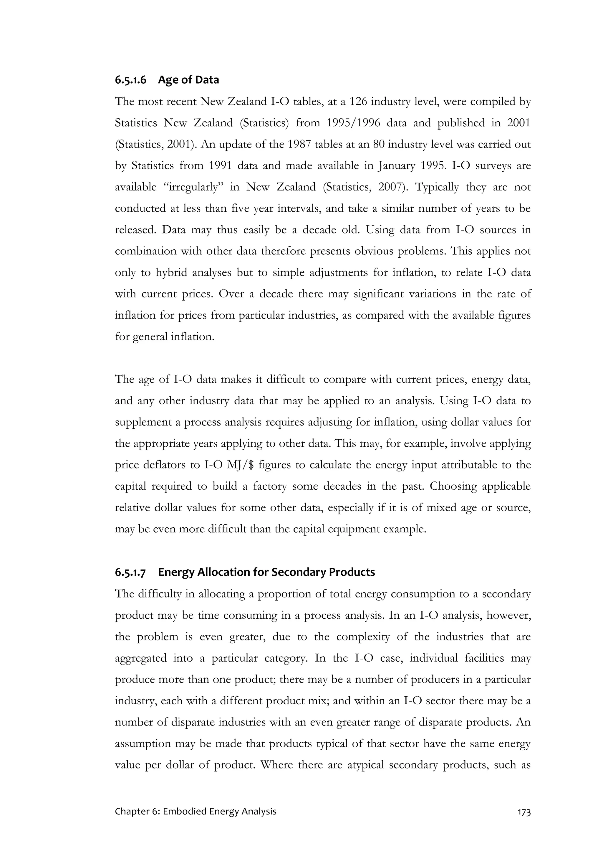 Chapter 6: Embodied Energy Analysis 173
6.5.1.6 Age of Data
The most recent New Zealand I-O tables, at a 126 industry level, were compiled by
Statistics New Zealand (Statistics) from 1995/1996 data and published in 2001
(Statistics, 2001). An update of the 1987 tables at an 80 industry level was carried out
by Statistics from 1991 data and made available in January 1995. I-O surveys are
available “irregularly” in New Zealand (Statistics, 2007). Typically they are not
conducted at less than five year intervals, and take a similar number of years to be
released. Data may thus easily be a decade old. Using data from I-O sources in
combination with other data therefore presents obvious problems. This applies not
only to hybrid analyses but to simple adjustments for inflation, to relate I-O data
with current prices. Over a decade there may significant variations in the rate of
inflation for prices from particular industries, as compared with the available figures
for general inflation.
The age of I-O data makes it difficult to compare with current prices, energy data,
and any other industry data that may be applied to an analysis. Using I-O data to
supplement a process analysis requires adjusting for inflation, using dollar values for
the appropriate years applying to other data. This may, for example, involve applying
price deflators to I-O MJ/$ figures to calculate the energy input attributable to the
capital required to build a factory some decades in the past. Choosing applicable
relative dollar values for some other data, especially if it is of mixed age or source,
may be even more difficult than the capital equipment example.
6.5.1.7 Energy Allocation for Secondary Products
The difficulty in allocating a proportion of total energy consumption to a secondary
product may be time consuming in a process analysis. In an I-O analysis, however,
the problem is even greater, due to the complexity of the industries that are
aggregated into a particular category. In the I-O case, individual facilities may
produce more than one product; there may be a number of producers in a particular
industry, each with a different product mix; and within an I-O sector there may be a
number of disparate industries with an even greater range of disparate products. An
assumption may be made that products typical of that sector have the same energy
value per dollar of product. Where there are atypical secondary products, such as
 