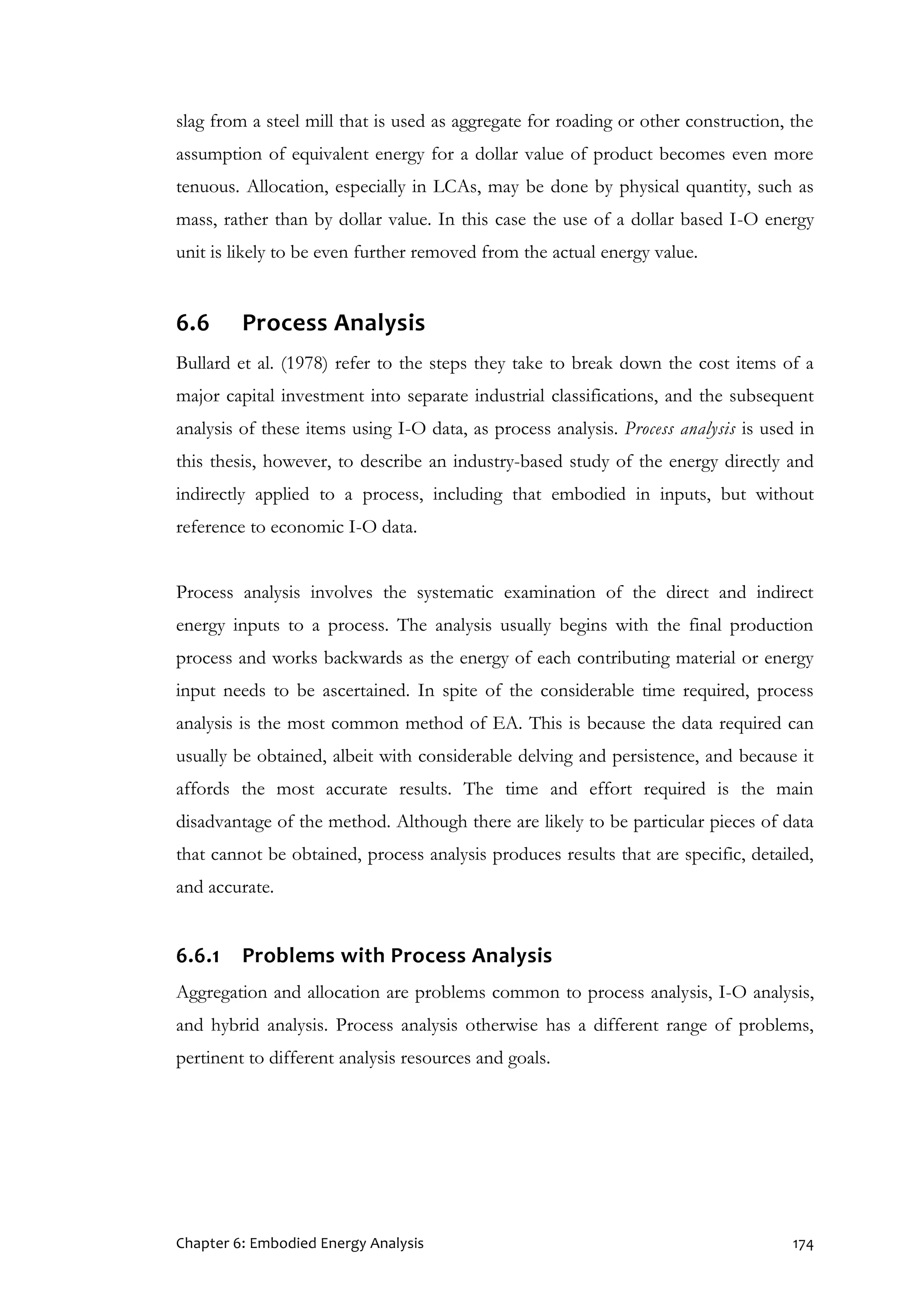 Chapter 6: Embodied Energy Analysis 174
slag from a steel mill that is used as aggregate for roading or other construction, the
assumption of equivalent energy for a dollar value of product becomes even more
tenuous. Allocation, especially in LCAs, may be done by physical quantity, such as
mass, rather than by dollar value. In this case the use of a dollar based I-O energy
unit is likely to be even further removed from the actual energy value.
6.6 Process Analysis
Bullard et al. (1978) refer to the steps they take to break down the cost items of a
major capital investment into separate industrial classifications, and the subsequent
analysis of these items using I-O data, as process analysis. Process analysis is used in
this thesis, however, to describe an industry-based study of the energy directly and
indirectly applied to a process, including that embodied in inputs, but without
reference to economic I-O data.
Process analysis involves the systematic examination of the direct and indirect
energy inputs to a process. The analysis usually begins with the final production
process and works backwards as the energy of each contributing material or energy
input needs to be ascertained. In spite of the considerable time required, process
analysis is the most common method of EA. This is because the data required can
usually be obtained, albeit with considerable delving and persistence, and because it
affords the most accurate results. The time and effort required is the main
disadvantage of the method. Although there are likely to be particular pieces of data
that cannot be obtained, process analysis produces results that are specific, detailed,
and accurate.
6.6.1 Problems with Process Analysis
Aggregation and allocation are problems common to process analysis, I-O analysis,
and hybrid analysis. Process analysis otherwise has a different range of problems,
pertinent to different analysis resources and goals.
 