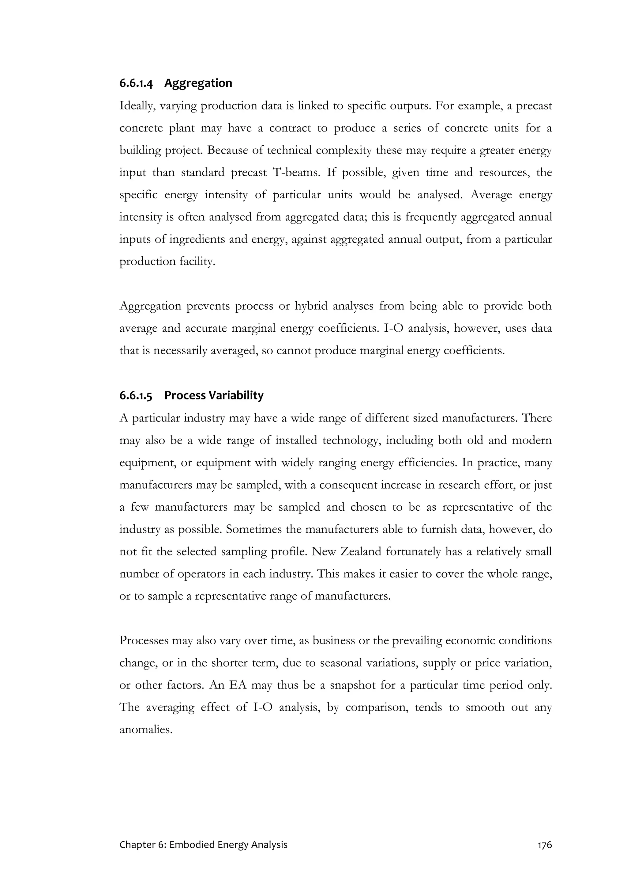 Chapter 6: Embodied Energy Analysis 176
6.6.1.4 Aggregation
Ideally, varying production data is linked to specific outputs. For example, a precast
concrete plant may have a contract to produce a series of concrete units for a
building project. Because of technical complexity these may require a greater energy
input than standard precast T-beams. If possible, given time and resources, the
specific energy intensity of particular units would be analysed. Average energy
intensity is often analysed from aggregated data; this is frequently aggregated annual
inputs of ingredients and energy, against aggregated annual output, from a particular
production facility.
Aggregation prevents process or hybrid analyses from being able to provide both
average and accurate marginal energy coefficients. I-O analysis, however, uses data
that is necessarily averaged, so cannot produce marginal energy coefficients.
6.6.1.5 Process Variability
A particular industry may have a wide range of different sized manufacturers. There
may also be a wide range of installed technology, including both old and modern
equipment, or equipment with widely ranging energy efficiencies. In practice, many
manufacturers may be sampled, with a consequent increase in research effort, or just
a few manufacturers may be sampled and chosen to be as representative of the
industry as possible. Sometimes the manufacturers able to furnish data, however, do
not fit the selected sampling profile. New Zealand fortunately has a relatively small
number of operators in each industry. This makes it easier to cover the whole range,
or to sample a representative range of manufacturers.
Processes may also vary over time, as business or the prevailing economic conditions
change, or in the shorter term, due to seasonal variations, supply or price variation,
or other factors. An EA may thus be a snapshot for a particular time period only.
The averaging effect of I-O analysis, by comparison, tends to smooth out any
anomalies.
 