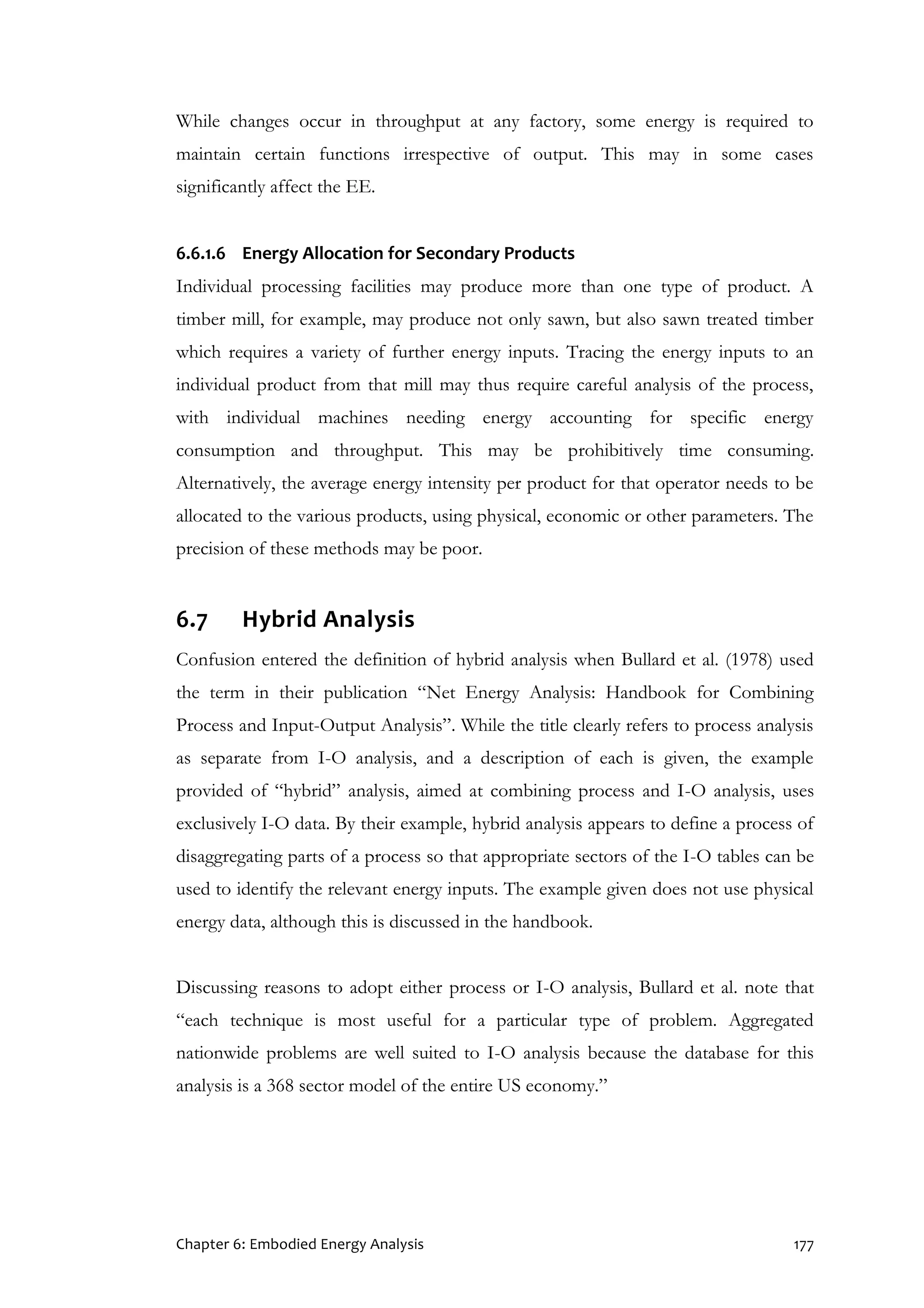 Chapter 6: Embodied Energy Analysis 177
While changes occur in throughput at any factory, some energy is required to
maintain certain functions irrespective of output. This may in some cases
significantly affect the EE.
6.6.1.6 Energy Allocation for Secondary Products
Individual processing facilities may produce more than one type of product. A
timber mill, for example, may produce not only sawn, but also sawn treated timber
which requires a variety of further energy inputs. Tracing the energy inputs to an
individual product from that mill may thus require careful analysis of the process,
with individual machines needing energy accounting for specific energy
consumption and throughput. This may be prohibitively time consuming.
Alternatively, the average energy intensity per product for that operator needs to be
allocated to the various products, using physical, economic or other parameters. The
precision of these methods may be poor.
6.7 Hybrid Analysis
Confusion entered the definition of hybrid analysis when Bullard et al. (1978) used
the term in their publication “Net Energy Analysis: Handbook for Combining
Process and Input-Output Analysis”. While the title clearly refers to process analysis
as separate from I-O analysis, and a description of each is given, the example
provided of “hybrid” analysis, aimed at combining process and I-O analysis, uses
exclusively I-O data. By their example, hybrid analysis appears to define a process of
disaggregating parts of a process so that appropriate sectors of the I-O tables can be
used to identify the relevant energy inputs. The example given does not use physical
energy data, although this is discussed in the handbook.
Discussing reasons to adopt either process or I-O analysis, Bullard et al. note that
“each technique is most useful for a particular type of problem. Aggregated
nationwide problems are well suited to I-O analysis because the database for this
analysis is a 368 sector model of the entire US economy.”
 