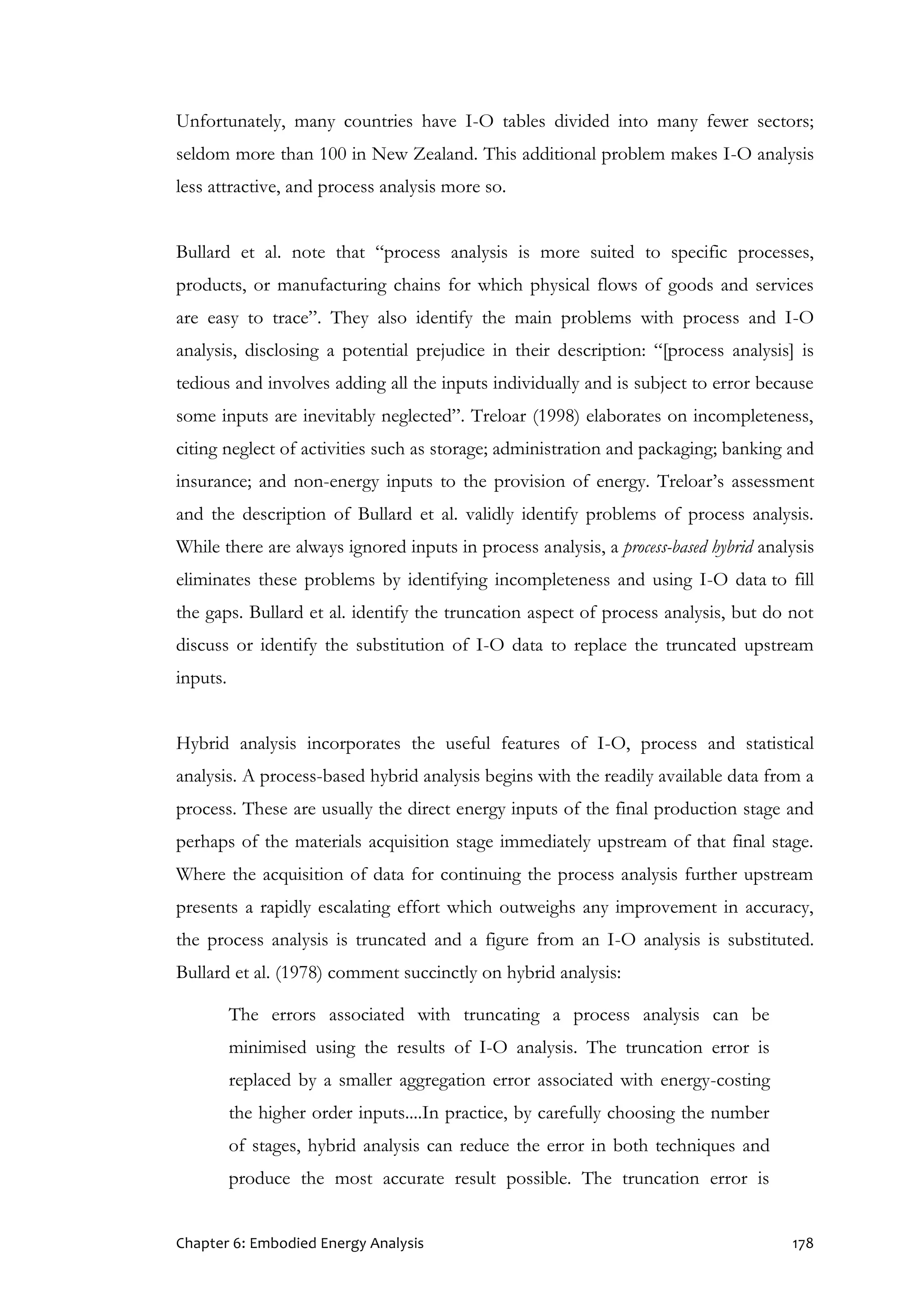 Chapter 6: Embodied Energy Analysis 178
Unfortunately, many countries have I-O tables divided into many fewer sectors;
seldom more than 100 in New Zealand. This additional problem makes I-O analysis
less attractive, and process analysis more so.
Bullard et al. note that “process analysis is more suited to specific processes,
products, or manufacturing chains for which physical flows of goods and services
are easy to trace”. They also identify the main problems with process and I-O
analysis, disclosing a potential prejudice in their description: “[process analysis] is
tedious and involves adding all the inputs individually and is subject to error because
some inputs are inevitably neglected”. Treloar (1998) elaborates on incompleteness,
citing neglect of activities such as storage; administration and packaging; banking and
insurance; and non-energy inputs to the provision of energy. Treloar’s assessment
and the description of Bullard et al. validly identify problems of process analysis.
While there are always ignored inputs in process analysis, a process-based hybrid analysis
eliminates these problems by identifying incompleteness and using I-O data to fill
the gaps. Bullard et al. identify the truncation aspect of process analysis, but do not
discuss or identify the substitution of I-O data to replace the truncated upstream
inputs.
Hybrid analysis incorporates the useful features of I-O, process and statistical
analysis. A process-based hybrid analysis begins with the readily available data from a
process. These are usually the direct energy inputs of the final production stage and
perhaps of the materials acquisition stage immediately upstream of that final stage.
Where the acquisition of data for continuing the process analysis further upstream
presents a rapidly escalating effort which outweighs any improvement in accuracy,
the process analysis is truncated and a figure from an I-O analysis is substituted.
Bullard et al. (1978) comment succinctly on hybrid analysis:
The errors associated with truncating a process analysis can be
minimised using the results of I-O analysis. The truncation error is
replaced by a smaller aggregation error associated with energy-costing
the higher order inputs....In practice, by carefully choosing the number
of stages, hybrid analysis can reduce the error in both techniques and
produce the most accurate result possible. The truncation error is
 