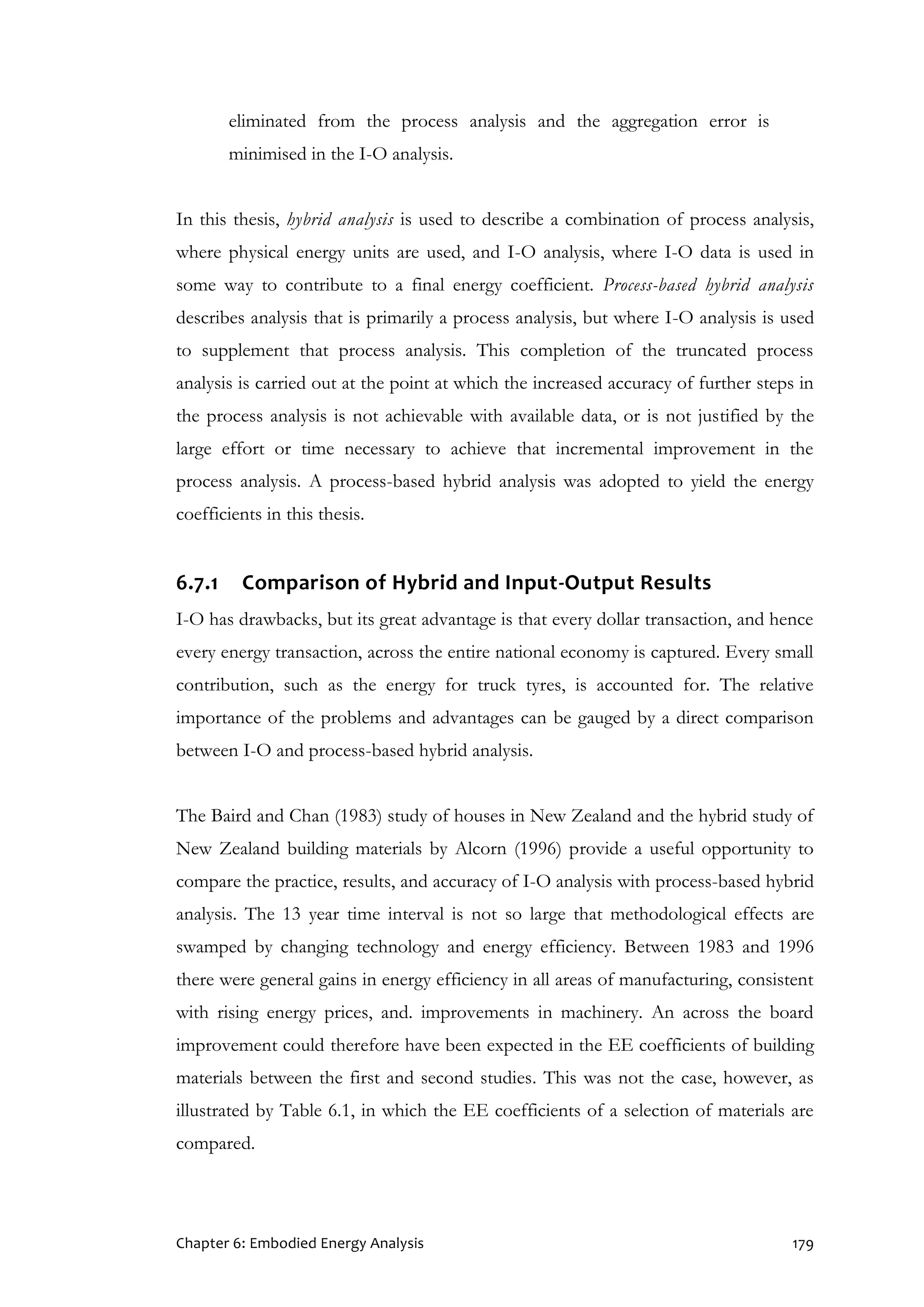 Chapter 6: Embodied Energy Analysis 179
eliminated from the process analysis and the aggregation error is
minimised in the I-O analysis.
In this thesis, hybrid analysis is used to describe a combination of process analysis,
where physical energy units are used, and I-O analysis, where I-O data is used in
some way to contribute to a final energy coefficient. Process-based hybrid analysis
describes analysis that is primarily a process analysis, but where I-O analysis is used
to supplement that process analysis. This completion of the truncated process
analysis is carried out at the point at which the increased accuracy of further steps in
the process analysis is not achievable with available data, or is not justified by the
large effort or time necessary to achieve that incremental improvement in the
process analysis. A process-based hybrid analysis was adopted to yield the energy
coefficients in this thesis.
6.7.1 Comparison of Hybrid and Input-Output Results
I-O has drawbacks, but its great advantage is that every dollar transaction, and hence
every energy transaction, across the entire national economy is captured. Every small
contribution, such as the energy for truck tyres, is accounted for. The relative
importance of the problems and advantages can be gauged by a direct comparison
between I-O and process-based hybrid analysis.
The Baird and Chan (1983) study of houses in New Zealand and the hybrid study of
New Zealand building materials by Alcorn (1996) provide a useful opportunity to
compare the practice, results, and accuracy of I-O analysis with process-based hybrid
analysis. The 13 year time interval is not so large that methodological effects are
swamped by changing technology and energy efficiency. Between 1983 and 1996
there were general gains in energy efficiency in all areas of manufacturing, consistent
with rising energy prices, and. improvements in machinery. An across the board
improvement could therefore have been expected in the EE coefficients of building
materials between the first and second studies. This was not the case, however, as
illustrated by Table 6.1, in which the EE coefficients of a selection of materials are
compared.
 