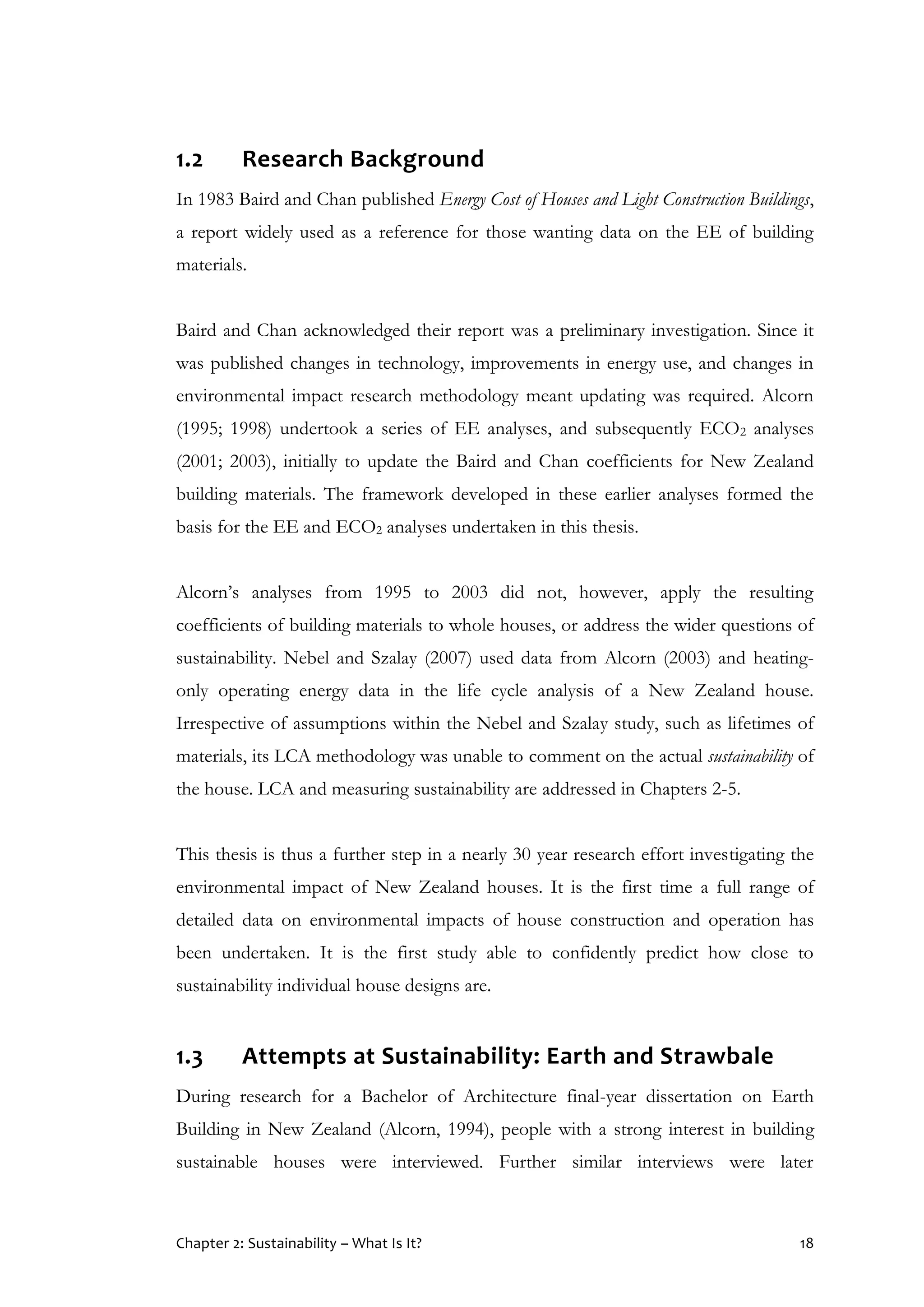 Chapter 2: Sustainability – What Is It? 18
1.2 Research Background
In 1983 Baird and Chan published Energy Cost of Houses and Light Construction Buildings,
a report widely used as a reference for those wanting data on the EE of building
materials.
Baird and Chan acknowledged their report was a preliminary investigation. Since it
was published changes in technology, improvements in energy use, and changes in
environmental impact research methodology meant updating was required. Alcorn
(1995; 1998) undertook a series of EE analyses, and subsequently ECO2 analyses
(2001; 2003), initially to update the Baird and Chan coefficients for New Zealand
building materials. The framework developed in these earlier analyses formed the
basis for the EE and ECO2 analyses undertaken in this thesis.
Alcorn’s analyses from 1995 to 2003 did not, however, apply the resulting
coefficients of building materials to whole houses, or address the wider questions of
sustainability. Nebel and Szalay (2007) used data from Alcorn (2003) and heating-
only operating energy data in the life cycle analysis of a New Zealand house.
Irrespective of assumptions within the Nebel and Szalay study, such as lifetimes of
materials, its LCA methodology was unable to comment on the actual sustainability of
the house. LCA and measuring sustainability are addressed in Chapters 2-5.
This thesis is thus a further step in a nearly 30 year research effort investigating the
environmental impact of New Zealand houses. It is the first time a full range of
detailed data on environmental impacts of house construction and operation has
been undertaken. It is the first study able to confidently predict how close to
sustainability individual house designs are.
1.3 Attempts at Sustainability: Earth and Strawbale
During research for a Bachelor of Architecture final-year dissertation on Earth
Building in New Zealand (Alcorn, 1994), people with a strong interest in building
sustainable houses were interviewed. Further similar interviews were later
 