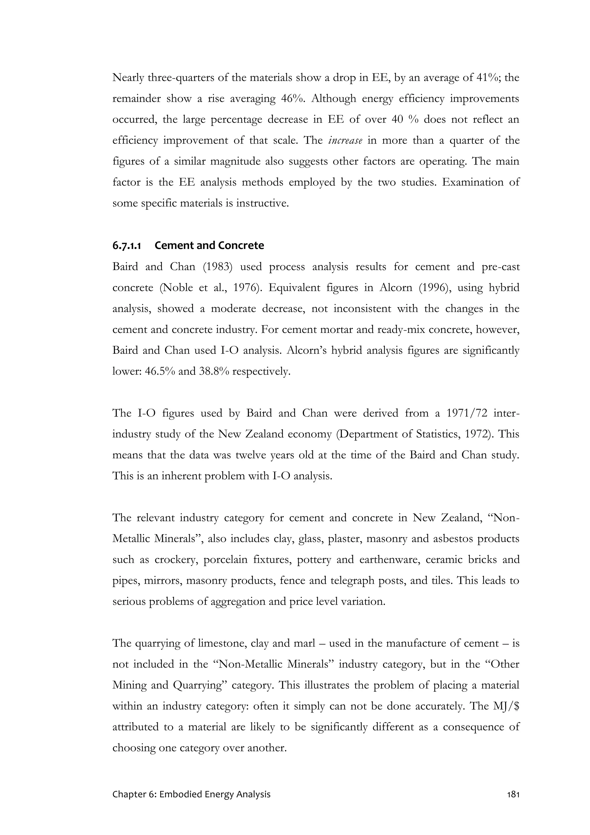 Chapter 6: Embodied Energy Analysis 181
Nearly three-quarters of the materials show a drop in EE, by an average of 41%; the
remainder show a rise averaging 46%. Although energy efficiency improvements
occurred, the large percentage decrease in EE of over 40 % does not reflect an
efficiency improvement of that scale. The increase in more than a quarter of the
figures of a similar magnitude also suggests other factors are operating. The main
factor is the EE analysis methods employed by the two studies. Examination of
some specific materials is instructive.
6.7.1.1 Cement and Concrete
Baird and Chan (1983) used process analysis results for cement and pre-cast
concrete (Noble et al., 1976). Equivalent figures in Alcorn (1996), using hybrid
analysis, showed a moderate decrease, not inconsistent with the changes in the
cement and concrete industry. For cement mortar and ready-mix concrete, however,
Baird and Chan used I-O analysis. Alcorn’s hybrid analysis figures are significantly
lower: 46.5% and 38.8% respectively.
The I-O figures used by Baird and Chan were derived from a 1971/72 inter-
industry study of the New Zealand economy (Department of Statistics, 1972). This
means that the data was twelve years old at the time of the Baird and Chan study.
This is an inherent problem with I-O analysis.
The relevant industry category for cement and concrete in New Zealand, “Non-
Metallic Minerals”, also includes clay, glass, plaster, masonry and asbestos products
such as crockery, porcelain fixtures, pottery and earthenware, ceramic bricks and
pipes, mirrors, masonry products, fence and telegraph posts, and tiles. This leads to
serious problems of aggregation and price level variation.
The quarrying of limestone, clay and marl – used in the manufacture of cement – is
not included in the “Non-Metallic Minerals” industry category, but in the “Other
Mining and Quarrying” category. This illustrates the problem of placing a material
within an industry category: often it simply can not be done accurately. The MJ/$
attributed to a material are likely to be significantly different as a consequence of
choosing one category over another.
 