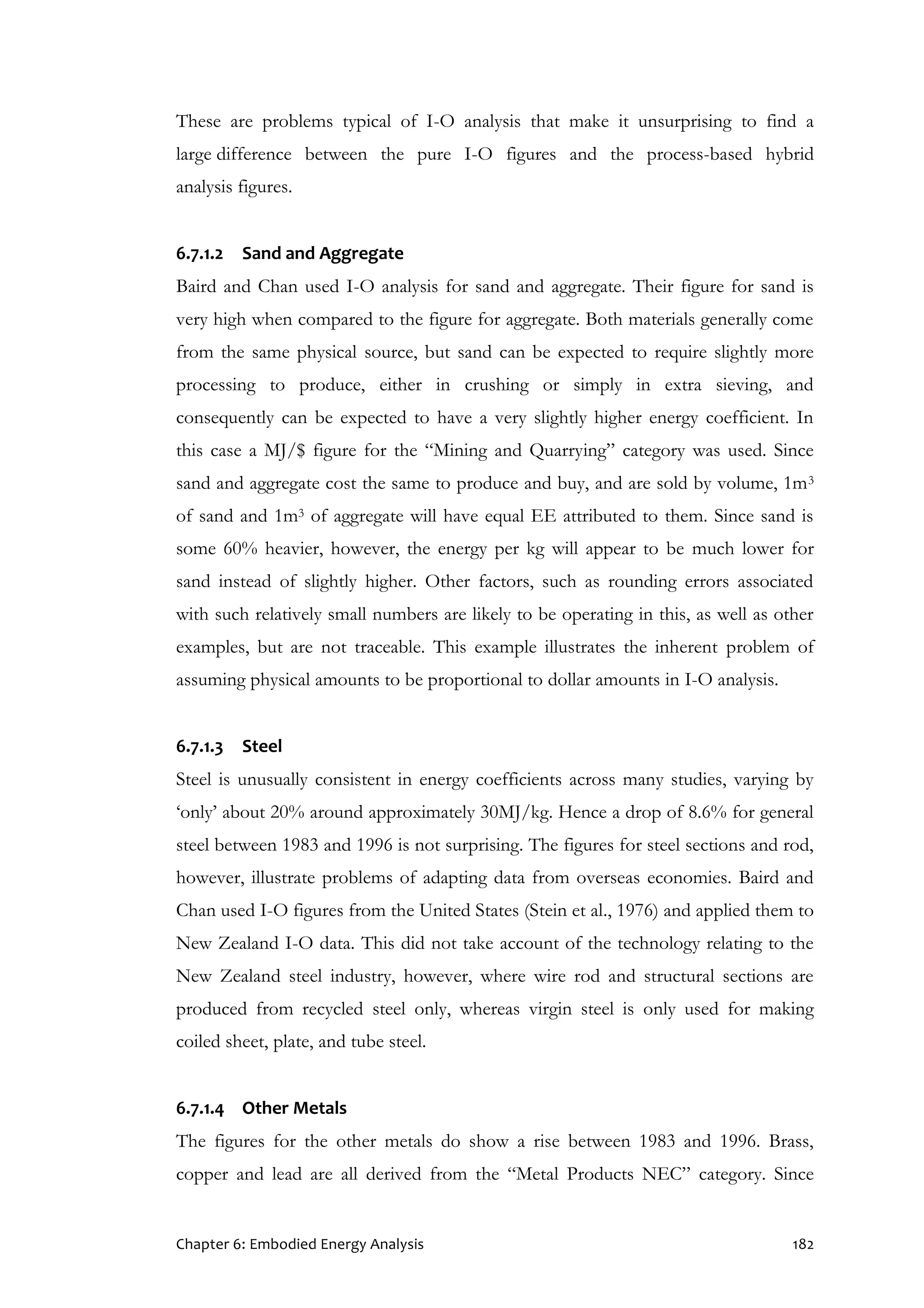 Chapter 6: Embodied Energy Analysis 182
These are problems typical of I-O analysis that make it unsurprising to find a
large difference between the pure I-O figures and the process-based hybrid
analysis figures.
6.7.1.2 Sand and Aggregate
Baird and Chan used I-O analysis for sand and aggregate. Their figure for sand is
very high when compared to the figure for aggregate. Both materials generally come
from the same physical source, but sand can be expected to require slightly more
processing to produce, either in crushing or simply in extra sieving, and
consequently can be expected to have a very slightly higher energy coefficient. In
this case a MJ/$ figure for the “Mining and Quarrying” category was used. Since
sand and aggregate cost the same to produce and buy, and are sold by volume, 1m3
of sand and 1m3 of aggregate will have equal EE attributed to them. Since sand is
some 60% heavier, however, the energy per kg will appear to be much lower for
sand instead of slightly higher. Other factors, such as rounding errors associated
with such relatively small numbers are likely to be operating in this, as well as other
examples, but are not traceable. This example illustrates the inherent problem of
assuming physical amounts to be proportional to dollar amounts in I-O analysis.
6.7.1.3 Steel
Steel is unusually consistent in energy coefficients across many studies, varying by
‘only’ about 20% around approximately 30MJ/kg. Hence a drop of 8.6% for general
steel between 1983 and 1996 is not surprising. The figures for steel sections and rod,
however, illustrate problems of adapting data from overseas economies. Baird and
Chan used I-O figures from the United States (Stein et al., 1976) and applied them to
New Zealand I-O data. This did not take account of the technology relating to the
New Zealand steel industry, however, where wire rod and structural sections are
produced from recycled steel only, whereas virgin steel is only used for making
coiled sheet, plate, and tube steel.
6.7.1.4 Other Metals
The figures for the other metals do show a rise between 1983 and 1996. Brass,
copper and lead are all derived from the “Metal Products NEC” category. Since
 